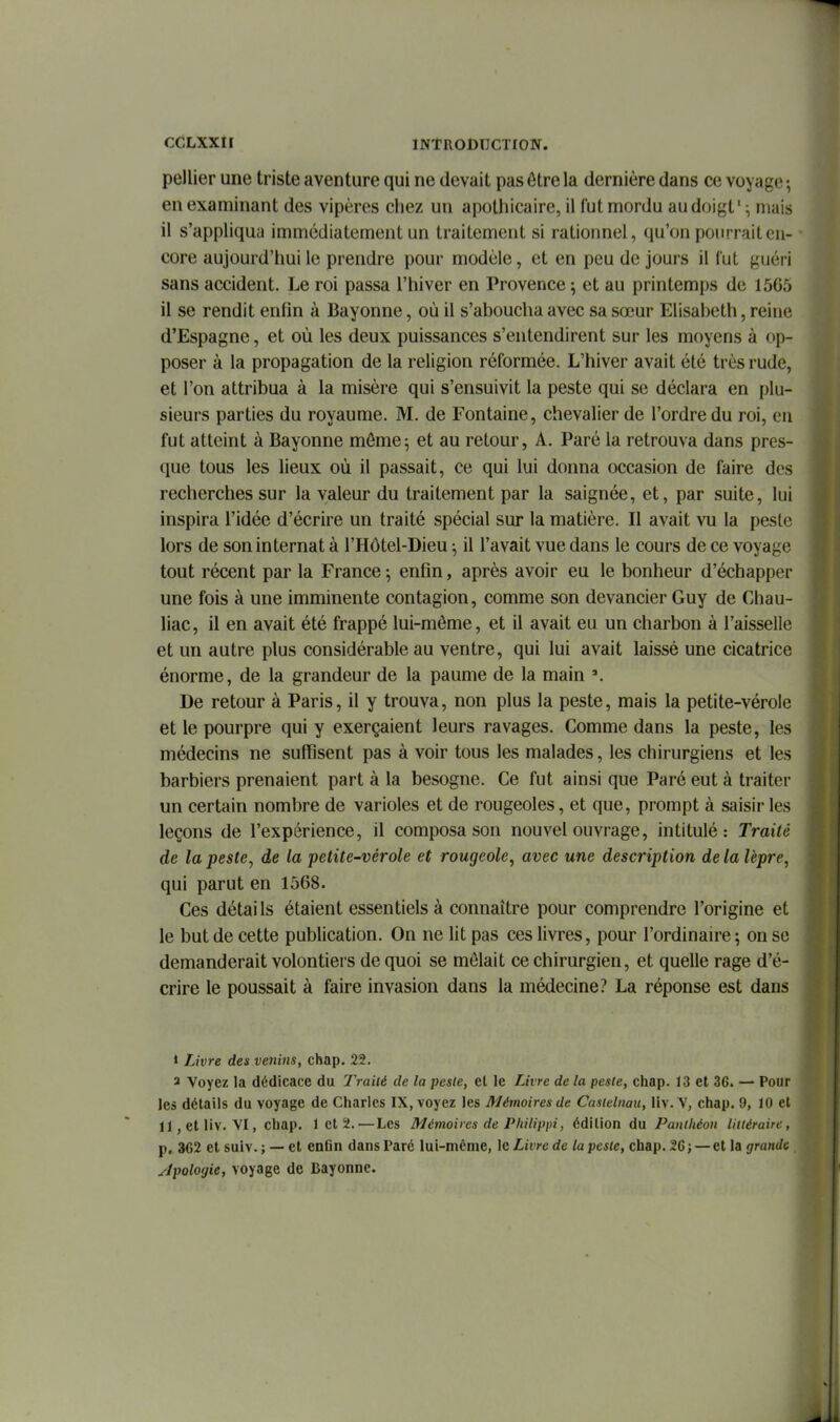 pellier une triste aventure qui ne devait pas être la dernière dans ce voyage ; en examinant des vipères chez un apotliicairc, il fut mordu au doigt' ^ mais il s'appliqua immédiatement un traitement si rationnel, qu'on pourrait en- core aujourd'hui le prendre pour modèle, et en peu de jours il (ut guéri sans accident. Le roi passa l'hiver en Provence \ et au printemps de 1565 il se rendit enfin à Bayonne, où il s'aboucha avec sa sœur Elisabeth, reine d'Espagne, et où les deux puissances s'entendirent sur les moyens à op- poser à la propagation de la religion réformée. L'hiver avait été très rude, et l'on attribua à la misère qui s'ensuivit la peste qui se déclara en plu- sieurs parties du royaume. M. de Fontaine, chevalier de l'ordre du roi, en fut atteint à Bayonne môme5 et au retour, A. Paré la retrouva dans pres- que tous les lieux où il passait, ce qui lui donna occasion de faire des recherches sur la valeur du traitement par la saignée, et, par suite, lui inspira l'idée d'écrire un traité spécial sur la matière. Il avait vu la peste lors de son internat à l'Hôtel-Dieu il l'avait vue dans le cours de ce voyage tout récent par la France -, enfin, après avoir eu le bonheur d'échapper une fois à une imminente contagion, comme son devancier Guy de Chau- liac, il en avait été frappé lui-môme, et il avait eu un charbon à l'aisselle et un autre plus considérable au ventre, qui lui avait laissé une cicatrice énorme, de la grandeur de la paume de la main ». De retour à Paris, il y trouva, non plus la peste, mais la petite-vérole et le pourpre qui y exerçaient leurs ravages. Comme dans la peste, les médecins ne suffisent pas à voir tous les malades, les chirurgiens et les barbiers prenaient part à la besogne. Ce fut ainsi que Paré eut à traiter un certain nombre de varioles et de rougeoles, et que, prompt à saisir les leçons de l'expérience, il composa son nouvel ouvrage, intitulé: Traité de la peste, de la petite-vérole et rougeole, avec une description de la lèpre, j| qui parut en 1568. Ces détails étaient essentiels à connaître pour comprendre l'origine et m le but de cette publication. On ne lit pas ces livres, pour l'ordinaire ; on se m demanderait volontiers de quoi se mêlait ce chirurgien, et quelle rage d'é- ^ crire le poussait à faire invasion dans la médecine? La réponse est dans ^• 1 Livre des venins, chap. 22. 3 Voyez la dédicace du Traiié de la peste, el le Livre de la peste, chap. 13 et 36. — Pour les détails du voyage de Charles IX, voyez les Mémoires de Casielnau, liv. V, chap. 9, 10 et ll,etliv. VI, chap. 1 cl 2.—Les Mémoires de Philippi, édition du Panthéon littéraire, p, 362 et suiv. ; — et enfin dans Paré lui-même, le Livre de la peste, chap. 26; — et la grande ylpolorjie, voyage de Bayonne.