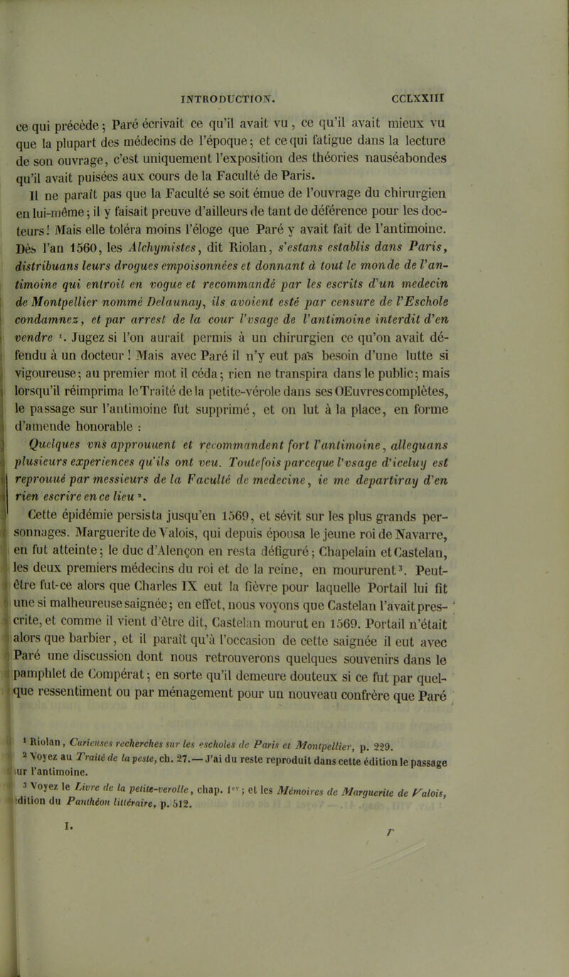 ce qui précède ; Paré écrivait ce qu'il avait vu , ce qu'il avait mieux vu que la plupart des médecins de l'époque; et ce qui fatigue dans la lecture de son ouvrage, c'est uniquement l'exposition des théories nauséabondes qu'il avait puisées aux cours de la Faculté de Paris. Il ne parait pas que la Faculté se soit émue de l'ouvrage du chirurgien en lui-même ; il y faisait preuve d'ailleurs de tant de déférence pour les doc- teurs ! Mais elle toléra moins l'éloge que Paré y avait fait de l'antimoine. Dès l'an 1560, les Alchymistes, dit Riolan, s'estans establis dans Paris, distribuans leurs drogues empoisonnées et donnant à tout le monde de Van- timoine qui entrait en vogue et recommandé par les escrits d'un médecin de Montpellier nommé Delaunay, ils avaient esté par censure de VEschole condamnez, et par arrest de la cour l'vsage de Vantimoine interdit d'en vendre Jugez si l'on aurait permis à un chirurgien ce qu'on avait dé- fendu à un docteur ! Mais avec Paré il n'y eut pa'S besoin d'une lutte si vigoureuse; au premier mot il céda-, rien ne transpira dans le public; mais lorsqu'il réimprima IcTrailé delà petite-vérole dans sesOEuvrescomplètes, le passage sur l'antimoine fut supprimé, et on lut à la place, en forme d'amende honorable : Quelques vns approuuent et recommandent fort Vantimoine ^ alleguans plusieurs expériences qu'ils ont veu. Toutefois parceque Vvsage d'iceluy est reprouuè par messieurs de la Faculté de médecine, ie me departiray d'en rien escrire en ce lieu ». Cette épidémie persista jusqu'en 1569, et sévit sur les plus grands per- sonnages. Marguerite de A^alois, qui depuis épousa le jeune roi de Navarre, en fut atteinte; le duc d'Alençon en resta défiguré; Chapelain etCastelan, les deux premiers médecins du roi et de la reine, en moururent3. Peut- être fut-ce alors que Charles IX eut la fièvre pour laquelle Portail lui fit une si malheureuse saignée j en effet, nous voyons que Castelan l'avait pres- crite, et comme il vient d'ôlre dit, Castelan mourut en 1569. Portail n'était alors que barbier, et il paraît qu'à l'occasion de cette saignée il eut avec Paré une discussion dont nous retrouverons quelques souvenirs dans le pamphlet de Compérat ; en sorte qu'il demeure douteux si ce fut par quel- que ressentiment ou par ménagement pour un nouveau confrère que Paré * Riolan, Curicmc/t recherches sur les escholes de Paris et Montpellier, p. 229, a Voyez au Traité de la peste, ch. 27.—J'ai du reste reproduit dans cette édition le passage ur l'antimoine. 3 Voyez le rjvre de la peliie-verolle, chàp. 1- ; et les Mémoires de Marguerite de ralois, dilion du Panthéon lillérairer p. 612. I. r