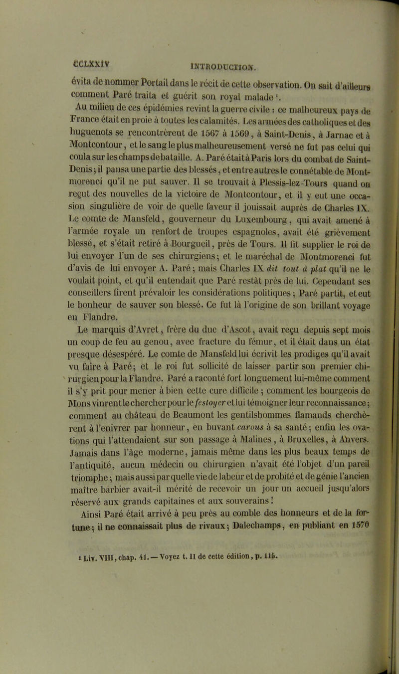évita de nommer Portail dans le récit de cette observation. On sait d'ailleurs comment Paré traita et guérit son royal malade'. Au milieu de ces épidémies revint la guerre civile : ce malheureux pays de France était en proie à toutes les calamités, l.es armées des catholiques et des huguenots se rencontrèrent de 1567 à 1569, à Saint-Denis, à Jarnac et à Montcontour, et le sang le plus malheureusement versé no fut pas celui qui coula sur leschampsdebataille. A.ParéétaitàParis lors du combatde Saint- Denis j il pajisa une partie des bles.sés, et entre au très le connétable de Mont- morenci qu'il ne put sauver. Il se trouvait à Plessis-lez-Tours quand on reçut des nouvelles de la victoire de Montcontour, et il y eut une occa- sion singulière de voir de quelle faveur il jouissait auprès de Charles IX. Le comte de Mansfeld, gouverneur du Luxembourg, qui avait amené à l'armée royale un renfort de troupes espagnoles, avait été grièvement blessé, et s'était retiré à Bourgueil, près de Tours. 11 fit supplier le roi de lui envoyer l'un de ses chirurgiens; et le maréchal de Montmorenci fut d'avis de lui envoyer A. Paré ; mais Charles IX dit tout à plat qu'il ne le voulait point, et qu'il entendait que Paré restât près de lui. Cependant ses conseillers firent prévaloir les considérations politiques; Paré partit, et eut le bonheur de sauver son blessé. Ce fut là l'origine de son brillant voyage en Flandre. Le marquis d'Avret, frère du duc d'Ascot, avait reçu depuis sept mois un coup de feu au genou, avec fracture du fémur, et il était dans un état presque désespéré. Le comte de Mansfeld lui écrivit les prodiges qu'il avait vu faire à Paré; et le roi fut sollicité de laisser partir son premier chi- ' rurgien pour la Flandre. Paré a raconté fort longuement lui-môme comment il s'y prit pour mener à bien cette cure diflTicile ; comment les bourgeois de Mons vinrent le chercher pour le festoyer et lui témoigner leur reconnaissance ; comment au château de Beaumont les gentilshommes flamands cherchè- rent à l'enivrer par honneur, en buvant carous à sa santé ; enfin les ova- tions qui l'attendaient sur son passage à Malines , à Bruxelles, à Ahvers. Jamais dans l'âge moderne, jamais môme dans les plus beaux temps de l'antiquité, aucun médecin ou chirurgien n'avait été l'objet d'un pareil triomphe ; mais aussi par quelle vie de labeur et de probité et de génie l'ancien maître barbier avait-il mérité de recevoir un jour un accueil jusqu'alors réservé aux grands capitaines et aux souverains ! Ainsi Paré était arrivé à peu près au comble des honneurs et de la for- tune; Une connaissait plus de rivaux; Dalechamps, en publiant en 1570 iLiv. Vni,chap. 41. —Voyez t. II de cette édition, p. U6.