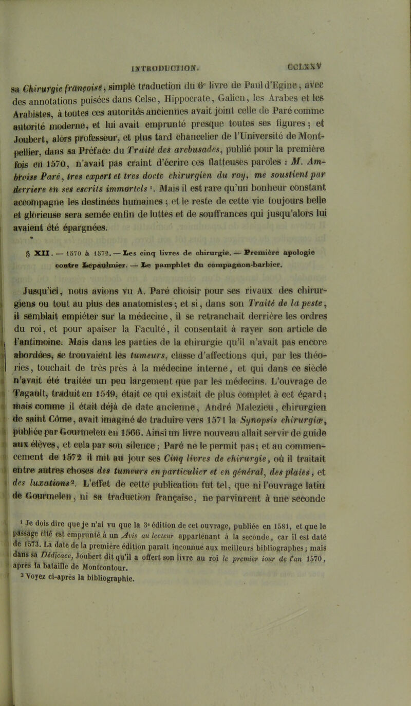 sa Chirurgie française, simple traduction du 6« livre de Puul d'Egine, avec des annotations puisées dans Celse, Hippocrate, Galien, les Arabes et les Arabistes, à toutes ces autorités anciennes avait joint celle de Paré comme autorité moderne, et lui avait emprunté presque toutes ses figures ; et Joubert, alors professeur, et plus tard chancelier de l'Université de Mont- pellier, dans sa Préface du Traité des arcbusades, publié pour la première fois en 1570, n'avait pas craint d'écrire ces flatteuses paroles : M. Am- broise Paré, très expert et très docte chirurgien du roy, me soustientpar derrière en ses etcrits immortels Mais il est rare qu'un bonheur constant accompagne les destinées humaines ; et le reste de cette vie toujours belle et glorieuse sera semée enfin de luttes et de souffrances qui jusqu'alors lui avaient été épargnées. § XII. — 1570 à 1872. — lies cinq livres de chirurgie. — Première apologie contre Iiepaulmier. — Xie pamphlet du compagnon-barbier. Jusqu'iel, nous avions vu A. Paré choisir pour ses rivaux des chirur- giens ou tout au plus des anatomistes; et si, dans son Traité de la peste, il semblait empiéter sur la médecine, il se retranchait derrière les ordres du roi, et pour apaiser la Faculté, il consentait à rayer son article de l'antimoine. Mais dans les parties de la chirurgie qu'il n'avait pas encore «bordées, §e trouvaient les tumeurs, classe d'affections qui, par les théo- ries , touchait de très près à la médecine interne, et qui dans ce siècle n'avait été traitée un peu largement que par les médecins. L'ouvrage de Tagault, traduit en 1549, était ce qui existait de plus complet à cet égard 5 filais comme il était déjà de date ancienne, André Malezieu , chirurgien de saint Côme, avait imaginé de traduire vers 1571 la Synopsis chirurgiœ^ publiée par Gourmelen en 1566. Ainsi un livre nouveau allait servir de guide aux élèves, et cela par son silence ; Paré ne le permit pas; et au commen- cement de 1572 il mit au jour ses Cinq livres de chirurgie, où il traitait entre autres choses dês tumeurs enparticulier et en général, des plaies, et des luxations^. L'effet de cette publication fut tel, que ni l'ouvrage latin «te Gourmelen, ni sa traduction française, ne parvinrent à une seconde i| » Je dois dire que je n'ai vu que la 3« édition de cet ouvrage, publiée en 1581, et que le pàSSàge cllé est emprunté à un Avis au lecteur appartenant à la seconde, car il est daté de 1573. La date de la première édition paraît inconnue aux meilleurs bibliographes j mais dans sa Dédicace, Joubert dit qu'il a offert son livre au roi le premier iour de Pan 1570, après la bataille de Montcontour. 2 Voyez ci-après la bibliographie. i