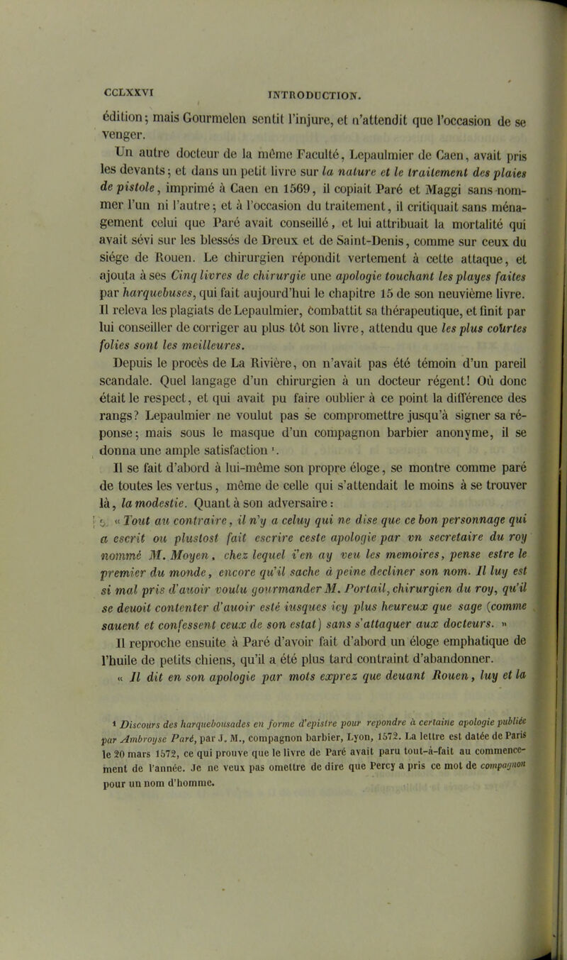 édition; mais Gourmelen sentit l'injure, et n'attendit que l'occasion de se venger. Un autre docteur de la môme Faculté, Lepaulmier de Caen, avait pris les devants 5 et dans un petit livre sur la nature et le Irailement des plaies de pistole, imprimé à Caen en 1569, il copiait Paré et Maggi sans nom- mer l'un ni l'autre; et à l'occasion du traitement, il critiquait sans ména- gement celui que Paré avait conseillé, et lui attribuait la mortalité qui avait sévi sur les blessés de Dreux et de Saint-Denis, comme sur ceux du siège de Rouen. Le chirurgien répondit vertement à cette attaque, et ajouta à ses Cinq livres de chirurgie une apologie touchant lesplayes faites par harquebuses, qui fait aujourd'hui le chapitre 15 de son neuvième livre. Il releva les plagiats de Lepaulmier, combattit sa thérapeutique, et iinit par hii conseiller de corriger au plus tôt son livre, attendu que les plus courtes folies sont les meilleures. Depuis le procès de La Rivière, on n'avait pas été témoin d'un pareil scandale. Quel langage d'un chirurgien à un docteur régent! Où donc était le respect, et qui avait pu faire oublier à ce point la différence des rangs? Lepaulmier ne voulut pas se compromettre jusqu'à signer sa ré- ponse; mais sous le masque d'un compagnon barbier anonyme, il se donna une ample satisfaction '. Il se fait d'abord à lui-môme son propre éloge, se montre comme paré de toutes les vertus, môme de celle qui s'attendait le moins à se trouver là, la modestie. Quant à son adversaire: >>. « Tout au contraire, il n'y a celuy qui ne dise que ce bon personnage qui a escrit ou plustost fait cscrire ceste apologie par vn secrétaire du roy nommé M. Moyen, chez lequel l'en ay veu les mémoires, pense estre le premier du monde, encore qu'il sache à peine décliner son nom. Il luy est si mal pris d'aîwir voulu gonrmander M. Portail, chirurgien du roy, qu'il se deuoit contenter d'auoir esté iusques icy plus heureux que sage {comme sauent et confessent ceux de son estât] sans s'attaquer aux docteurs. » Il reproche ensuite à Paré d'avoir fait d'abord un éloge emphatique de l'huile de petits chiens, qu'il a été plus tard contraint d'abandonner. « Jl dit en son apologie par mots exprez que deuant Rouen, luy et la 1 Discours des harquebousades en forme d'episfre pour repondre à cerlaine apologie publiée par Ambroysc Paré, par J, M., compagnon barbier, Lyon, 1572. La lettre est datée de Paris le 20 mars 1672, ce qui prouve que le livre de Paré avait paru tout-à-fait au commence- ment de l'année. Je ne veux pas omettre de dire que Percy a pris ce mot de comparjnon pour un nom d'homme.