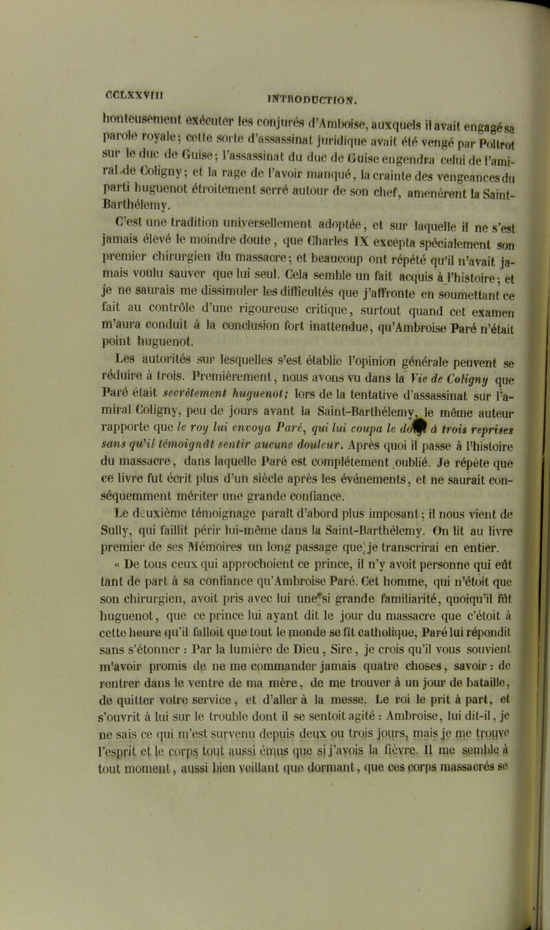 honteusement exécuter les conjurés d'Amboise, auxquels il avait engagésa parole royale; cette sorte d'assassinat juridique avait été vengé par Pollrot sur le duc de Guise ; l'assassinat du duc de Guise engendra celui de l'ami- raKde Coligny ; et la rage de l'avoir manqué, la crainte des vengeances du parti huguenot étroitement serré autour de son chef, amenèrent la Saint- Barthélemy. C'est une tradition universellement adoptée, et sur laquelle il ne s'est jamais élevé le moindre doute, que Charles IX excepta spécialement son premier chirurgien du massacre; et beaucoup ont répété qu'il n'avait ja- mais voulu sauver que lui seul. Cela semble un fait acquis à l'histoire; et je ne saurais me dissimuler les difficultés que j'affronte en soumettant ce fait au contrôle d'une rigoureuse critique, surtout quand cet examen m'aura conduit à la conclusion fort inattendue, qu'Ambroise Paré n'était point huguenot. Les autorités sur lesquelles s'est établie l'opinion générale peuvent se réduire à trois. Premièrement, nous avons vu dans la Vie de Coligny que Paré était secrètement huguenot; lors de la tentative d'assassinat sur l'a- miral Coligny, peu de jours avant la Saint-Barthélemy, le môme auteur rapporte que le roy lui envoya Paré^ qui lui coupa le rfolp d trois reprises sans qu'il témoignât sentir aucune douleur. Après quoi il passe à l'histoire du massacre, dans laquelle Paré est complètement oublié. Je répète que ce livre fut écrit plus d'un siècle après les événements, et ne saurait con- séquemment mériter une grande confiance. Le deuxième témoignage paraît d'abord plus imposant; il nous vient de Sully, qui faillit périr lui-môme dans la Saint-Barthélemy. On lit au liwe premier de ses Mémoires un long passage que^ je transcrirai en entier. « De tous ceux qui approchoient ce prince, il n'y avoit personne qui eût tant de part à sa confiance qu'Ambroise Paré. Cet homme, qui n'étoit que son chirurgien, avoit pris avec lui une''si grande familiarité, quoiqu'il fôt huguenot, que ce prince lui ayant dit le jour du massacre que c'étoit à cette heure qu'il falloit que tout le monde se fit catholique. Paré lui répondit sans s'étonner : Par la lumière de Dieu, Sire, je crois qu'il vous souvient m'avoir promis de ne me commander jamais quatre choses, savoir : de rentrer dans le ventre de ma mère, de me trouver à un jour de bataille, de quitter votre service, et d'aller à la messe. Le roi le prit à part, et s'ouvrit à lui sur le trouble dont il se sentoitagité : Ambroise, lui dit-il, je ne sais ce qui m'est survenu depuis deux pu trois jours, mais je me trouve l'esprit et le corp^ tout aussi én^ps que si j'avois la fièvre. Il me semhle à tout moment, aussi bien veillant que dorniant, que ces corps massacrés se