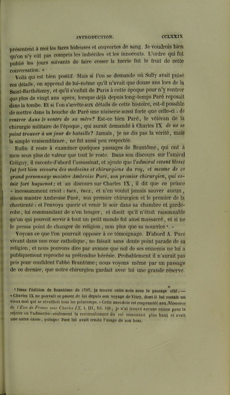 présentent à moi les faces hideuses et couvertes de sang. Je voudrois bien qu'on n'y eût pas compris les imbéciles et les innocents. L'ordre qui fut publié les jours suivants de faire cesser la tuerie fut le fruit de cette conversation. » Voilà qui est bien positif. Mais si l'on se demande où Sully avait puisé ces détails, on apprend de lui-môme qu'il n'avait que douze ans lors de la Saint-Barthélemy, et qu'il s'enfuit de Paris à cette époque pour n'y rentrer que plus de vingt ans après, lorsque déjà depuis long-temps Paré reposait dans la tombe. Et si l'on s'arrête aux détails de cette histoire, est-il possible de mettre dans la bouche de Paré une niaiserie aussi forte que celle-ci : de rentrer dans le ventre de sa mère? Est-ce bien Paré, le vétéran de la chirurgie militaire de l'époque, qui aurait demandé à Charles IX de ne se point trouver à un jour de bataille? Jamais, je ne dis pas la vérité, mais la simple vraisemblance, ne fut aussi peu respectée. Enfin il reste à examiner quelques passages de Brantôme, qui ont à mon sens plus de valeur que tout le reste. Dans son discours sur l'amiral Coligny, il raconte d'abord l'assassinat, et ajoute que Vadmiral estant blessé fut fort bien secouru des médecins et chirurgiens du roy, et mesme de ce grand personnage maistre Ambroise Paré, son premier chirurgien, qui eS toit fort huguenot ; et au discours sur Charles IX, il dit que ce prince « incessamment crioit : tuez, tuez, et n'en voulut jamais sauver aucun , sinon maistre Ambroise Paré, son premier chirurgien et le premier de la chrétienté : et l'envoya quérir et venir le soir dans sa chambre et garde- robe, lui commandant de n'en bouger, et disoit qu'il n'étoit raisonnable qu'un qui pouvoit servir à tout un petit monde fut ainsi massacré, et si ne le pressa point de changer de religion, non plus que sa nourrice ^ » Voyons ce que l'on pourrait opposer à ce témoignage. D'abord A. Paré vivant dans une cour catholique, ne faisait sans doute point parade de sa religion, et nous pouvons dire par avance que nul de ses ennemis ne lui a publiquement reproché sa prétendue hérésie. Probablement il n'aurait pas pris pour confident l'abbé Brantôme ; nous voyons môme par un passage de ce dernier, que notre chirurgien gardait avec lui une grande réserve. »Dans rédilion de Brantôme de 1787, je trouve cette note sous le passage *cité :— « Charles IX ne pouvait se passer de lui depuis son voyage de Vilry, dont il lui restait un vieux mal qui se réveilloit tous les printemps. » Cette anecdote est emprunté^ aux Mémoires de VEiat de France sous Charles IX, t. III, fol. 106; je n'ai trouvé aucune raison pour la rejeter ou l'admettre: seulement la reconnaissance du roi remontait plus haut et avait une autre cause, puisque Paré lui avait rendu l'usage de son bras.