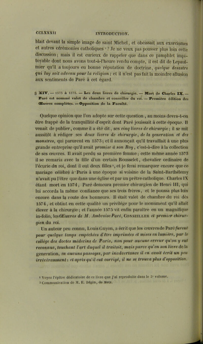 blait devant la simple image de saint Michel, et obéissait aux exorcismes et autres cérémonies catholiques ' ? Je ne veux pas pousser plus loin cette discussion ; mais il est curieux de rappeler que dans ce pamphlet impi- toyable dont nous avons tout-à-l'heure rendu compte, il est dit de Lepaul- mier qu'il a toujours eu bonne réputation de doctrine, quelque desastre qui luy soit advenu pour la religion ; et il n'est pas fait la moindre allusion aux sentiments de Paré à cet égard. § XIV. — 1575 à 1S75. — lies deux livres de chirurgie. — Mort de Charles IX.— Paré est nommé valet de chambre et conseiller du roi. — Première édition des Œuvres complètes. — Opposition de la Faculté. Quelque opinion que l'on adopte sur cette question , au moins devra-t-on être frappé de la tranquillité d'esprit dont Paré jouissait à cette époque. Il venait de publier, comme il a été dit, ses cinq livres de chirurgie ; il se mit aussitôt à rédiger ses deux livres de chirurgie, de la génération et des monstres, qui parurent en 1573 ; et il annonçait qu'il travaillait à une plus grande entreprise qu'il avait promise à son Roy, c'est-à-dire à la collection de ses œuvres. Il avait perdu sa première femme; cette môme année 1573 il se remaria avec la fille d'un certain Rousselet, chevalier ordinaire de l'écurie du roi, dont il eut deux filles», et je ferai remarquer encore que ce mariage célébré à~ Paris à une époque si voisine de la Saint-Barthélemy n'avait pu l'être que dans une église et par un prêtre catholique. Charles IX étant mort en 1574, Paré demeura premier chirurgien de Henri III, qui lui accorda la même confiance que ses trois frères, et le poussa plus loin encore dans la route des honneurs. Il était valet de chambre du roi dès 1574, et obtint en cette qualité un privilège pour le monument qu'il allait élever à la chirurgie; et l'année 1575 vit enfin paraître en un magnifique in-folio, \esOEuvres de M. AmbroiseParé, Conseiller et premier chirur- gien du roi. Un auteur peu connu, Louis Guyon, a écrit que les œuvres de VRTé furent pour quelque temps empêchées d'être imprimées et mises en lumière, par le collège des doctes médecins de Paris, non pour aucune erreur qu'on y eut reconnue, touchant Fart duquel il traitoit, mais parce qu'en son livre de la génération, en aucuns passages, par inadvertance il en avoit écrit un peu irrévéremment : et après qu'il eut corrigé, il ne se trouva plus d'opposition. 1 Voyez l'épître dédicatoire de ce livre que j'ai reproduite dans le 3= volume. 2 Communicalion de M. E. Bégin, de Mel«.
