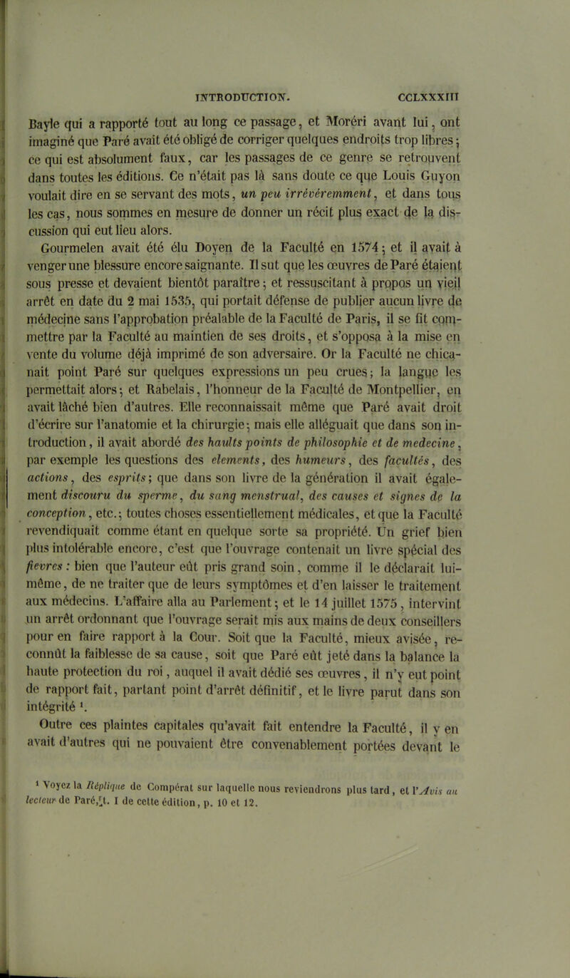 Bayle qui a rapporté tout au long ce passage, et Moréri avant lui, ont imaginé que Paré avait été obligé de corriger quelques endroits trop libres ^ ce qui est absolument faux, car les passages de ce genrp se retropvent dans toutes les éditions. Ce n'était pas là sans doute ce qije Louis Guyon voulait dire en se servant des mots, un peu irrévéremment, qt dans tous les cas, nous sommes en mesure de donner un récit plus exact (Je îa dis- cussion qui eut lieu alors. Gourmelen avait été élu Doyen de la Faculté en 1574 -, et il avait à venger une blessure encore saignante. Il sut que les œuvres de Paré étaient sous presse et devaient bientôt paraître 5 et ressuscitant à propos un vieil arrêt en date du 2 mai 1535, qui portait défense de publier aucun livre de médecine sans l'approbation préalable de la Faculté de Paris, il se fit cqn^- mettre par la Faculté au maintien de ses droits, et s'opposa à la mise en vente du volume déjà imprimé de son adversaire. Or la Faculté ne chica- nait point Paré sur quelques expressions un peu crues ; la langue les permettait alors5 et Rabelais, l'honneur de la Faculté de Montpellier, en avait lâché bien d'autres. Elle reconnaissait môme que Paré avait droit d'écrire sur l'anatomie et la chirurgie-, mais elle alléguait que dans son in- troduction, il avait abordé des haults points de philosophie et de médecine ^ par exemple les questions des éléments, des humeurs, des facultés, des actions, des esprits ; que dans son livre de la génération il avait égale- ment discouru du sperme, du sang menstrual, des causes et signes de la conception, etc.toutes choses essentiellement médicales, et que la Faculté revendiquait comme étant en quelque sorte sa propriété, lin grief bien plus intolérable encore, c'est que l'ouvrage contenait un livre spécial des fièvres : bien que l'auteur eût pris grand soin, comme il le déclarait lui- môme , de ne traiter que de leurs symptômes et d'en laisser le traitement aux médecins. L'affaire alla au Parlement; et le 14 juillet 1575 , intervint un arrêt ordonnant que l'ouvrage serait mis aux mains de deux conseillers pour en faire rapporta la Gour. Soit que la Faculté, mieux avisée, re- connût la faiblesse de sa cause, soit que Paré eût jeté dans la balance la haute protection du roi, auquel il avait dédié ses œuvres, il n'y eut point de rapport fait, partant point d'arrêt définitif, et le livre parut dans son intégrité *. Outre ces plaintes capitales qu'avait fait entendre la Faculté, il y en avait d'autres qui ne pouvaient être convenablement portées devant le » Voyez la Réplique de Compérat sur laquelle nous reviendrons plus tard, et l'yivis au lecteur de Paré/^t. I de cette édition, p. 10 et 12,