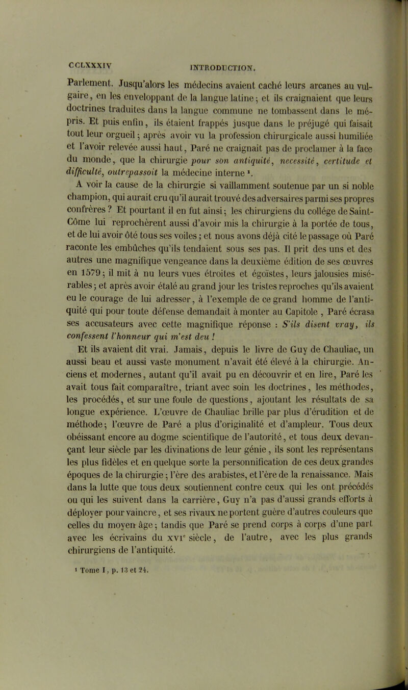 Parlement. Jusqu'alors les médecins avaient caché leurs arcanes au vul- gaire , en les enveloppant de la langue latine ; et ils craignaient que leurs doctrines traduites dans la langue commune ne tombassent dans le mé- pris. Et puis enfin, ils étaient frappés jusque dans le préjugé qui faisait tout leur orgueil ^ après avoir vu la profession chirurgicale aussi humiliée et l'avoir relevée aussi haut, Paré ne craignait pas de proclamer à la face du monde, que la chirurgie pour son antiquité^ nécessité, certitude et difficulté, outrepassait la médecine interne A voir la cause de la chirurgie si vaillamment soutenue par un si noble champion, qui aurait cru qu'il aurait trouvé des adversaires parmi ses propres confrères ? Et pourtant il en fut ainsi-, les chirurgiens du collège deSaint- Côme lui reprochèrent aussi d'avoir mis la chirurgie à la portée de tous, et de lui avoir ôté tous ses voiles ; et nous avons déjà cité le passage où Paré raconte les embûches qu'ils tendaient sous ses pas. Il prit des uns et des autres une magnifique vengeance dans la deuxième édition de ses œuvres en 15795 il nî't à nu leurs vues étroites et égoïstes, leurs jalousies misé- rables ; et après avoir étalé au grand jour les tristes reproches qu'ils avaient eu le courage de lui adresser, à l'exemple de ce grand homme de l'anti- quité qui pour toute défense demandait à monter au Capitole , Paré écrasa ses accusateurs avec cette magnifique réponse : S'ils disent vray, ils confessent l'honneur qui m'est deu ! Et ils avaient dit vrai. Jamais, depuis le livre de Guy de Chauliac, un aussi beau et aussi vaste monument n'avait été élevé à la chirurgie. An- ciens et modernes, autant qu'il avait pu en découvrir et en lire. Paré les avait tous fait comparaître, triant avec soin les doctrines, les méthodes, les procédés, et sur une foule de questions, ajoutant les résultats de sa longue expérience. L'œuvre de Chauliac brille par plus d'érudition et de méthode ; l'œuvre de Paré a plus d'originalité et d'ampleur. Tous deux obéissant encore au dogme scientifique de l'autorité, et tous deux devan- çant leur siècle par les divinations de leur génie, ils sont les représentans les plus fidèles et en quelque sorte la personnification de ces deux grandes époques de la chirurgie ; l'ère des arabistes, et l'ère de la renaissance. Mais dans la lutte que tous deux soutiennent contre ceux qui les ont précédés ou qui les suivent dans la carrière, Guy n'a pas d'aussi grands efforts à déployer pour vaincre, et ses rivaux ne portent guère d'autres couleurs que celles du moyen âge 5 tandis que Paré se prend corps à corps d'une part avec les écrivains du xvr siècle, de l'autre, avec les plus grands chirurgiens de l'antiquité.