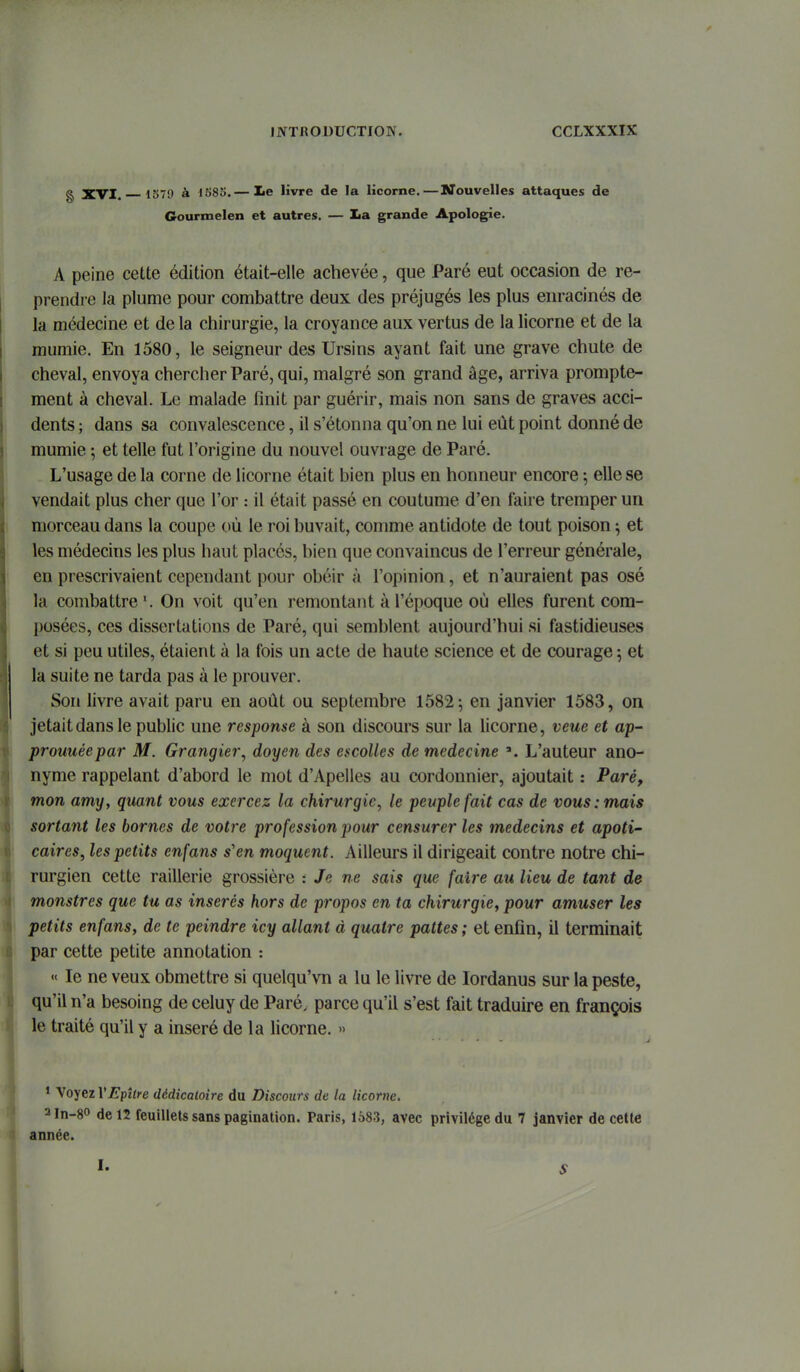 g XVI. 1570 à IS83.— le livre de la licorne.—Nouvelles attaques de Gourmelen et autres. — Xa grande Apologie. A peine cette édition était-elle achevée, que Paré eut occasion de re- prendre la plume pour combattre deux des préjugés les plus enracinés de la médecine et de la chirurgie, la croyance aux vertus de la licorne et de la mumie. En 1580, le seigneur des Ursins ayant fait une grave chute de cheval, envoya chercher Paré, qui, malgré son grand âge, arriva prompte- ment à cheval. Le malade finit par guérir, mais non sans de graves acci- dents ; dans sa convalescence, il s'étonna qu'on ne lui eût point donné de mumie 5 et telle fut l'origine du nouvel ouvrage de Paré. L'usage de la corne de licorne était bien plus en honneur encore ; elle se vendait plus cher que l'or : il était passé en coutume d'en faire tremper un morceau dans la coupe où le roi buvait, comme antidote de tout poison ; et les médecins les plus haut placés, bien que convaincus de l'erreur générale, en prescrivaient cependant \)our obéir à l'opinion, et n'auraient pas osé la combattre'. On voit qu'en remontant à l'époque où elles furent com- posées, ces dissertations de Paré, qui semblent aujourd'hui si fastidieuses et si peu utiles, étaient à la fois un acte de haute science et de courage ; et la suite ne tarda pas à le prouver. Son livre avait paru en août ou septembre 1582; en janvier 1583, on jetait dans le public une response à son discours sur la licorne, veue et ap- prouuéepar M. Grangier, doyen des escoUes de médecine L'auteur ano- nyme rappelant d'abord le mot d'Apelles au cordonnier, ajoutait : Paré, mon amy, quant vous exercez la chirurgie, le peuple fait cas de vous .-mais sortant les bornes de votre profession pour censurer les médecins et apoti' caires, les petits enfans s'en moquent. Ailleurs il dirigeait contre notre chi- rurgien cette raillerie grossière : Je ne sais que faire au lieu de tant de monstres que tu as insei'és hors de propos en ta chirurgie, pour amuser les petits enfans, de te peindre icy allant d quatre pattes ; et enfin, il terminait par cette petite annotation : « le ne veux obmettre si quelqu'vn a lu le livre de lordanus sur la peste, qu'il n'a besoing de celuy de Paré, parce qu'il s'est fait traduire en françois le traité qu'il y a inséré de la licorne. » • Voyez VEpître dédicaloire du Discours de la licorne. 2ln-8o de 12 feuillets sans pagination. Paris, 1583, avec privilège du 7 janvier de cette année. I. S