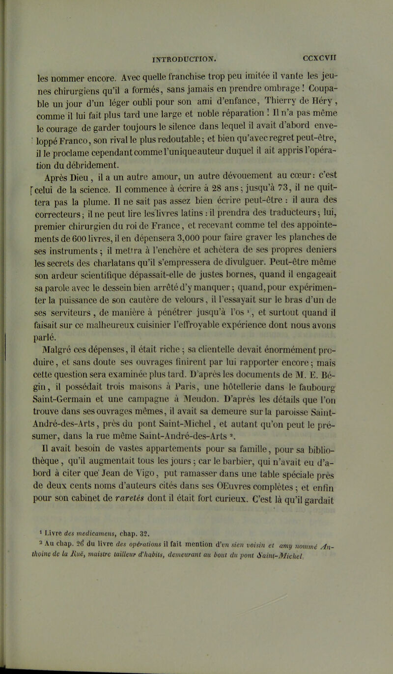 ccxcvir les nommer encore. Avec quelle franchise trop peu imitée il vante les jeu- nes chirurgiens qu'il a formés, sans jamais en prendre ombrage ! Coupa- ble un jour d'un léger oubli pour son ami d'enfance, Thierry de Héry , comme il lui fait plus tard une large et noble réparation î II n'a pas môme le courage de garder toujours le silence dans lequel il avait d'abord enve- : loppé Franco, son rival le plus redoutable 5 et bien qu'avec regret peut-être, il le proclame cependant comme l'unique auteur duquel il ait appris l'opéra- tion du débridement. Après Dieu, il a un autre amour, un autre dévouement au cœur: c'est [celui de la science. Il commence à écrire à 28 ans ; jusqu'à 73, il ne quit- tera pas la plume. Il ne sait pas assez bien écrire peut-être : il aura des correcteurs; il ne peut lire les livres latins : il prendra des traducteurs ^ lui, premier chirurgien du roi de France, et recevant comme tel des appointe- ments de 600 livres, il en dépensera 3,000 pour faire graver les planches de ses instruments ; il mettra à l'enchère et achètera de ses propres deniers les secrets des charlatans qu'il s'empressera de divulguer. Peut-être môme son ardeur scientifique dépassait-elle de justes bornes, quand il engageait sa parole avec le dessein bien arrêté d'y manquer ; quand, pour expérimen- ter la puissance de son cautère de velours, il l'essayait sur le bias d'un de ses serviteurs , de manière à pénétrer jusqu'à l'os ' , et surtout quand il faisait sur ce malheureux cuisinier l'effroyable expérience dont nous avons parlé. Malgré ces dépenses, il était riche 5 sa clientelle devait énormément pro- duire, et sans doute ses ouvrages finirent par lui rapporter encore 5 mais cette question sera examinée plus tard. D'après les documents de M. E. Bé- gin, il possédait trois maisons à Paris, une hôtellerie dans le faubourg Saint-Germain et une campagne à Meudon. D'après les détails que l'on trouve dans ses ouvrages mômes, il avait sa demeure sur la paroisse Saint- André-des-Arts, près du pont Saint-Michel, et autant qu'on peut le pré- sumer, dans la rue môme Saint-André-des-Arts Il avait besoin de vastes appartements pour sa famille, pour sa biblio- thèque , qu'il augmentait tous les jours 5 car le barbier, qui n'avait eu d'a- bord à citer que' Jean de Vigo, put ramasser dans une table spéciale près de deux cents noms d'auteurs cités dans ses OEuvres complètes ; et enfin pour son cabinet de raretés dont il était fort curieux. C'est là qu'il gardait 1 Livre des tnedicamens, chap. 32. 2 Au chap. 2(j du livre des opérations il fait mention d'tn sien voisin et amy nommé An- thoine de ta Mue, maislrc tailleur d'habits, demeurant au bout du pont Sainl,-Michel