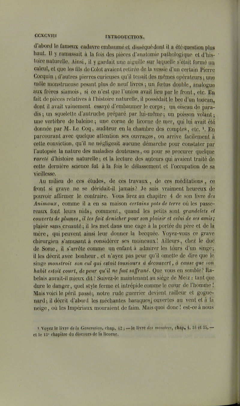 CCXCVI]! INTRODUCTION. d'abord lo l'ymeux cadavre embaumé et disséqué dont il a été question plus baut. Il y ramassait à la l'ois des pièces d'auatomie pathologique et d'his- toire naturelle. Ainsi, il y gardait une aiguille mv laquelle s'était formé uu calcul, et que les fils de Colot avaient retirée de la vessie d'un certain Pierre Cocquin -, d'autres pierres curieuses qu'il tenait des mômes opérateurs ; une môle monstrueuse pesant plus de neuf livres -, un fœtus double, analogue aux frères siamois, si ce n'est que l'union avait lipu par le front, etç. En fait de pièces relatives à l'histoire naturelle, il possédait le bec d'un toucan, dopt il avait vainement essayé d'embaumer le corps ; un oiseau de para- dis 5 un squelette d'autruche préparé par jqi-mômp-, un poisson volant; une vertèbre de baleine 5 une corne de licorne de mer, qui lui avait été donnée par M. Le Coq, auditeur en la chambre des comptes, etc. *. En parcourant avec quelque attention ses ouvrages, on arrive facilement à cette conviction, qu'il ne négligeait aucune démarche pour constater par l'autopsie la nature des maladies douteuses, ou pour se procurer quelque rareté d'histoire naturelle ; et la lecture des auteurs qui avaient traité de cette dernière science fut à la fois le délassement et l'occupation de sa vieillesse. Au milieu de ces études, de ces travaux, de ces méditations, ce front si graye ne se déridait-il jamais? Je suis vraiment heureux de pouvoir affirmer le contraire. Vous lirez au chapitre 4 de son livre des Animaux, comme il a en sa maison certains pots de terre où les passe- reaux font leurs nidsj comment, quand les petits sont grandelets et couverts de plumas, il les fait dénicher pour son plaisir et celui de ses amis; plaisir sans cruauté; il les met dans une cage à la portée du père et de la mère, qui peuvent ainsi leur donner la becquée. Voyez-vous ce grave chirurgien s'amusant à considérer ses moineaux I Ailleurs, chez le duc de Some, il s'arrête comme un enfant à admirer les tours d'un singe; il les décrit avec bonheur, et n'ayez pas peur qu'il omette de dire que le singe monstroit son cul qui estoit tousiours à découvert, à cause que ison habit estoit court, de peur qu'il ne fust saffrané. Que vous en semble? Ra- belais aurait-il mieux dit ? Suivez-le maintenant au siège de Melz : tant que dure le danger, quel style ferme et intrépide comme le cœur de l'homme ! Mais voici le péril passé; notre rude guerrier devient railleur et gogue- nard; il décrit d'abord les méchantes baraquesj ouvertes au vent et à la neige, où les Impériaux mouraient de faim. Mais quoi donc ! est-ce à nous 1 Voyez le livre de la Génération, chap. 42 ; — le livre des monstrei, chap, 4, Si et 3^, — et le 13^ chapitre du discours de la licorne.