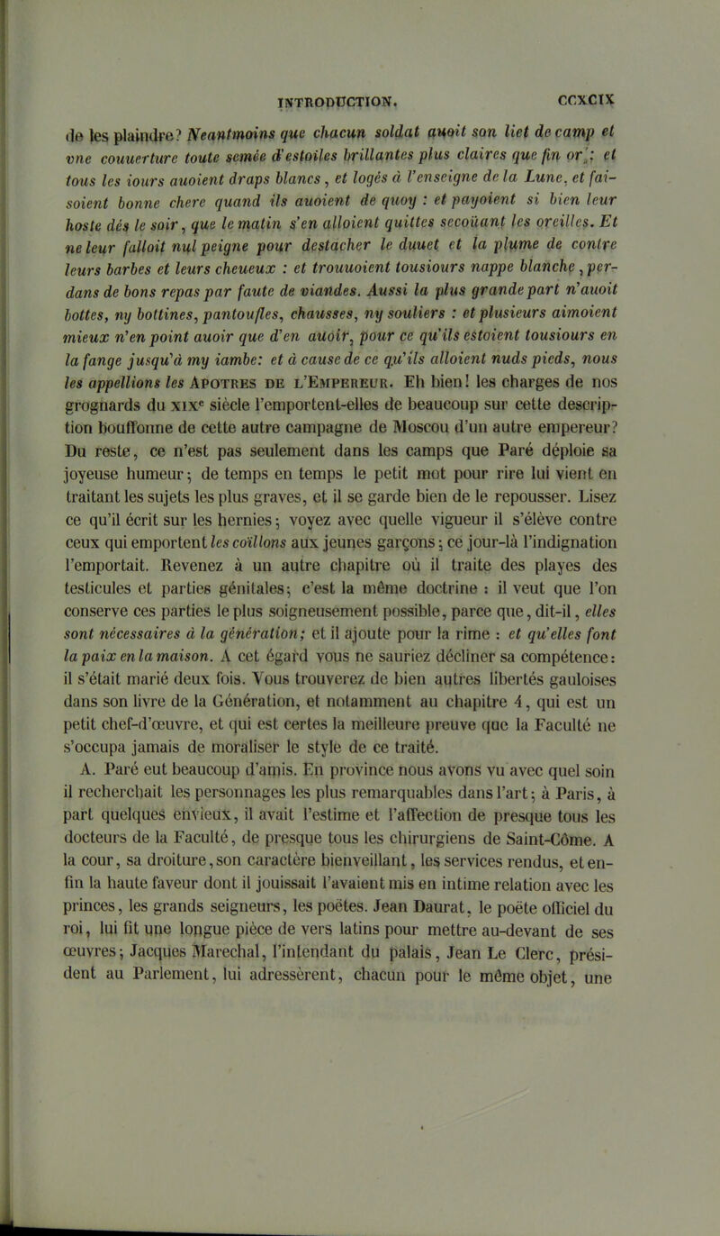 de tes plaindre? Neantmoins que chacun soldat auoit $Qn liet de camp et vne couuerture toute semée d'estoifes hrillantes plus claires que fm or',; çt tous les tours auoient draps blancs, et logés à l'enseigne de la Lune, et fai- soient bonne chère quand ils auoient de quoy : et payoient si bien leur hoste dés le soir, que le matin s'en alloient quittes secouant les oreilles. Et ne leur falloit nul peigne pour destacher le duuet et la plume de contre leurs barbes et leurs cheueuoc : et trouuoient tousiours nappe blanche, per- dans de bons repas par faute de viandes. Aussi la plus grande part n'auoit bottes, mj bottines, pantoufles, chausses, ny souliers : et plusieurs aimoient mieux n'en point auoir que d'en aUoir, pour ce qu'ils estaient tousiours en la fange jusqu'à my iambe: et à cause de ce qu'ils alloient nuds pieds, nous les appellions les Apotres de l'Empereur. Eh bien! les charges de nos grognards du xix« siècle l'emportent-elles de beaucoup sur cette descripr tien bouffonne de cette autre campagne de Moscou d'un autre empereur? Du reste, ce n'est pas seulement dans les camps que Paré déploie sa joyeuse humeur ; de temps en temps le petit mot pour rire lui vient en traitant les sujets les plus graves, et il se garde bien de le repousser. Lisez ce qu'il écrit sur les hernies ; voyez avec quelle vigueur il s'élève contre ceux qui emportent les coïllons aux jeunes garçons 5 ce jour-là l'indignation l'emportait. Revenez à un autre chapitre où il traite des playes des testicules et parties génitales-, c'est la môme doctrine : il veut que l'on conserve ces parties le plus soigneusement possible, parce que, dit-il, elles sont nécessaires à la génération; et il ajoute pour la rime : et qu'elles font la paix en la maison. A cet égafd vous ne sauriez décliner sa compétence: il s'était marié deux fois. Vous trouverez de bien autres libertés gauloises dans son livre de la Génération, et notamment au chapitre 4, qui est un petit chef-d'œuvre, et qui est certes la meilleure preuve que la Faculté ne s'occupa jamais de moraliser le style de ce traité. A. Paré eut beaucoup d'amis. En province nous avons vu avec quel soin il recherchait les personnages les plus remarqualDles dans l'art ; à Paris, à part quelques envieux, il avait l'estime et l'affection de presque tous les docteurs de la Faculté, de presque tous les chirurgiens de Saint-Côme. A la cour, sa droiture, son caractère bienveillant, les services rendus, et en- fin la haute faveur dont il jouissait l'avaient mis en intime relation avec les princes, les grands seigneurs, les poètes. Jean Daurat, le poète officiel du roi, lui fit une longue pièce de vers latins pour mettre au-devant de ses œuvres-, Jacques Maréchal, l'intendant du palais, Jean Le Clerc, prési- dent au Parlement, lui adressèrent, chacun pour le môme objet, une