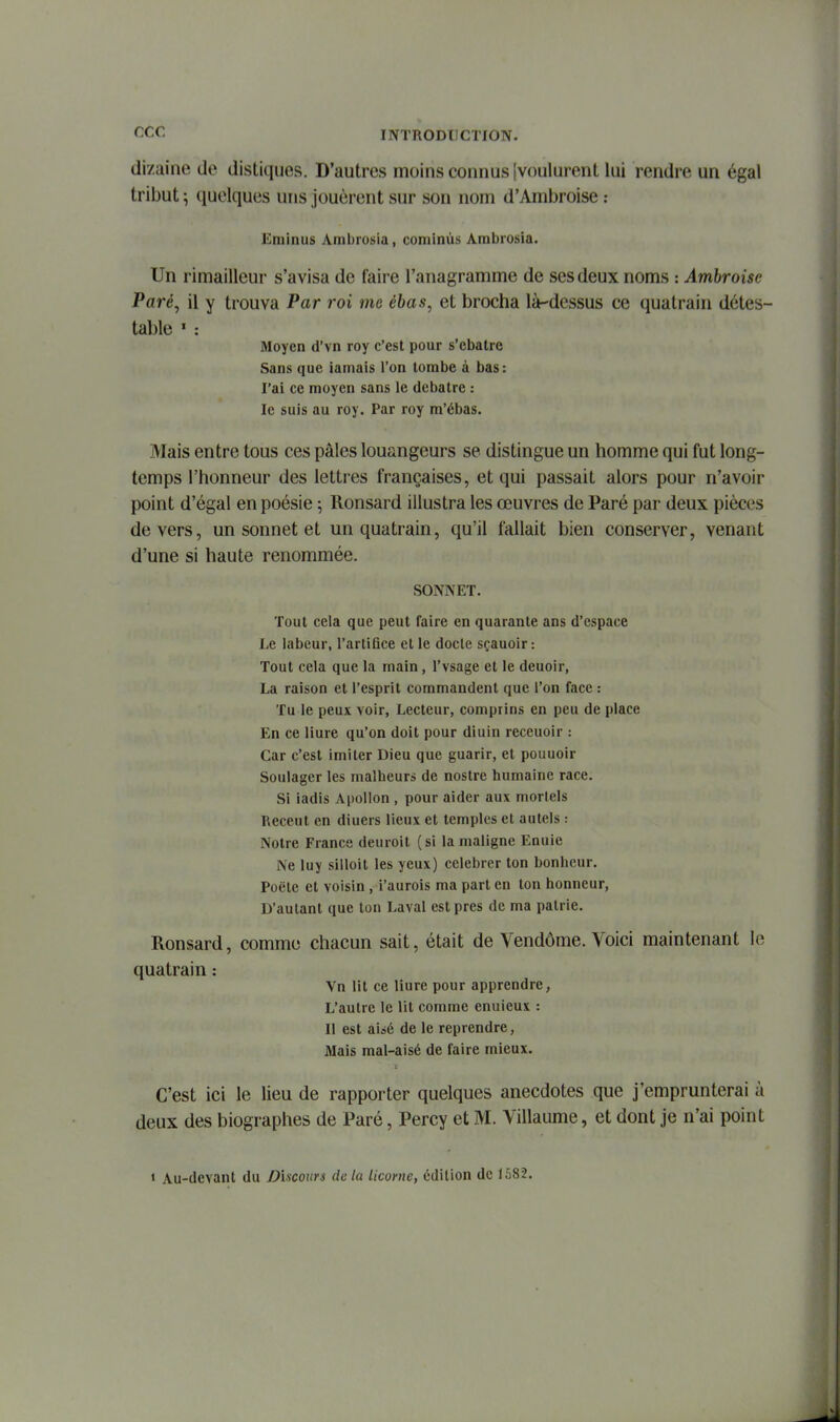 dizaine de distiques. D'autres moins connus [voulurent lui rendre un égal tribut ; quelques uns jouèrent sur son nom d'Ambroise : Eminus Ambiosia, cominùs Ambrosia. Un rimailleur s'avisa de faire l'anagramme de ses deux noms : Amhroise Paré, il y trouva Par roi me ébas, et brocha là-dessus ce quatrain détes- table ' : Moyen d'vn roy c'est pour s'ebatre Sans que iamais l'on tombe à bas: l'ai ce moyen sans le debatre : le suis au roy. Par roy ra'ébas. Mais entre tous ces pâles louangeurs se distingue un homme qui fut long- temps l'honneur des lettres françaises, et qui passait alors pour n'avoir point d'égal en poésie ; Ronsard illustra les œuvres de Paré par deux pièces devers, un sonnet et un quatrain, qu'il fallait bien conserver, venant d'une si haute renommée. SONNET. Tout cela que peut faire en quarante ans d'espace Le labeur, l'artifice et le docte sçauoir : Tout cela que la main, l'vsage et le deuoir, La raison et l'esprit commandent que l'on face : Tu le peux voir, Lecteur, comprins en peu de place En ce Hure qu'on doit pour diuin receuolr : Car c'est imiter Dieu que guarir, et pouuoir Soulager les malheur» de nostre humaine race. Si ladis Apollon , pour aider aux mortels Receut en diuers lieux et temples et autels : Notre France deuroit (si la maligne Enuie Ne luy silloit les yeux) célébrer ton bonheur. Poëte et voisin , i'aurois ma part en ton honneur, D'autant que ton Laval est près de ma patrie. Ronsard, comme chacun sait, était de Vendôme. Voici maintenant le quatrain : Vn lit ce liure pour apprendre, L'autre le lit comme enuieux : Il est aisé de le reprendre, Mais mal-aisé de faire mieux. C'est ici le lieu de rapporter quelques anecdotes que j'emprunterai à deux des biographes de Paré, Percy et M. Villaume, et dont je n'ai point « Au-devant du Discours de la licorne, édition de 1,')82.
