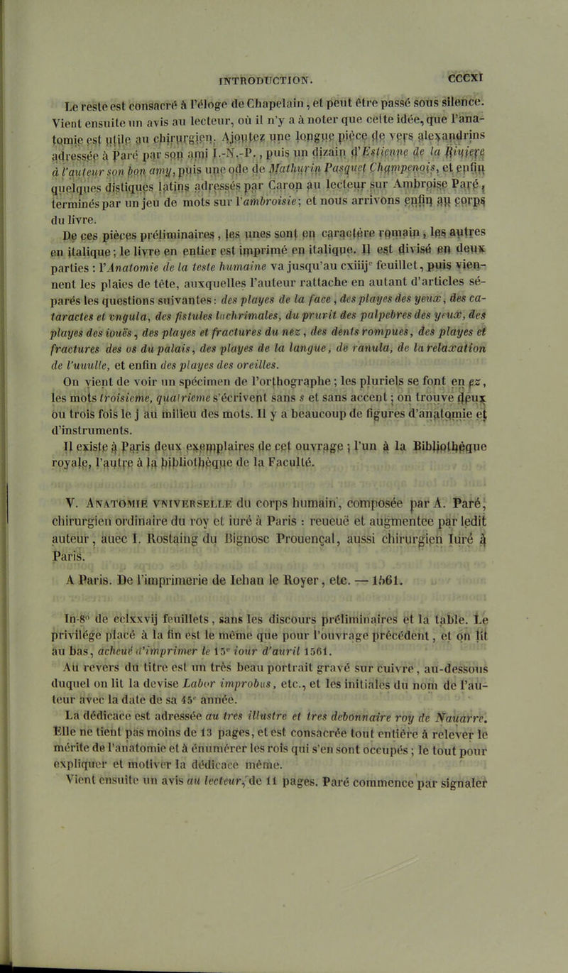 cfcéxt Le reste est consacré à l'éloge de Chapelain, et peut être passé sous silence. Vient ensuite un avis au lecteur, où il n'y a à noter que celte idée, que l'ana- ^Qipie es\ m oPimsm; Ajoutez une lopgwp piécç jlp vpfS ^le^fapdrins qdre^sée à parq par m m\ ï-.-N.-P., puis un dizaip ifmmm la ^im^fa à l'auteur son pon avty, puis upe ode ûe^Iathtirin Pasquet Champenois, ci epfin qiieiques distiques latins adressés par Caron au lecteur pur Ambrpigp Pav0j terminés par un jeu de mots sur Vambroisie; et nous arrivons epfii) au çprp^ du livre. De ces pièces préliminaires , |es unes sont en caractère rqmain, Iq^ autres en italique ; le livre en entier est iniprimé eu italiqpe. U e^t divisé en deux parties : VÀnatomie de la teste humaine va jusqu'au cxiiij'' feuillet, puis viea-; nent les plaies de tête, auxquelles l'auteur rattache en autant d'articles sé- parés les questions suivantes : des playes de la face, dcsplayes des yeux, des ca- taractes et vngula, des fistules Inchrimales, du prurit des palpebres des yeux, des playes des iouës, des playes et fractures du nez, des dents rompues, des playes et fractures des os du palais, des playes de la langue, de ranula, de la relaxation de l'uuulle, et enfin des playes des oreilles. On yienl de voir un spécimen de l'orthographe ; les pluriels se font en çz\ les mots troisième, quatrième s'écrivent sans s et sans accent | on trouve ^pu^ 6u trois fois le j aii milieu des mots. Il y a beaucoup de figures d'anatqniie ej d'instruments. Il exista k PfjJis ^eux pxpp^plaires de cet ouvrage ; l'un à la Bibliplljpgue royatp, l'autve à Ifi i)ibliotj}pqpe de la Faculté. V. AivATOMiE vis'iVERSELLE du cofps humain, composée par A. Paré' chirurgien ordinaire du roy et iuré à Paris : reueuë et augmentée par ledit auteur, auec I. Rostaing du Bignosc Prouençal, aussi chirurgien Turé ^ Paris. A Paris. De l'imprimerie de lehan le Royer, etc. — 1661. Th-fe^ ilè ébixxvij fiMiillets, sàiiifi lès discours préliminaires et la table. Le privilège placé à la fin est le même que pour l'ouvrage précédent, et On lit âu bas, achcuc (rimprimer le 15* iour d'auril 1561. * ' Au revers du titre est un très beau portrait gravé sur cuivre, au-dessous duquel on lit la devise Labor improbus, etc., et les initiales du nom de l'au- teur avec la date de sa 45*^ année. La dédicace est adressée au très illustre et très débonnaire roy de Nauarrc. Elle ne lient pas moins de 13 pages, et est consacrée tout entière à relever lé mérite de l'anatomie et à énumérer les rois qui s'en sont occupés ; le tout pour expliquer et motiver la dédicace même. Vient ensuite un avis au lecteur;ie U pages. Pai'é commence par signaler
