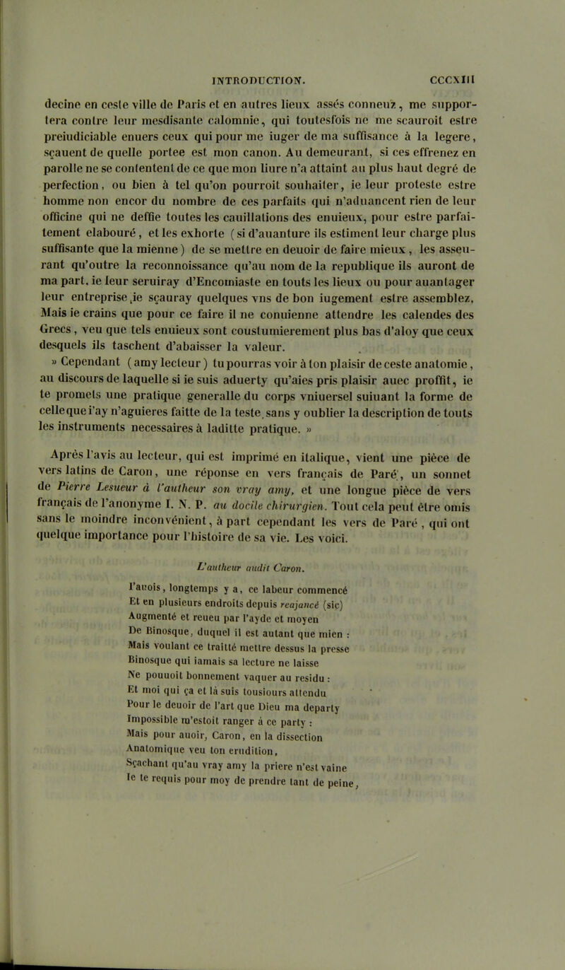 decine en cfisle ville de Paris et en autres lieux assés conneuz, me suppor- tera contre leur mesdisante calomnie, qui toutesfois ne me scauroit eslre preiudiciable enuers ceux qui pour me iuger de ma suffisance à la légère, sçauent de quelle portée est mon canon. Au demeurant, si ces effrenez en parolle ne se conlentent de ce que mon liure n'a attaint an plus baut degré de perfection, ou bien à tel qu'on pourroit soubailer, ie leur proteste estre homme non encor du nombre de ces parfaits qui n'aduancent rien de leur officine qui ne deffie toutes les cauillalions des enuieux, pour estre parfai- tement elabouré, et les exhorte ( si d'auanture ils estiment leur charge plus suffisante que la mienne ) de se mettre en deuoir de faire mieux , les asseu- rant qu'outre la reconnoissance qn'au nom de la republique ils auront de ma part, ie leur seruiray d'Encomiaste en touts les lieux ou pour auanlager leur entreprise je sçauray quelques vus de bon iugement estre assemblez. Mais ie crains que pour ce faire il ne conuienne attendre les calendes des Grecs, veu que tels enuieux sont coustumierement plus bas d'aloy que ceux desquels ils taschent d'abaisser la valeur. » Cependant ( amy lecteur ) tu pourras voir à ton plaisir de ceste analomie, au discours de laquelle si ie suis aduerty qu'aies pris plaisir auec profiit, ie te promets une pratique generalle du corps vniuersel suiuant la forme de cellequei'ay n'aguieres faitte de la teste, sans y oublier la description de touls les instruments nécessaires à laditte pratique. » Après l'avis au lecteur, qui est imprimé en italique, vient une pièce de vers latins de Caron, une réponse en vers français de Paré. , un sonnet de Pierre Lesueur à l'auiheiir son vray amy, et une longue pièce de vers français de l'anonyme I. N. P. au docile chirurgien. Tout cela peut être onn's sans le moindre inconvénient, à part cependant les vers de Paré , qui ont quelque importance pour l'histoire de sa vie. Les voici. L'aulheur audit Caron. raiîois, longtemps y a, ce labeur commencé Et en plusieurs endroits depuis reajaucé (sic) Augmenté et reueu par l'ayde et moyen De Binosque, duquel il est autant que mien : Mais voulant ce trailté mellre dessus la presse Binosque qui iamais sa lecture ne laisse Ne pouuoit bonnement vaquer au résidu : Et moi qui ça et là suis lousiours attendu Pour le deuoir de l'art que Dieu ma departy Impossible ra'esloit ranger à ce party : Mais pour auoir, Caron, en la dissection Analomique veu ton érudition, Sçachant qu'au vray amy la prière n'est vaine le te requis pour moy de prendre tant de peine,