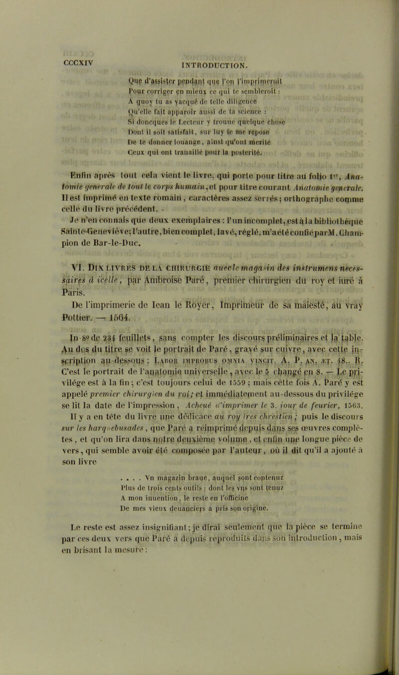Que d'ossistpr ppn<îiini que l'on l'itiiinirncmit Tour corriger en mieux ce (jiii te seinlileroil : A guoy lu as yacqué de leilc diligence Qu'elle fait apparoir aussi de ta science : Si doncqucs le Lecteur y troune quelque chose Dont il soit satisfait, sur luy ic me repose De te donner louange, ainsi (lu'onl mérité Ceux qui ont trauaillé pour la postérité. Enfin après (ont cela vient le livre, qui porte pour litre au folio 1, Ana- tomie générale de tout le corps humam.,e[ pour litre courant Anaiomie générale. H est imprimé en texte romain, caractères assez sénés; orlhog^raplie coqime celle du livre précédent. . Je n'en connais que deux exemplaires : l'un incomplet, cstàlabibliolbèque Sainte-Geneviève; l'autre, bien complet, lavé, réglé, m'aété coufiéparM. Gbam- pion de Bar-le-Duc. Vi. Dix LIVRES delà chirurgie aueclc magami des imtrumens néces- saires à icelle, par Ambroise Paré, premier chirurgien du roy et iuré à Paris. De l'imprimerie de lean le Royer, Imprirriéut de mâleslé,' âd Vra^ Pottier. -7 1604. ïn-8odiB23^ feulUtits, ^an§ compter les discours prélîniinaires et la'tîfble. dos du titre se voit Je portrait de Paré, grayé sur quiyre, avec cett.e in- spnptjon qp-dpssous- LAnon iiviprobus p.-^iJfiA yiNcrr. A. P. ^n. ^et. 48.. R. C'est le portrait de l'aq^torpie universelle, avec le 5 cb^rjigé pp 8. — t.e pH vilége est à la fin-, c'est toujours celui de 1559 ; mais cette fois A. Paré y est appelé premier chirurgien du roi; al immé^lij^tepient au-dessous du privilège se lit la date de l'impression , Acheué d'imprimer le 3. iour de feurier, 1563. Il y a en tète du livré ^jie dédicace aù roy 1res chrestihi f puis le discours sur les harquebusades, que Paré a réipiprimé ïlppujs (lÀps ses œuvres complè- tes , et qu'on lira dans nqtve dp^^îfièn^e volpaip > 6t çi]fin ufiP longue pièc<' de vers, qui semble avoir été composée par l'auteur, où il dit qu'il a ajouté à son livre . . . . \n magazin braue, auquel sontcoptpnuz Plus de trois cents outils : dont lc§ vi)s sont tcnuz A mon inuention, le reste en rdflieirie De mes vieux dcuànciefs a pris sqn origine. Le reste est assez insignifiant; je dirai seulement que la pièce se lermino par ces deux vers que Paré a depuis reproiluils dajis soii inlroduclion , mais en brisant la mesure :