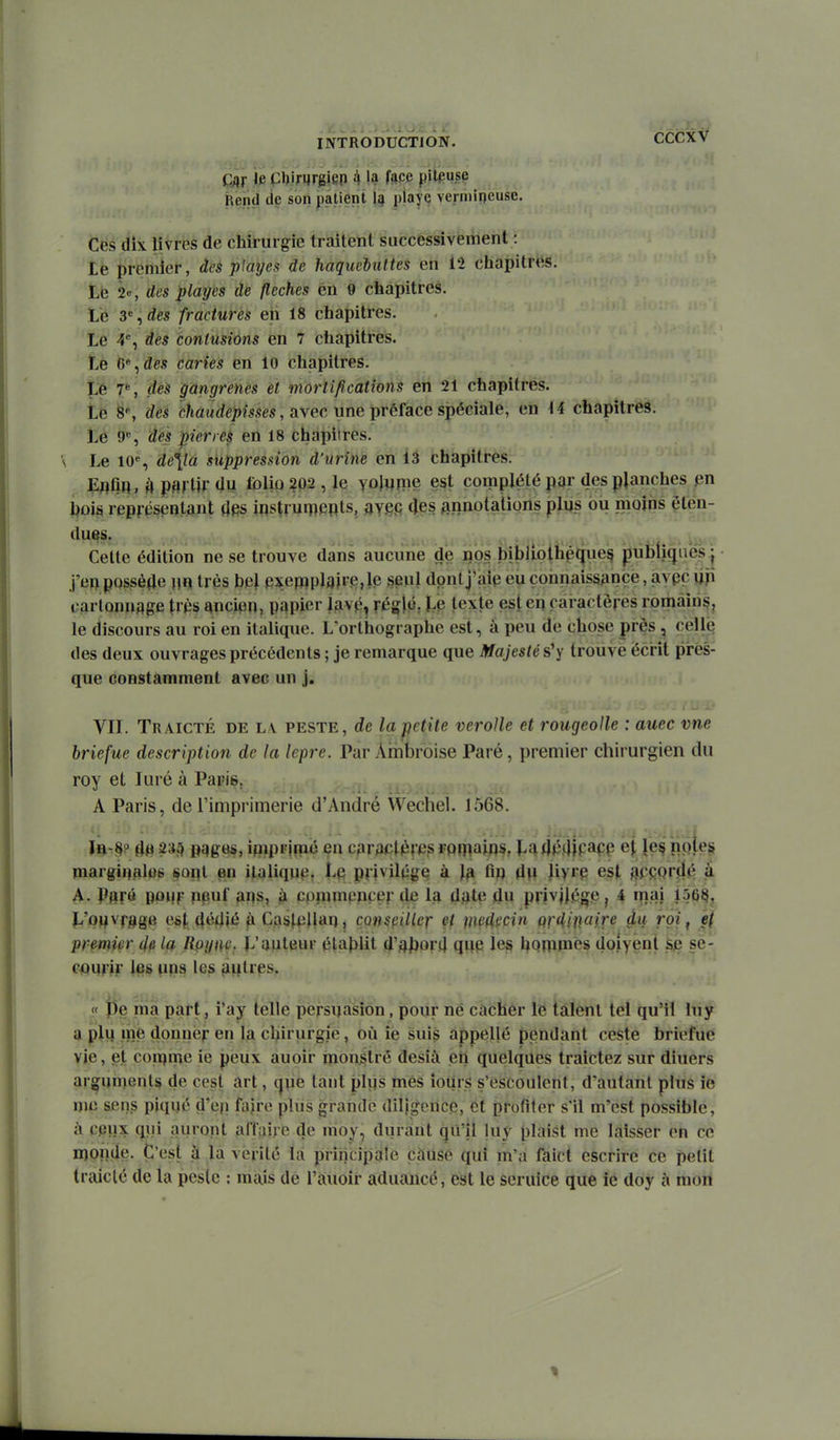 CÉCXV (^r 'e Chirurgien 4 la fspe piipuse Rend lie son jmtienl 1j| pîaye vermioeuse. Ces dix livres de chirurgie traitent saccessivement : te premier, àeè playes de haquchuttes en 12 chapitrés. Le 2e, des playes de flèches en 9 chapitres. Lé , des fractures en 18 chapitres. Le 4% des contusions en 7 chapitres. Le 6% des caries en 10 chapitres. Le 7S rfeà gangrenés et mortifications en 21 chapitres. Le 8% c?ês c?ia«rfei)îsses, avec une préface spéciale, en \i chapitres. Lé 9% des pierres en 18 chapitres. \ Le 10% suppression d'urine en 13 chapitres. Eflfin, M psrlU du folio 202, le yoliime est complété par des planches I^ûis représentant d^s instrurpepts, aY.efi (Jes finnotations plus bu moins éten- dues. ^ .. ^ j.,. V, . , Cette édition ne se trouve dans aucu'ne de iips bibiiotiiipjjue^ piifeti^iies | j'ep possède m très bel pxefppla»i,e, le seul dont j'aip eu connaissance, avpç up cartonnage Irps ^nciqn, papier jfivp^ réglM; té texte est eh caractères romàiri§, le discours au roi en italique. L'orthographe est, â peu de chose près , cell^ des deux ouvrages précédents; je remarque que Majesté s'y trouve écrit pirès- que constamment avec un j. VIL Traicté de l v peste, de la petite veroUe et rougeolle : auec vne hriefue description de la lèpre. Par Ambroise Paré, premier chirurgien du roy et Juré à Parie, > ., . .. A Paris, de l'imprimerie d'André Wechel. 1568. 4^ 235 pqges, ipipi'jmé en cpraclères rpfpaips, La4}34|papp et le^ noies margi^alBS §opl en italique, privilège à la tip dp liyrp est SPCQrjljî à A- Pflr« PPMr PPuf APs, à cpnimpnçer île la date du privilège, 4 mai 150^, î.'pMvr3gB est dédié fi Caslpllai), consfiiïlcr et mcAmn Qf^inaire du roi ^ ef premw 4e R^ync. L'apteur établit d'abord que \^ bQWiPiès doiyent ^p se- c^prlr ups les pipties. « î5e ma part, i'ay telle pcrsijasion, pour ne cacher le talent tel qu'il luy a plu me donner en la clprurgie, où ie suis appellé pendant ceste briefue vje, et con[)me ie peux auoir inonétré desià en quelques traictez sur diuers arguments de cest art, t|pe tant plps mes îoiirs s'escoulcnt, d'autant plus ie me sens piqué d'ep faire plus grande diligence, et profiter s'il m'est possible, il cpux qui auront affaire de moy, durant qu'il luy plaist me laisser en ce iiîpnde. C'est à la vérité là principale càuse qui m'a faict escrire ce petit traiclé de la peslc : mais de l'âuoir aduancé, est le seruice que ie doy à mon