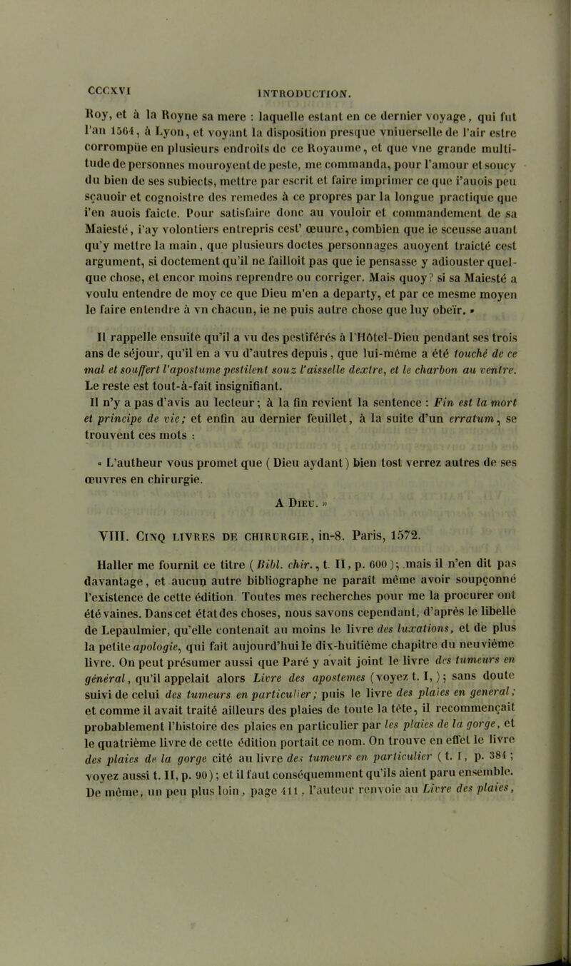 Koy, et à la Royne sa mere : laquelle estant en ce dernier voyage, qui fut l'an 1504, à Lyon, et voyant la disposition presque vniuerselle de l'air eslre corrompiie en plusieurs endroils do ce lloyaume, et que vne grande multi- tude de personnes mouroyent de peste, me commanda, pour l'amour et soucy du bien de ses subiects, mettre par escrit et faire imprimer ce que i'auois peu sçauoir et cognoistre des remèdes à ce propres par la longue practique que i'en auois faicle. Pour satisfaire donc au vouloir et commandement de sa Maiesté, i'ay volontiers entrepris cest' œuure, combien que ie sceusse auant qu'y mettre la main, que plusieurs doctes personnages auoyent traicté cest argument, si doctement qu'il ne failloit pas que ie pensasse y adiouster quel- que chose, et encor moins reprendre ou corriger. Mais quoy? si sa Maiesté a voulu entendre de moy ce que Dieu m'en a departy, et par ce mesme moyen le faire entendre à vn chacun, ie ne puis autre chose que luy obéir. » Il rappelle ensuite qu'il a vu des pestiférés à l'Hôtel-Dieu pendant ses trois ans de séjour, qu'il en a vu d'autres depuis, que lui-même a été touché de ce mal et souffert l'apostume pestilent souz l'aisselle dextre, et le charbon au ventre. Le reste est tout-à-fait insigniflant. Il n'y a pas d'avis au lecteur ; à la fin revient la sentence : Fin est la mort et principe de vie; et enfin au dernier feuillet, à la suite d'un erratum^ se trouvent ces mots : « L'autheur vous promet que ( Dieu aydant) bien tost verrez autres de ses œuvres en chirurgie. A Dieu. » VTII. Cinq livres de chirurgie, in-8. Paris, 1572. Haller me fournit ce titre {liibl. chir., t. II, p. 000 )•, mais il n'en dit pas davantage, et aucun autre bibliographe ne paraît même avoir soupçonné l'existence de cette édition. Toutes mes recherches pour me la procurer ont été vaines. Dans cet état des choses, nous savons cependant, d'après le libelle de Lepaulmier, qu'elle contenait au moins le livre des luxations, et de plus la petite apoio^te, qui fait aujourd'hui le dix-huitième chapitre du neuvième livre. On peut présumer aussi que Paré y avait joint le livre des tumeurs en gfenerai, qu'il appelait alors Livre des apostenies (voyez 1.1,) 5 sans doute suivi de celui des tumeurs en particulier ; puis le livre des plaies en gênerai; et comme il avait traité ailleurs des plaies de toute la tête, il recommençait probablement l'histoire des plaies en particulier par les plaies de la gorge, et le quatrième livre de cette édition portait ce nom. On trouve en effet le livre des plaies de la gorge cité au livre da tumeurs en particulier ( t. t, p. 384 ; voyez aussi t. II, p. 90) ; et il faut conséquemment qu'ils aient paru ensemble. De même, un peu plus loin, page ill, l'auteur renvoie au Livre des plaies.