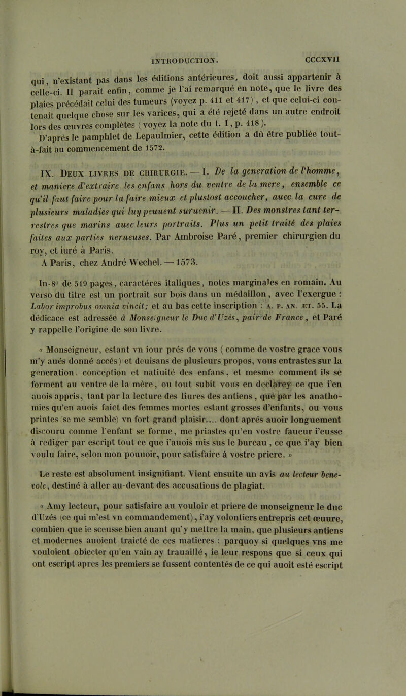 qui, n*existant pas dans les éditions antérieures, doit aussi appartenir à celle-ci. Il parait enfin, comme je l'ai remarqué en note, que le livre des plaies précédait celui des tumeurs (voyez p. 411 et 417), et qne celui-ci con- tenait quelque chose sur les varices, qui a été rejeté dans un autre endroit lors des œuvres complètes ( voyez la note du t. I, p. 418 ). D'après le pamphlet de Lepaulmier, cette édition a dû être publiée lout- à-fait au commencement de 1572. IX. Deux livres de chirurgie.— I. De la génération de l'homme, et manière d'extraire les cnfans hors du ventre delamere, ensemble ce qu'il faut faire pour la faire mieux et plustost accoucher, auec la cure de plusieurs maladies qui luypeuuent suruenir. —II. Des monstres tant ter- restres que marins auec leurs portraits. Plus un petit traité des plaies faites aux parties nerueuses. Par Ambroise Paré, premier chirurgien du roy, et iuré à Paris. A Paris, chez André Wechel. —1573. In-8 de 519 pages, caractères italiques, notes marginales en romain. Au verso du litre est un portrait sur bois dans un médaillon , avec l'exergue : Labor improbus oninia vincit; et au bas cette inscription : a. p. an. ^et. 55. La dédicace est adressée à Monseigneur le Duc d'Uzés^ pair de France , et Paré y rappelle l'origine de son livre. « Monseigneur, estant vn iour prés de vous ( comme de vostre grâce vous m'y aués donné accès ) et dcuisans de plusieurs propos, vous entrastcs sur la génération. conception et natiuité des enfans, et mesme comment ils se forment au ventre de la mère, ou tout subit yous en declarey ce que i^en auois appris, tant par la lecture des liures des antiens , que par les anatho- mies qu'en auois faict des femmes mortes estant grosses d'enfants, ou vous prinles se me semble) vn fort grand plaisir.... dont après auoir longuement discouru comme l'enfant se forme, me priastes qu'en vostre faueur l'eusse à rédiger par escript tout ce que iauois mis sus le bureau , ce que i'ay bien voulu faire, selon mon pouuoir, pour satisfaire à vostre prière. » Le reste est absolument insignifiant. Vient ensuite un avis au lecteur hene- tole, destiné à aller au-devant des accusations de plagiat. « Amy lecteur, pour satisfaire au vouloir et prière de monseigneur le duc d'Uzés (ce qui m'est vn commandement), i'ay volontiers entrepris cet œuure, combien que ie sceusse bien auant qu'y mettre la main, que plusieurs antiens et modernes auoient traicté de ces matières : parquoy si quelques vns me vouloient obiecter qu'en vain ay trauaillé, ie leur respons que si ceux qui ont escript après les premiers se fussent contentés de ce qui auoit esté escript