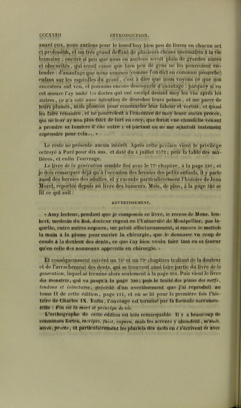 ÇCCXYIII INTRODUCTION. auant çux, nous aurious pour le iourd'huy Uion peu de liures on chacun art et professibh, et un très gl and delîiml de pllisieiirs cti(lses hecëssalflîs à la vie liuniainc : encôrfe si peu que nous en aurions scroil plain de gt'andes ntleeS et obscurités, qui seroil cause qub hïvu peu àii gens ne l(»s poUrroient en- tendre : (i^auantage que n(uis sommes (cbihrhe l'on dicl en commun prouerbe) eiifqns sur les espaulles dn géant, c'est à dire que nous voybils cé que nos ancestres ont veu, et poiuions encore descouurii' d'aiiantàgè : t)arquôy si en cet œuure i'ay imité les doctes qui ont escript deuarit rtioy lès viis après léS autres, ce p'a esté auec intention de desrober leurs peines , et me parer de letll's pluhiëé, iiiab plilStost pour renoluietèr leur iabetir él Vei'lùs, et quasi Ifes Taiffe fenaistre, et hé pourr(»itirit à rfertcôiilré de moy leuer auciln procès, (|Ui nii leur ày non plUs fdict de tOït en cecy^, que feroit vne chandélle venant à prendre sa lumière d'vne autre i et partant on ne me sçauroit iustement reprendre pour cela.... » t,ë ffesle ne présente aucun intérêt. Après cette préface vient le privilège octroyé à Paré pour dix ans, et daté du 4 juillet 1572 ; puis là table des ma- tières, et enfm l'ouvrage. Le livre de la génération semble fini avec le 77» chapitre, à la page 330 ; et je dois remarquer d(\jà qu^à l'occasion des bernies des petits eilfanls, il y parle aussi des hernies des adultes, et y raconte particulièretnent t'iiistoire de Jean Morct, reportéé depuis au livre des tumeurs. Mais, de plus, à la page 330 se lit ce qiii suit : ADVERTISSEMENT. <t Amy lecteur^ pendant que je composois ce livre, ie receus de Mons. lou- bert, médecin du lloi, docteur regent en l'Vniuersilé de Montpellier, pai- la- quelle, entre autres négoces, me prioit affectueusement, si encore ie mettois la main à la plume pour escrire la chirurgie, que ie donnasse vn coup de coude à la douleur des dents, ce que i'ay bien voulu faire tant en sa faueur qu'en celle des nouueaux apprentis en chirurgie. » Et conséquemment suivent un 78« et un 79= chapitres traitant de la douleur et de i'arracliemeut des dents, qui se trouvent ainsi faire partie du livi e de la génération, lequel sè termine alors seulement à la page 3G4. Puis vient le livre des monstres i qui va jusqu'à la page 580; puis le traité des plaies des nerfs, tendons et ioinclurts, précédé d'un avertissement que j'ai reproduit au tome II de cette édition, page 111, et où se lit pour la première fois l'his- taii-ô de Charles IX. Ënfin, l'ouvragé est terminé par la formule sacratnen- tëUe : Fin est là mort et principe de nie. L'orthOg^ràphe de cètte édition est très remarquable. Il y a beaucoup de coîisDilnes fortes, bicriprin, fàict, cogneu, mais les accents y abondéht, tn'ttf/is, ê^ècéé jj^irocis ^ fet pàMicUlièlretnetit les pluriels des ihols en é s'écrivent ëa àVec