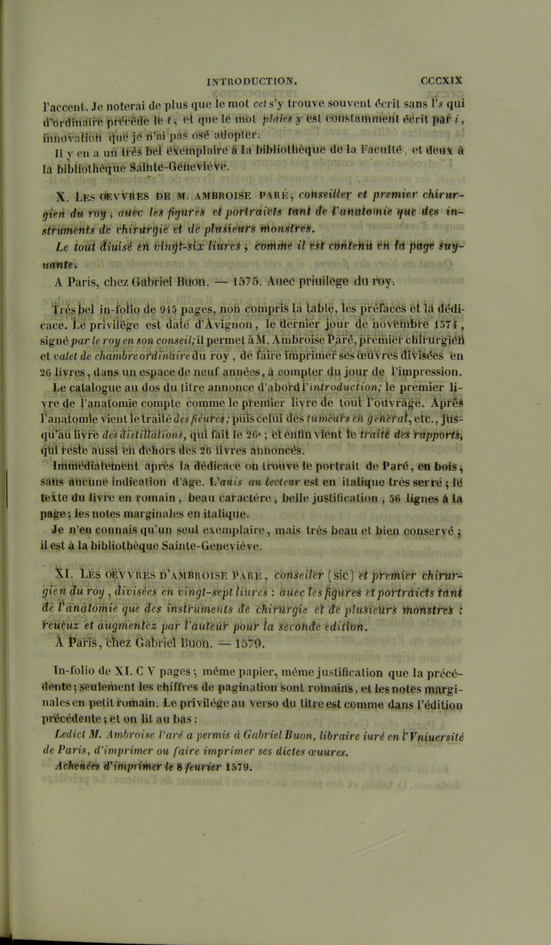l'accent. Je noterai de plus que le mot cet s'y trouve souvent écrit sans l's qui d'ôrdinîlire prt'c6de Ib ?-, »-l qu^e lé mot plàiês y ëst tiOHstaiiiriieilt éérît pâf i, ihnoviitlbh iîu« jd li'ài pas OSé aUoplGr: Il y en a uii liés bel ëkéinplaire à la bibliothèque de la l'acullê , et deu^t à la biblibthèijue Sâibte-QéiievièVë. X. Les OEVVitES de m. ambroise paré, conseUler et premier chirur- gien du roy, auec les fi^urei et poriraiHs tûnl de Vanatoinie que des in- struments de chirurgie et de plusieurs ntonstré^. Le tout diuisé èti iûih^t-six Hures j coràïhé il 'ést ctyntehyi lû p'dgt suy- uante. A Paris, chez Gabriel Buon. — 1575. Auec priuiiege du roy. Très bel in-foîio de 945 pages, non coinpfîfe là tàblë, lés préfecêS éi Id dédi- cace. Lepriviieg^e est daté d'Avignon, le tlernier jour de hoVfeiiibre 1574, signé^ar le roy en son conseil;il permet àlVi. Ambroise ^ài^è, pré'miëf chit urgiéii el valet de chambre o fdîh'direâu roy , de fiàiré iinpriniéi^ ses oeuvres divisées 'en 26 livres, dans un espace de neuf années, à compter du jour de l'impression. JiB catalogue au dos du titre annonce (Vabordïiniroduciion; le premier li- vre de l'anatoraie compte comme le ptenlier livre de toiil rbUvragé. Àpi èS l'auatomle vient le traité des fiètires; piiis cellu des tuméuirs eh gieWeral^ etc., JUs- qii'âii livre de'sdistiïldti'ons, qiii fait le 56« ; et éntln vient Itî tmiië dies r^ppûrtk^ qui iéstè ailssi èii d'ehôrs des 2iR livres atiboncéfe. ' Iritriiédiatiébient après la dédicace on trouve le portrait de Paré, en bois, sans àucUnë indication d'âge. Vanis au lecteur est en italique très serré ; lii teite du livre en romain , beau caractère , belle justification , 56 lignes à la page-, les notes marginales en italique. Je n'en connais qu'un seul exemplaire, mais très beau et bien conservé j il est à la bibliothèque Sainte-Geneviève, îtl. Les oiÉvvRES d'ambrôise Paré, c'oûseiler (sic) et p^emin chirur- gien du roy , divisées en vingt-sept liïires : aUec les figures etportrûicts tânt àê ï'ànàlômiè que des insiruments de chir'ârgie et dé plusieïlrs ttionsirti t réûèuz et augmentez par t'aut'eû)^ pour la sècofide editîtin. A jpai'js, 'cliez Gabriel Buon. — 1579. Tn-folio de XI. C V pages -, même papier, même justification que la précé- dente 5 seulement les chiffres de pagination sont rohiains, et les notes margi- nales en petit romain. Le privilège au verso du titre est comme dans l'éditioii précédente ; et on lit au bas : Ledicl M. Ambroise Paré a permis à Gabriel Buon, libraire iuré en l'Vniuersitè de Paris, d'imprimer ou faire imprimer ses dictes œuures. AchvM^ Wiinprîmer le 8 feurier 1579.