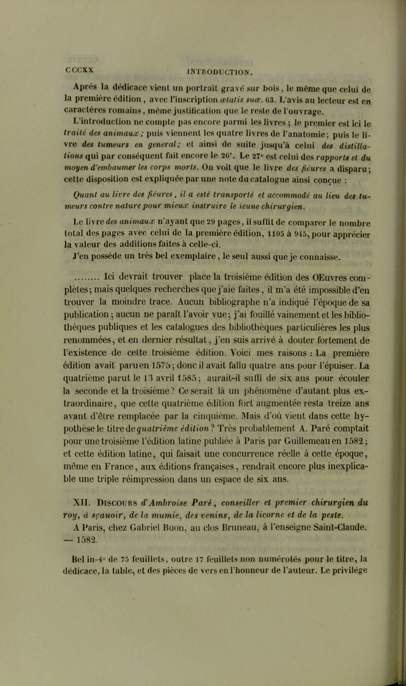 Après la dédicace vient un portrait gravé sur bois, le ménae que celui de la première édition, avec l'inscription œlatis suœ. 63. L'avis au lecteur est en caractères romains, même justification que le reste de l'ouvrage. L'introduction ne compte pas encore parmi les livres ; le premier est ici le traité des animaux ; puis viennent les quatre livres de l'anatomie; puis le li- vre des tumeurs en gênerai; et ainsi de suite jusqu'à celui des distilla- tions qui par conséquent fait encore le 2C'. Le 27« est celui des rapports et du moyen d'embaumer les corps morts. On voit que le livre des /icures a disparu ; cette disposition est expliquée par une note du catalogue ainsi conçue : Quant au livre des fiéures, il a esté transporté et accommodé au lieu des tu- meurs contre nature pour mieux instruire le ieune chirurgien. Le livre des animaux n'ayant que 29 pages, il suffit de comparer le nombre total des pages avec celui de la première édition, 1105 à 945, pour apprécier la valeur des additions faites à celle-ci. J'en possède un très bel exemplaire, le seul aussi que je connaisse, Ici devrait trouver place la troisième édition des OEuvres com- plètes; mais quelques recherches que j'aie faites, il m'a été impossible d'en trouver la moindre trace. Aucun bibliographe n'a indiqué l'époque de sa publication ; aucun ne paraît l'avoir vue; j'ai fouillé vainement et les biblio- thèques publiques et les catalogues des bibliothèques particulières les plus renommées, et en dernier résultat, j'en suis arrivé à douter fortement de l'existence de celte troisième édition. Voici mes raisons : La première édition avait paru en 1575; donc il avait fallu quatre ans pour l'épuiser. La quatrième parut le 13 avril 1585; aurait-il sulli de six ans pour écouler la seconde et la troisième? Ce serait là un phénomène d'autant plus ex- traordinaire, que cette quatrième édition fort augmentée resta treize ans avant d'ôtre remplacée par la cinquième. Mais d'où vient dans cette hy- pothèse le titre de quatrième édition? Très probablement A. Paré comptait pour une troisième l'édition latine publiée à Paris par Guillemeauen 1582; et cette édition latine, qui faisait une concurrence réelle à cette époque, môme en France, aux éditions françaises, rendrait encore plus inexplica- ble une triple réimpression dans un espace de six ans. XIL Discours d'Amhroise Paré, conseiller et premier chirurgien du roy, à sçauoir, de la mumie, des venins, de la licorne et de la peste. A Paris, chez Gabriel Buon, au clos Bruneau, à l'enseigne Saint-Claude, — 1582. Bel in-4 de 75 feuillets, outre 17 feuillets non numérotés pour le titre, la dédicace, la table, et des pièces de vers en l'honneur de l'auteur. Le privilège