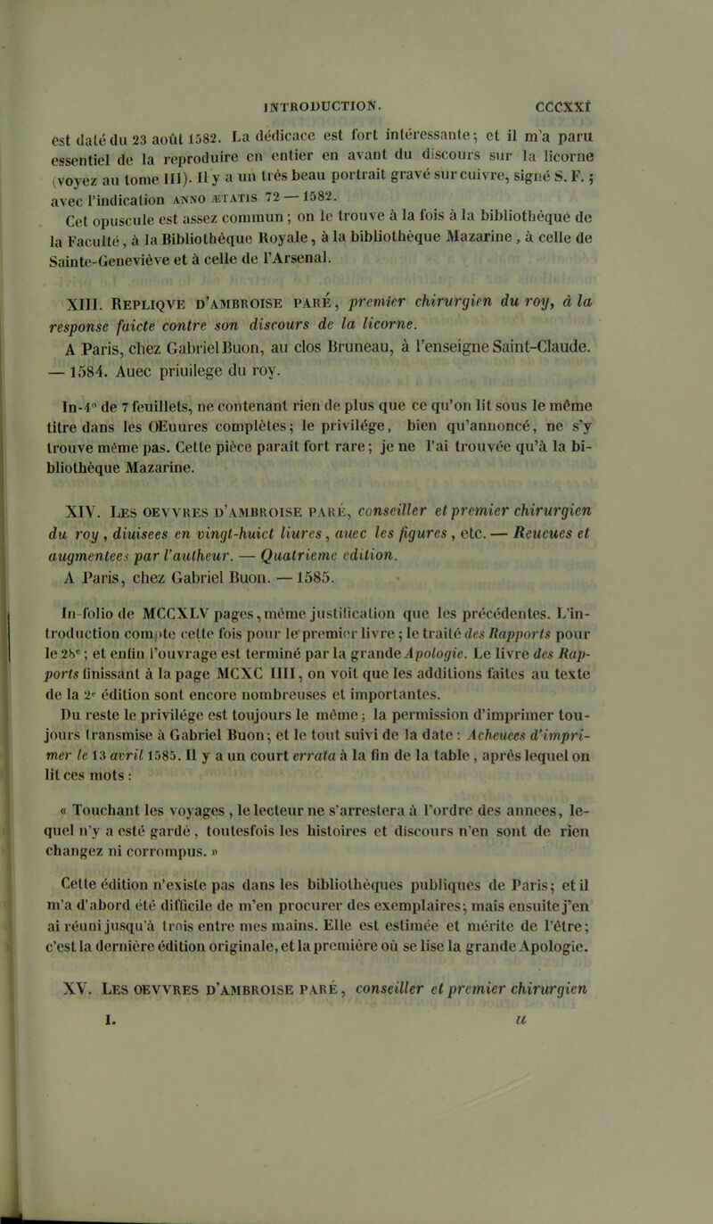 fst dalëdu 23 août 1582. La dédicace est fort intéressante-, et il m'a paru essentiel de la reproduire en entier en avant du discours sur la licorne (voyez au tome III). H y a un très beau portrait gravé sur cuivre, signé S. F. ; avec l'indication anno ^etatis 72 — 1582. Cet opuscule est assez commun ; on le trouve à la fois à la bibliothèque de la Faculté, à la Bibliothèque Royale, à la bibliothèque Mazarine, à celle de Sainte-Geneviève et à celle de l'Arsenal. XIII. Repliqve d'ambuoise paré , premier chirurgien du roy, à la response faicte contre son discours de la licorne. A Paris, chez GabrielBuon, au clos Bruneau, à l'enseigne Saint-Claude. — 1584. Auec priuilege du roy. In-4'' de 7 feuillets, ne contenant rien de plus que ce qu'on lit sous le même titre dans les OEuures complètes 5 le privilège, bien qu'annoncé, ne s'y trouve même pas. Celte pièce paraît fort rare ; je ne l'ai trouvée qu'à la bi- bliothèque Mazarine. XIV. Les oevvres d'ambroise paré, conseiller et premier chirurgien du roy , diuisees en vingt-huict liures, auec les figures, etc. — Reueues et augmentées par l'autheur. — Quatrième édition. A Paris, chez Gabriel Buon. — 1585. In-folio de MCCXLV pages,même justification que les précédentes. L'in- troduction compte celte fois pour Je premi<*r livre ; le traite des Rapports pour le 28* ; et enfin l'ouvrage est terminé par la gi unde Apologie. Le livre des Rap- ports Unissant à la page MCXC IIII, on voit que les additions faites au texte de la 2'' édition sont encore nombreuses et importantes. Du reste le privilège est toujours le môme ; la permission d'imprimer tou- jours transmise à Gabriel Buon; et le tout suivi de la date : Âcheuees d'impri- mer le 13 avril 1585. Il y a un court errata à la fin de la table, après lequel on lit ces mots : « Touchant les voyages , lelecteurne s'arresteraà l'ordre des années, le- quel n'y a esté gardé , toutesfois les histoires et discours n'en sont de rien changez ni corrompus. » Cette édition n'existe pas dans les bibliothèques publiques de Paris; et il m'a d'abord été difGcile de m'en procurer des exemplaires; mais ensuite j'en ai réuni jusqu'à trnis entre mes mains. Elle est estimée et mérite de l'être; c'est la dernière édition originale, et la première où se lise la grande Apologie. XV. Les oevvres d'ambroise paré , conseiller et premier chirurgien u
