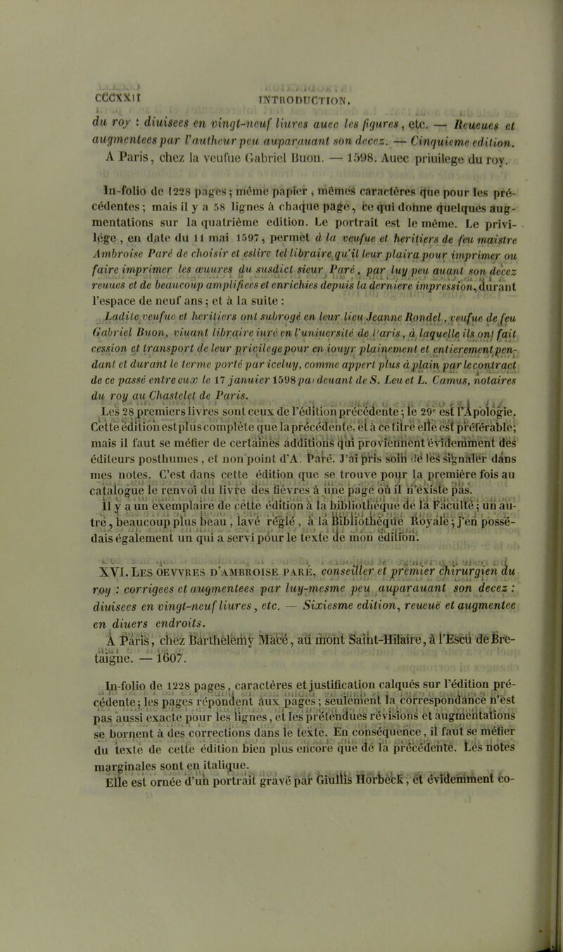 du roy : diuisees en Dingt-ncuf liures aucc les figures, etc. — Remues et augmentées par Vaulhcurpeu auparauant son decez. — Cinquième édition. A Paris, chez la veufue Gabriel Buon. — 1598. Auec priuilege du roy. In-folio de 1228 pay es ; môme pai)it;r , mêmes caractères (Jiie pour les pré- cédentes ; mais il y a 58 lignes à chaque pa^e, ce gui dohne quelques aug- mentations sur la quatrième édition. Le portrait est le même. Le privi- lège , eu date du 11 mai 1597, permet à la veufue et héritiers de feu maistre Ambroise Paré de choisir et esiire tel libraire qu'il leur plaira pour imprimer ou faire imprimer les œuures ^u susdict sieur. Paré, par luy peu auant son decez reuues et de beaucoup amplifiées et enrichies depuis la dernière impression^ durant l'espace de neuf ans ; et à la suite : JLadileyeuftic et héritiers ont subrogé en leur lieu Jeanne Rondel, veufue de feu Gabriel Buon, viuant libraire iuré en l'uniuei^silé de l'aris, à, laquelle ils onl fait cession et transport de leur privilcgepour en iouyr plainement et entierementpen- dant et durant le terme porté pariceluy, comme appert plus àplain parlecontract de ce passé entre eux le il januier 1598 pai deuant de S. Leu et L. Camus, notaires dit roy au Chastelet de Paris. Les 28 premiers livres sont ceux de l'édition précédente \ le 29« esl I^Apoiogie. Cette ëdilionestpliis complète que laprécédènte, elù cétilrB elte est préférable; mais il faut se méfier de certaines additibiis i^uî proviôiinèht évidemment des éditeurs posthumes, et non point d'A. lParé. J'ai|E)'rîs s'oiH iië léâ signaler dans mes notes. C'est dans cette édition que se trouve pour la première fois au catalogué lé renvoi du livre dés tièvres à liiie pàgé où il ii'existé pas. il y a un éxémplairé de cette édition à la bibliotliéqué de la Faculté • un au- tre , beaucoup plus beau, lavé irëglé , à la iibiiotiièqiié Royale : j'en posse- , ^ .1. : . *. ... .«..j .. .• , . .111: .j^:.. »î. avj.i. dais également un qui a servi pour le texte de mon édition. XVI.Les OEVVRES d'ambroise pare, conseiller et premier chirurgien du roy : corrigées et augmentées par luy-mesme peu auparauant son decez: diuisees en vingt-neuf liures, etc. — Sixiesme édition, reueuë et augmentée en diuers endroits. À i^aris, chez Bâri1=ikëri\î Ml^, alf lïfonl ^aitit-Hilaire, à l'Èfefeii déSrè- taîgne. — iéo7. j^-folio de 1228 pages, caractères et justification calqués sur l'édition pré- cédente; les pages réponcient àiix pages ; sëurémerit la correspôriclâhcè ia'ést pas aussi exacte pour les lignes, et les prétendues revisîbns et augniéiîtalions se bornent à des corrections dans le texte. En conséquence, il faut se méfier du texte de cette édition bien plus encore que dé là prébédehte. tes notes marginales sont en italique. Elle est ornée d'îlh portrait gravé par Giùllis Ôorijè'cK , ét évîdeirimeni co-