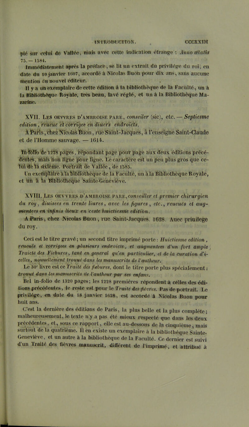 pié sur cdtiî de Vallée, niais avec cette indication éti'ang-e : Ânm œlaiîs 75.— 1584. Immédiatement après la préface, se lit un extrait du privilège du roi, en date du 10 janvier 1607, accordé à Nicolas Buon pour dix ans, sans aucune mention du nouvel éditeur. Il y a un exemplaire de cette édition à la bibliothèque de la Faculté, un à ïa Bibliothèque Boyale, très beau, lavé réglé, et un à la Bibliothèque Ma- zarine. XVII. Les oewres d'ambroise paré, conseiler (sic), etc. — Septiesme édition, rèïieuë e't cùYrîgee en diuefs e'hdroicfs. Âi*aiis,chez]>î'îculas'6'iion, rïïeSïimt-iacques, à l'enséî'gTie Saint-Claude et de l'Homme sauvage. — 1614. iii-ifîôïîb Àe niiè pc^ges, tépondanl page pour page aux deux éditions précé- d*étttés, inàis itiion ligne ]p'our ligne. Le caractère est un peu plus gros que ce- lui Tdei^ giitènie. PorVrâii àe Vailée, de 1585. Un exefti'^)làire à la bibliothèque de la Faculté, un à la Bibliothèque Royale, et tih à la Bibliothèque Saînte-Geneviêve. XVIII. Les oewres d'ambroise PxnÈ^conseiller et premier chirurgien du roy, kiuisees en trente liures, avec les figures , efc., reueuës et aug- mentées infinis lieux en ceste huictiesme édition. A Paris, chez Nicolas Buon , rue Saint-Jacques. 1628. Auec priuilege du roy. Ceci est le titre gravé ; un second titre imprimé porte : Huictiesme édition, rmeuës et corrigées en plusieurs endroicts, et augmentées d'un fort ample Traicté des Fiebures, tant en gênerai qu'en particulier, et de la curation d'i- celles, nouueUement trouué dans les manuscrits de Vaulheur. Le 30''livre est ce Traité dés fiebures, dont le titre porte plus spécialement; trmmé dans les manuscrits ilt l'uutheur par ses mfans. Bel in-folio de 1320 pages ; les 1228 premières répondent à celles des édi- tions précétlentes, le reste est pour le Traité des fièvres. Pas de portrait. Le privilège, en date du 18 janvier 1628, est accordé à Nicolas Buon pour huit ans. C'est la dernière des éditions de Paris, la plus belle et la plus complète; malheureusement, 1« texte n'y a pas été mieux respecté que dans les deux précédentes, et, sous ce rapport, elle est au-dessous de la cinquième, mais surtout de la quatrième. Il en existe un exemplaire à la bibliothèque Sainte- Geneviève , et un autre à la bibliothèque de la Faculté. Ce dernier est suivi d'un Traité des fièvres manuscrit, différent de l'imprimé, et attribué à