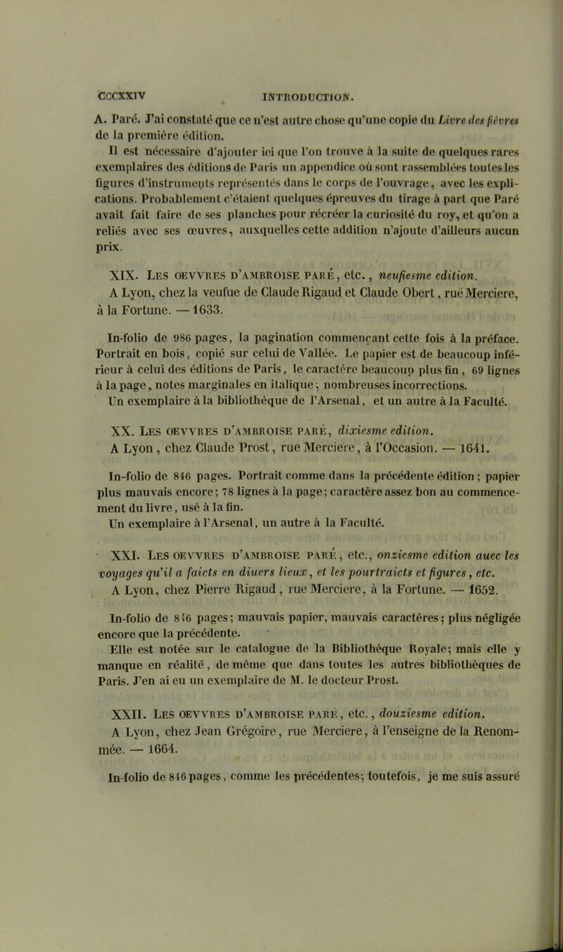 iCCCXXlV ^ INTRODUCTION. A. Paré. J'ai constaté que ce n'est autre chose qu'une copie du Livre des fièvreg de la première édition. Il est nécessaire d'ajouter iei que l'on trouve à la suite de quelques rares exemplaires des éditions de Paris un appendice où sont rassemblées toutes les figures d'instruments représentés dans le corps de l'ouvrage, avec les expli- cations. Probablement c'étaient quelques épreuves du tirage à part que Paré avait fait faire de ses planches pour récréer la curiosité du roy, et qu'on a reliés avec ses œuvres, auxquelles cette addition n'ajoute d'ailleurs aucun prix. XIX. Les oevvres d'ambroise paré , etc., neufiesme édition. A Lyon, chez la veufue de Claude Rigaud et Claude Obert, ruë Mercière, à la Fortune. —1633. In-folio de 986 pages, la pagination commençant cette fois à la préface. Portrait en bois, copié sur celui de Vallée. Le papier est de beaucoup infé- rieur à celui des éditions de Paris, le caractère beaucoup plus fin , 69 lignes à la page, notes marginales en italique -, nombreuses incorrections. Un exemplaire à la bibliothèque de l'Arsenal, et un autre à la Faculté. XX. Les oevvres d'ambroise paré, dixiesme édition. A Lyon , chez Claude Prost, rue Mercière, à l'Occasion. — 1641. In-folio de 846 pages. Portrait comme dans la précédente édition ; papier plus mauvais encore; 78 lignes à la page; caractère assez bon au commence- ment du livre, usé à la fin. Un exemplaire à l'Arsenal, un autre à la Faculté. ■ XXI. Les oevvres d'ambroise paré, etc., onziesme édition auec les voyages qu'il a faicts en diuers lieux, et les pourtraicts et figures y etc. A Lyon, chez Pierre Rigaud, rue Mercière, à la Fortune. — 1652. In-folio de 856 pages; mauvais papier, mauvais caractères; plus négligée encore que la précédente. Elle est notée sur le catalogue de la Bibliothèque Royale; mais elle y manque en réalité, de même que dans toutes les autres bibliothèques de Paris. J'en ai eu un exemplaire de M. le docteur Prost. XXII. Les oevvres d'ambroise pare, etc., douziesme édition. A Lyon, chez Jean Grégoire, rue Mercière, à l'enseigne de la Renom- mée. — 1664. In-folio de 846 pages, comme les précédentes-, toutefois, je me suis assuré