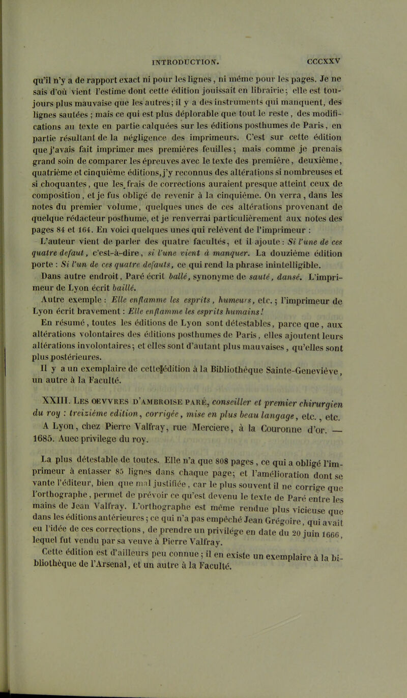 qu'il n'y a de rapport exact ni pour les lignes, ni même pour les pages. Je ne sais d'où ^ient l'estime dont cette édition jouissait en librairie -, elle est tou- jours plus mauvaise que les autres; il y a des instruments qui manquent, des lignes sautées ; mais ce qui est plus déplorable que tout le reste , des modifi- cations au texte en partie calquées sur les éditions posthumes de Paris, en partie résultant de la négligence des imprimeurs. C'est sur cette édition que j'avais fait imprimer mes premières feuilles-, mais comme je prenais grand soin de comparer les épreuves avec le texte des première, deuxième, quatrième et cinquième éditions, j'y reconnus des altérations si nombreuses et si choquantes, que les^frais de corrections auraient presque atteint ceux de composition, et je fus obligé de revenir à la cinquième. On verra, dans les notes du premier volume, quelques unes de ces altérations provenant de quelque rédacteur posthume, et je renverrai particulièrement aux notes des pages 84 et 164. En voici quelques unes qui relèvent de l'impi imeur : L'auteur vient déparier des quatre facultés, et il ajoute: Si l'une de ces quatre défaut, c'est-à-dire, si l'une vient à manquer. La douzième édition porte : Si l'un de ces quatre défauts, ce qui rend la phrase inintelligible. Dans autre endroit, Paré écrit ballé, synonyme de sauté, dansé. L'impri- meur de Lyon écrit baillé. Autre exemple : Elle enflamme les esprits, humeurs, etc. ; l'imprimeur de Lyon écrit bravement : Elle enflamme les esprits humaiiis! En résumé, toutes les éditions de Lyon sont détestables, parce que, aux altérations volontaires des éditions posthumes de Paris, elles ajoutent leurs altérations involontaires; et elles sont d'autant plus mauvaises, qu'elles sont plus postérieures. Il y a un exemplaire de cctte|édition à la Bibliothèque Sainte-Geneviève, un autre à la Faculté. XXIiï. Les oevvres d'ambroise paré, conseiller et premier chirurgien du roy : treizième édition, corrigée, mise en plus beau langage, etc. etc. A Lyon, chez Pierre Valfray, rue Mercière, à la Couronne d'or. — 1685. Auec privilège du roy. La plus détestable de toutes. Elle n'a que 808 pages, ce qui a obligé l'im- primeur à entasser 85 lignes dans chaque page-, et l'amélioration dont se vante l'éditeur, bien que ni;il justifiée, car le plus souvent il ne corrige que l'orthographe, permet de prévoir ce qu'est devenu le texte de Paré entre les mains de Jean Valfray. L'orthographe est même rendue plus vicieuse que dans les éditions antérieures ; ce qui n'a pas empêché Jean Grégoire, qui avait eu l'idée de ces corrections, de prendre un privUége en date du 20 juin 1666 lequel fut vendu par sa veuve à Pierre Valfray. Cette édition est d'ailleurs peu connue 5 il en existe un exemplaire à la bi- bliothèque de l'Arsenal, et un autre à la Faculté.