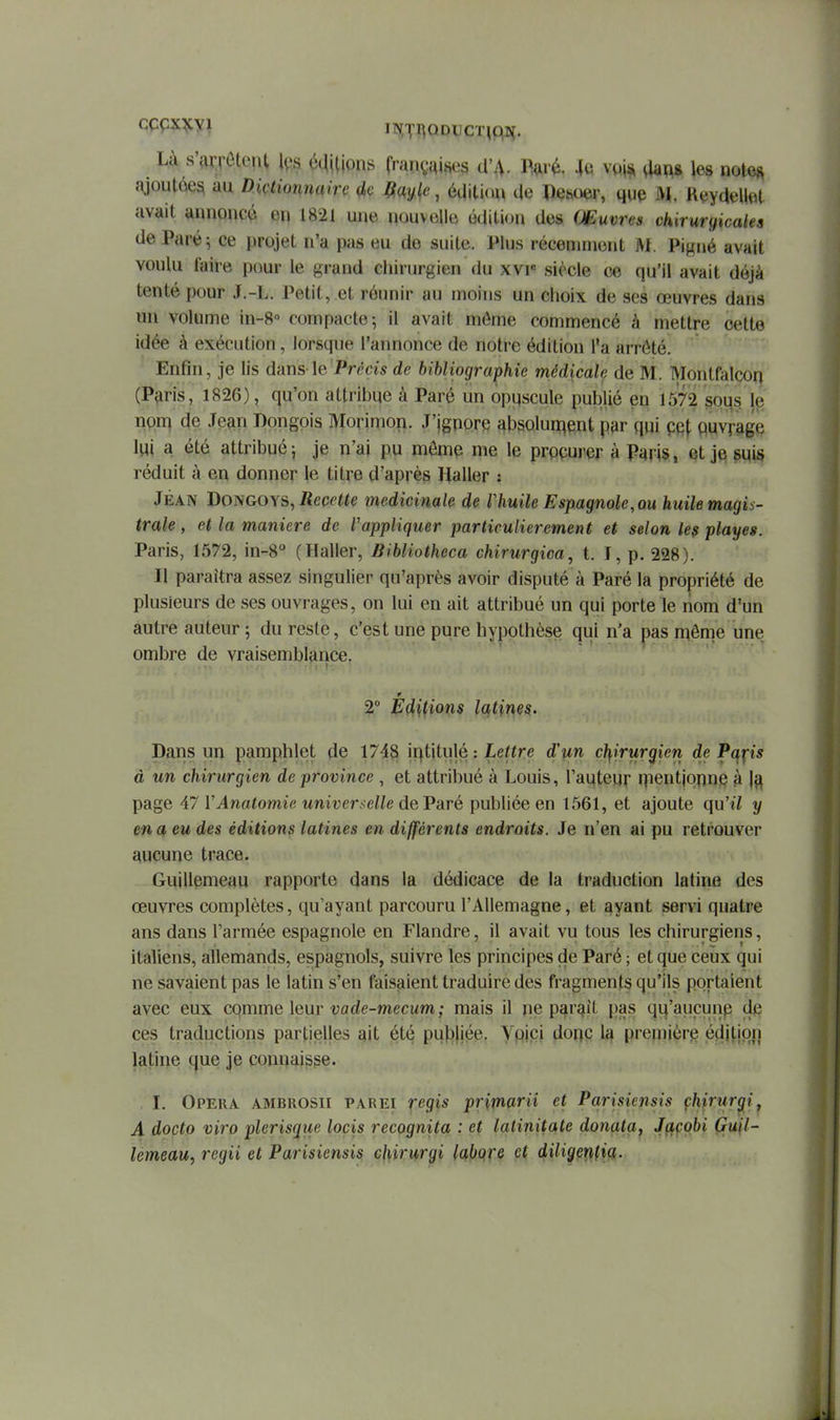 Là s'drrôtonl l^s étUljons françqii^eg d'A. I^<ir(i. 4u vo\s, aa^8 les notes .-Vioutée^ au Diçtionnaire (ic , éaitiau de Pesoer, que M, KeyaeUet avait annoncé en 1821 une nouvelle éaition des Couvres chirurgicales de Paré^ ce projet n'a pas eu de suite. Plus récemment M. Pigné avait voulu faire pour le grand chirurgien du xvi« siècle ce qu'il avait déjà tenté pour J.-L. Petit, .et réunir au moins un choix de ses œuvres dans un volume in-8« compacte; il avait môme commencé à mettre cette idée à exécution, lorsque l'annonce de notre édition l'a arrêté. Enfin, je lis dans le Pn'mde bihliographie médicale de M. Montfalcon (Paris, 1826), qu'on attribue à Paré un opuscule publié en 1572 30us. nqn} de Jean Dongois Morimori. J'jgnpre absolument par qui pqf Quvrage \W a été attribué; je n'ai pu mômp me le procurer à Paris, et je suis réduit à en donner le titre d'après Haller : Jean Bo^hcoys^ Recette médicinale de Vhuile Espagnole, ou huile magis- trale , et la manière de Vappliquer particulièrement et selon le$ playes. Paris, 1572, in-S (Haller, Bibliotheca chirurgica, t. I, p. 228). Il paraîtra assez singulier qu'après avoir disputé à Paré la propriété de plusieurs de ses ouvrages, on lui en ait attribué un qui porte le nom d'un autre auteur ; du reste, c'est une pure hypothèse qui n'a pas même une ombre de vraisemblance. 2° Editions latines. Dans un pamphlet de 1743 ii^titulé : Lettre d'un chirurgien de Paps à un chirurgien de province , et attribué à Louis, Tautem qientjqpn^ à ]^ page 47 VAnatomie univer.^elle deVaré publiée en 1561, et ajoute qu'il y en a eu des éditions latines en différents endroits. Je n'en ai pu retrouver aucune trace. Guillemeau rapporte dans la dédicace de la traduction latine des œuvres complètes, qu'ayant parcouru l'Allemagne, et ayant servi quatre ans dans l'armée espagnole en Flandre, il avait vu tous les chirurgiens, italiens, allemands, espagnols, suivre les principes de Paré ; et que ceux qui ne savaient pas le latin s'en faisaient traduire des fragments qu'ils portaient avec eux comme leur vode-mecum; mais il ne paraît pas qu'aucunp d§ ces traductions partielles ait été publiée. Ypipi donc la première édition jatine que je connaisse. I. Opéra ambrosii parei r^gis primarii et Parisiensis çhirurgif A docto viro plerisque locis recognita : et latinitate donata, Jçtçobi Gu\l- lémeau, regii et Parisiensis chirurgi labqre et diligenfiq,.