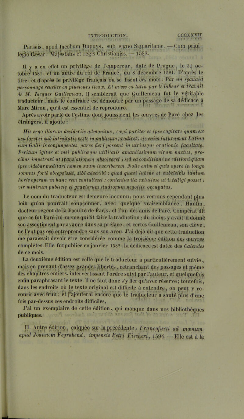 Parisiis, apud lacobum Kupu^s, sub signe Sc^fparitanœ. — Cum priui- legio Gaesar! Màjéstatis'et régis ébristianiss. — 15^2. Il y a en effet un privilège de l'empereur, daté de Prague, le 31 oc- tobre 1581; et un àuti-e du roi de France , du 8 décembre 1581. D'après le titre, et d'après le privilège françai» 6ù se lisent ces mots : Par un sçauant personnage reueiies en plusieurs lieux. El mises en latin par le labeur et travail de M. Jacques Guillemeau, il semblerait que (&uillemeau fût le y(;rita|)le traducteur ,'mais le contraire est démontré par un passage de sa dédicace à Marc Miron, qu'il est essentiel de reproduire. ' Après avoir parlé de l'estime dont jouissaient les œuvres de Paré cjiez Jes étrangers, il ajoute : His ergo illorum desideriis admonilus, cœpi pariter et ipse cogitare quam ex usu foret si sub latinitatis vfi^te in p'i^blicum prodiret : sjç enim fiilurum ut Latina rum Gallicis conjungentes, pares fieri passent in utriusque orationis facultatp. Peritum igitur el met publicœque utiWatis amanlissimum virum nactus, pre- cibus impetravi ui Ifansiatio^em qp^olv^ret : sed ca conditione ne editioni quam ipse videbar meditari nomen suum inscriberem. Nolle enim si quis opère in longo somnus forlè obiepsisset, sibi adscribi : quod quasi lubens et subcisivis tanîum horis operam in hanc rem contulisset : contentus ita exlulisse ut intelligi possel : vir minxrum publicis ^raviiorum studiorum negotiis occwpatus. Le nom du traducteur esl demeuré inconnu; nous verrons cependant plus loin qu'on pourrait soupçonner, avec quelque vraisemblance, Hàiit'in, docteur régent de la Faculté de l^arjs, et l'un dès amis de Paré. Compérat dit que ce fut Paré lui-même qui fit faire la traduction ; du riioirfs y avait-il donné son asgçnllpiefllpar avi^qce dans sa préface ; et certes Guillemeau, son élève, ne reùf p^f^ osé entreprendre sans ^on aveu. J'ai déjà dit qiie cette traduction me paraissait devoir être considérée comme la jlrpisième édition des œuyr.es complètes. Elle fut publiée en janvier 1582 ; la dédicace est datée des Calendes de ce mois. La deuxième édition est celle que le traducteur a particulièrement suivie, mais en prenant d'asse? g:ran(|es )||3.ertés, retranchant des passages et môme des chapitres entiers, intervertissant Tordre suivi par Fauteur, et quelcjuefojs enfin paraphrasant le texte. 11 ne faut donc s'y fier qu'avec réserve ; toutefois, dans les endroits où le texte original est difficile à entendre, on peut y re- courir avec fruit ; et j'ajouterai encore que le traducteur a sauté plus d'une fois par-dessus ces endroits difficiles. J'ai un exemplaire de cette édition, qui manque dans nos bibliothèques publiques. > i n. Autrp éditi.op, calqgée la précédente : Françpfurti ad mœnum apud Joannem Feyrabend, impensis Pe^ri Fischeri^ 1594. Elle est à la