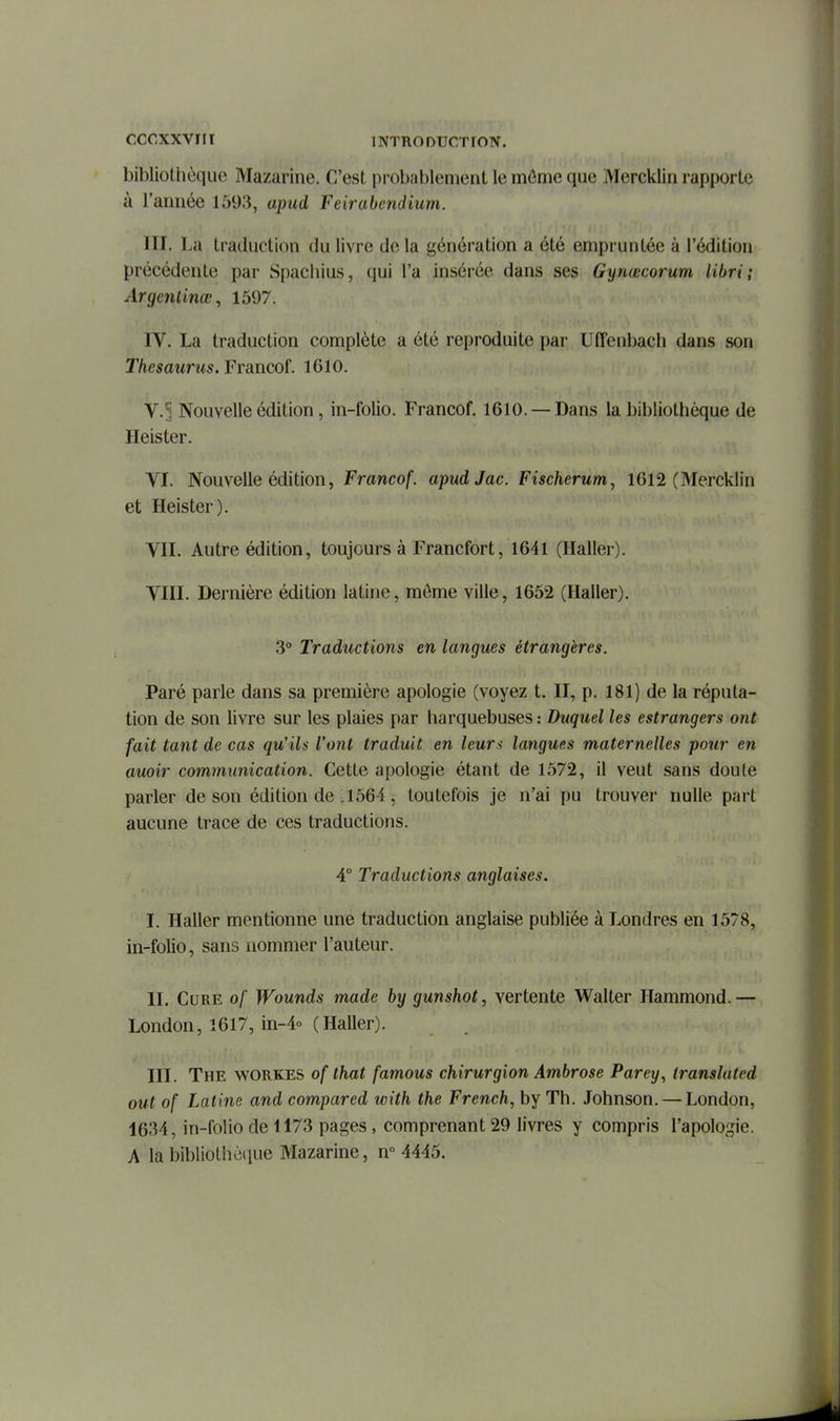 cccxxviir bibliothèque Mazarine. C'est probablement le môme que Mercklin rapporte à l'année 1593, apud Feirabendium. III. La traduction du livre de la génération a été empruntée à l'édition précédente par Spachius, qui l'a insérée dans ses Gynœcorum libri ; Argentinœ, 1597. IV. La traduction complète a été reproduite par Uffenbach dans son Thésaurus. Francof. 1610. V. ?, Nouvelle édition, in-folio. Francof. 1610. — Dans la bibliothèque de Heister. VI. Nouvelle édition, Francof. apudJac. Fischerum, 1612 (Mercklin et Heister). VII. Autre édition, toujours à Francfort, 1641 (Haller). VIII. Dernière édition latine, môme ville, 1652 (Haller). 3° Traductions en langues étrangères. Paré parle dans sa première apologie (voyez t. II, p. 181) de la réputa- tion de son livre sur les plaies par harquebuses : Duquel les estrangers ont fait tant de cas qu'ils l'ont traduit en leurs langues maternelles pour en auoir communication. Cette apologie étant de 1572, il veut sans doute parler de son édition de J564, toutefois je n'ai pu trouver nulle part aucune trace de ces traductions. 4° Traductions anglaises. I. Haller mentionne une traduction anglaise publiée à Londres en 1578, in-folio, sans nommer l'auteur. II. Cure of Wounds made by gunshot, vertente Walter Hammond.— London, 1617, in-4o (Haller). III. The workes of that famous chirurgion Ambrose Parey, translated oui of Latine and compared with the French, by Th. Johnson. — London, 1634, in-folio de 1173 pages, comprenant 29 livres y compris l'apologie. A la bibliothc(iue Mazarine, n° 4445.