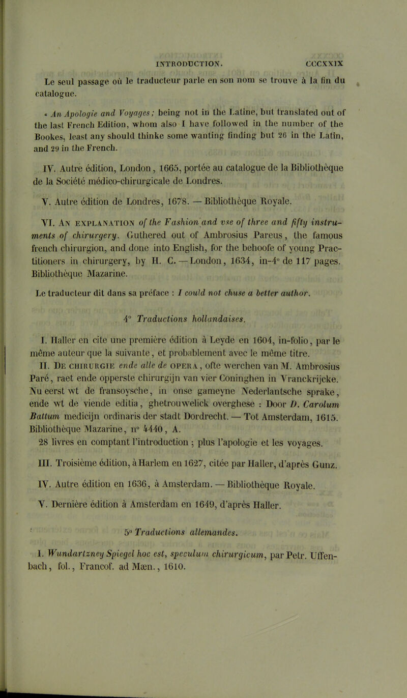 Le seul passage où le traducteur parle en son nom se trouve à la fin du catalogue. « An Apologie and Voyages; being not in the Latine, but translated out of the last French Edition, whora aiso I have foliowed in the number of the Bookes, least any should thinke some wanting Qnding but 26 in the Latin, and 29 in the French. IV. Autre édition, London, 1665, portée au catalogue de la Bibliothèque de la Société médico-chirurgicale de Londres. V. Autre édition de Londres, 1678. — Bibliothèque Royale. VL An explanation of the Fashion and vue of three and fifty instru- ments of chirurgery. Guthered out of Ambrosius Pareus, the famous french chirurgien, and donc into English, for the behoofe of young Prac- titioners in chirurgery, by H. C —London, 1634, in-4 de 117 pages. Bibliothèque Mazarine. Le traducteur dit dans sa préface : / could not chuse a better author. 4 Traductions hollandaises. I. Haller en cite une première édition à Leyde en 1604, in-folio, par le môme auteur que la suivante, et probablement avec le môme titre. II. De chirurgie ende aile de opéra, ofte werchen van M. Ambrosius Paré, raet ende opperste chirurgijn van vier Coninghen in Vranckrijcke. Nu eerst wt de fransoysche, in onse gameyne Nederlantsche sprake, ende wt de viende editia, ghetrouwelick overghese : Door D. Carolum Battum medicijn ordinaris der stadt Dordrecht. — Tôt Amsterdam, 1615. Bibliothèque Mazarine, n 4440, A. 28 livres en comptant l'introduction ; plus l'apologie et les voyages. III. Troisième édition, à Harlem en 1627, citée par Haller, d'après Gunz. IV. Autre édition en 1636, à Amsterdam. — Bibliothèque Royale. V. Dernière édition à Amsterdam en 1649, d'après Haller. 5 Traductions allemandes. I. Wundartzncy Spiegel hoc est, spéculum chirurgicum, par Petr. Uffen- bach, fol., Francof. ad Maen., 1610.