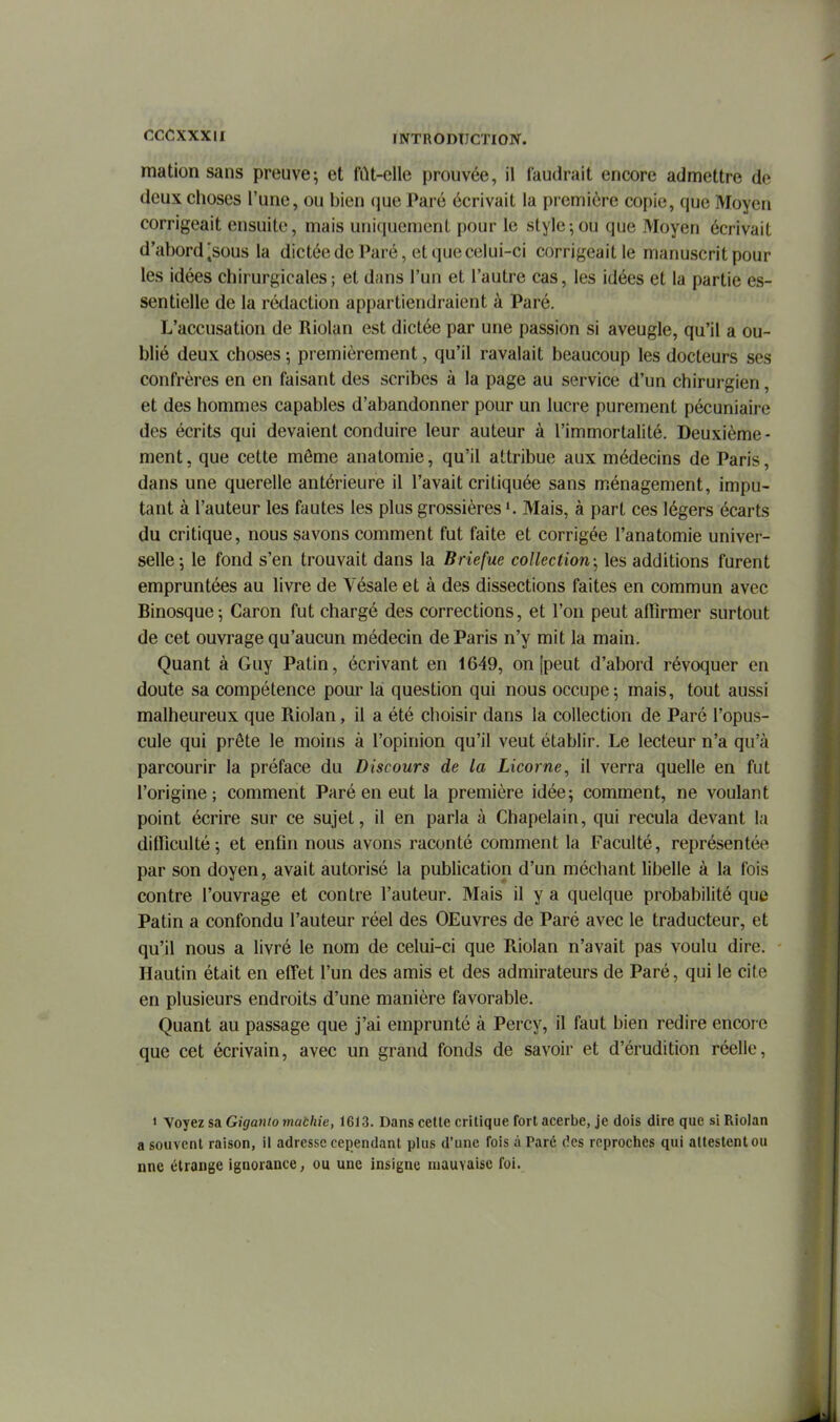 mation sans preuve; et fiU-clle prouvée, il faudrait encore admettre de deux choses l'une, ou bien (]ue Paré écrivait la première copie, que Moyen corrigeait ensuite, mais uniquement pour le style ; ou que Moyen écrivait d'abord [sous la dictée de Paré, et que celui-ci corrigeait le manuscrit pour les idées chirurgicales; et dans l'un et l'autre cas, les idées et la partie es- sentielle de la rédaction appartiendraient à Paré. L'accusation de Riolan est dictée par une passion si aveugle, qu'il a ou- blié deux choses ; premièrement, qu'il ravalait beaucoup les docteurs ses confrères en en faisant des scribes à la page au service d'un chirurgien, et des hommes capables d'abandonner pour un lucre purement pécuniaire des écrits qui devaient conduire leur auteur à l'immortalité. Deuxième- ment, que cette môme anatomie, qu'il attribue aux médecins de Paris, dans une querelle antérieure il l'avait critiquée sans ménagement, impu- tant à l'auteur les fautes les plus grossières Mais, à part ces légers écarts du critique, nous savons comment fut faite et corrigée l'anatomie univer- selle-, le fond s'en trouvait dans la Briefue collection-^ les additions furent empruntées au livre de Vésale et à des dissections faites en commun avec Binosque-, Caron fut chargé des corrections, et l'on peut affirmer surtout de cet ouvrage qu'aucun médecin de Paris n'y mit la main. Quant à Guy Patin, écrivant en 1649, on [peut d'abord révoquer en doute sa compétence pour la question qui nous occupe; mais, tout aussi malheureux que Riolan, il a été choisir dans la collection de Paré l'opus- cule qui prête le moins à l'opinion qu'il veut établir. Le lecteur n'a qu'à parcourir la préface du Discours de la Licorne, il verra quelle en fut l'origine; comment Paré en eut la première idée; comment, ne voulant point écrire sur ce sujet, il en parla à Chapelain, qui recula devant la difficulté; et enfin nous avons raconté comment la Faculté, représentée par son doyen, avait autorisé la publication d'un méchant libelle à la fois contre l'ouvrage et contre l'auteur. Mais il y a quelque probabilité que Patin a confondu l'auteur réel des OEuvres de Paré avec le traducteur, et qu'il nous a livré le nom de celui-ci que Riolan n'avait pas voulu dire. Hautin était en effet l'un des amis et des admirateurs de Paré, qui le cite en plusieurs endroits d'une manière favorable. Quant au passage que j'ai emprunté à Percy, il faut bien redire encore que cet écrivain, avec un grand fonds de savoir et d'érudition réelle, > Voyez sa Giganio mathie, 1613. Dans cette critique fort acerbe, je dois dire que si Riolan a souvent raison, il adresse cependant plus d'une fois à Paré des reproches qui attestent ou nne étrange ignorance, ou une insigne mauvaise foi.