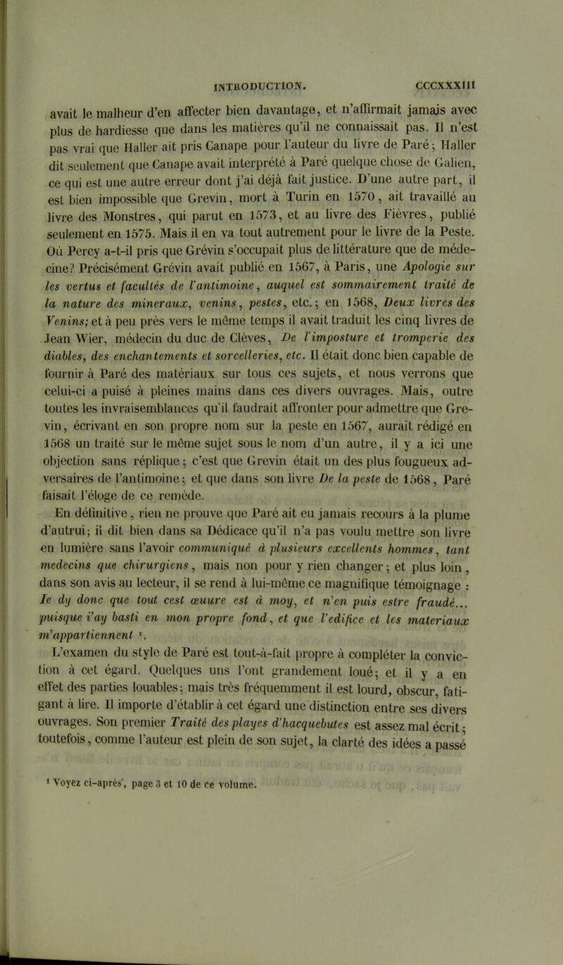 IJNTKODUCTION. CCCXXXtlI avait le maUieur d'en affecter bien davantage, et n'affirmait jamais avec plus de hardiesse que dans les matières qu'il ne connaissait pas. Il n'est pas vrai que Haller ait pris Canapé pour l'auteur du livre de Paré; Haller dit seulement que Canapé avait interprété à Paré quelque chose de Galien, ce qui est une autre erreur dont j'ai déjà fait justice. D'une autre part, il est bien impossible que Grevin, mort à Turin en 1570, ait travaillé au livre des Monstres, qui parut en 1573, et au livre des Fièvres, publié seulement en 1575. Mais il en va tout autrement pour le livre de la Peste. Où Percy a-t-il pris que Grévin s'occupait plus de littérature que de méde- cine? Précisément Grévin avait publié en 1567, à Paris, une Apologie sur les vertus et facultés de l'antimoine, auquel est sommairement traité de la nature des minéraux, venins, pestes, etc. 5 en 1568, Deux livres des Venins; et à peu près vers le môme temps il avait traduit les cinq livres de Jean Wier, médecin du duc de Clèves, De Vimposture et tromperie des diables, des enchantements et sorcelleries, etc. Il était donc bien capable de fournir à Paré des matériaux sur tous ces sujets, et nous verrons que celui-ci a puisé à pleines mains dans ces divers ouvrages. Mais, outre toutes les invraisemblances qu'il faudrait affronter pour admettre que Gre- vin, écrivant en son propre nom sur la peste en 1567, aurait rédigé en 1568 un traité sur le môme sujet sous le nom d'un autre, il y a ici une objection sans réplique ; c'est que Grevin était un des plus fougueux ad- versaires de l'antimoine; et que dans son livre De la peste de 1568, Paré faisait l'éloge de ce remède. En définitive, rien ne prouve que Paré ait eu jamais recours à la plume d'autrui; il dit bien dans sa Dédicace qu'il n'a pas voulu mettre son livre en lumière sans l'avoir communiqué à plusieurs excellents hommes, tant médecins que chirurgiens, mais non pour y rien changer -, et plus loin , dans son avis au lecteur, il se rend à lui-môme ce magnifique témoignage : le dy donc que tout cest œuure est à moy, et n'en puis estre fraudé... puisque i'ay basti en mon propre fond, et que l'édifice et les matériaux m'appartiennent L'examen du style de Paré est tout-à-fait propre à compléter la convic- tion à cet égard. Quelques uns l'ont grandement loué; et il y a en effet des parties louables; mais très fréquemment il est lourd, obscur, fati- gant à lire. Il importe d'établir à cet égard une distinction entre ses divers ouvrages. Son premier Traité des playes d'hacquebutes est assez mal écrit • toutefois, comme l'auteur est plein de son sujet, la clarté des idées a passé « Voyez ci-après*, page 3 et 10 de ce volume.