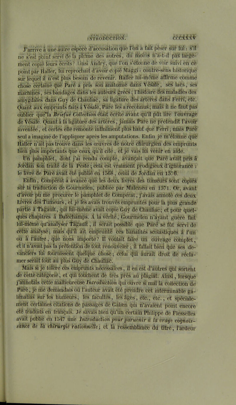 rie s*èsî pbinf servi 'àé fa pliime dés autrès, du mo'îrîS n'a-t-il ph'è' iaf^ë- rfient copie leurs écrits? .Vinsi Ahdry, qiie l'on s'étonne dè voir suivi eh cë point par fiaiier, fui reprochait d'avoir copie Maggi : contfè-sè'hs historicjiië siir lequel ii n'est [ilus besoin de revenir. Hàllér lui-nfiôitié affirme comme cïiôs^e certàirie ^e Paré à pris soii anâtomiè dàiis YëèÙië, sëë lacs, ses machines, èes bandages (iatis les àûtèurs grëcs • l'histoire à'és maladies des amygiialèé dans Guy (le Chaiiliac, sa ligature (fës artères âàhi FèfH, ètb. Quant aux émprunts faits a V^satê,T^aré lès a i-ecofinué itiM 11 ne faut f)as oublièi* que'la Éri'efùé Collection était édrite âVaiit qu'il fiût lire l'ouvrage (ièi^êsàlë. (^liâihtâ râ ligature des artères, jamkîs i*àfë hé ffrétëhdit l'avoir inventée, et cértës êîléremonte îhtïnîméni pîitii^ haut cjuè Férrî ; niais Pàfe seul a imaginé de l'appliquer après les amputations. Enfin je m'étdhne qûë rfàller n'ait pas trouvé d'ans lés œuvres de notre cHIruf^lèri dës emprunts ijîeh plus importants t][ie céùx qia'll cité, èt je vais fui Véhii' en àitie. tjri pamphlet, (loht j'sii rendu compté, avançait qîie Pârë avait pris â JorUân son traite dé la Pesté ; cela ést vrairiiènt pi*odigieux d'igh'oi-anéè : le livre de t^aré avait etè publié éri Ï^^È, célùi dé Joi'dan én 1^76. Ehtîn, fcbhipèrat a avancé que les deux livres deà turnédi*^ sont copiés s'hf la trkdiictiôh dë Gourhielën, publiée par IVffileiiièu en 1571. Or, avant d'^VOif bii h^è pi'Ocui'ér le pamphlet de Cbmpérkt, j'àvàî^ aniloté Ces deux Livrés dës t'urnèiirs, et je les avais ti^ouvés ëmpruntés pour là plus gi-andë pairfié à 't'blâlilt, qiil liil-mèmê avêiit copié Gù^ dé Chàiiliàc; et pour quel- qu'és chapitres à fialêcham[)s. A là vérité, Gourmelen n'ayant guère fait lùl-riiômé qu'analyser ta^ault, il àèH\t poésiblë que Pai-é se fût servi dé cëltë àttâlySë- nlàis (^li*!! àil ëhifii'uhté bèS Banalités séolàstiques â l'uri bu à i'autré, (juè iibùs impoî-tè? il vôUlait faîré ilh oiivrdgë complet, ehl n'avait pas l'a prétention de tôU il fallait biëri que ses dè- vànëiërs lui fourhlsséiit (juéfqtiê chose ; cêlui (jiil iiuràit droit dè récla- mer sei^^it tbiit au pltis Ghy d'é Chauliàc. Mis si jé tblêfe cés ëidpriihts nécessaires, il ëii efel d'àdtreé qhi ébrteht de cëttëc^lé^orië, et qui tôïichônt de tt^ès iirès au pl^gisit. Ainsi, lorsqùé j'ahhotsiis cette màlHêûreuse ïntroàûction qui ouvré sî mal là collection dé Paré, j'ë nié deihàndais où l'auteur avait été prëtldrë cët inte>hiinàblë ga- lirhàtià^ sur les hùmeufs, lés facultés, lès âgés, ëtc., etc., et spéciale- meiit cértaines citàtibhs de passâmes dé feàliëh qiii h'avaiëht l^bint encore étié tràdiiità eh fràn^ais. Je s^Vàî^ bieri (^u'iih certain Philippe de Flëssellës avait publié ëh 1547 ûnë înthducïion pàûr paruénir à lavràp to^hois- suWcè de cU^rurgiè ratio'ànéÛe ; et là reàSeïinbMfee dû titré, l'krdeur