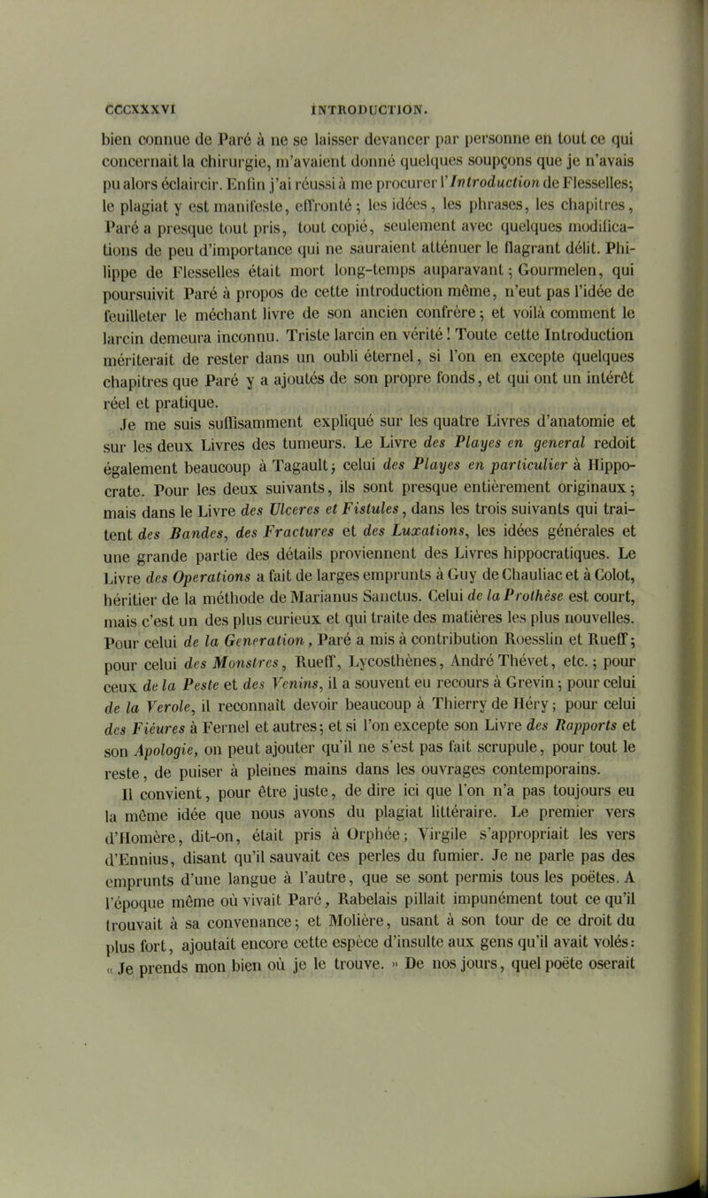 bien connue de Paré à ne se laisser devancer par personne en tout ce qui concernait la chirurgie, m'avaient donné quelques soupçons que je n'avais pu alors éclaircir. Eniin j'ai réussi à me procurer VIntroduction de Flesselles; le plagiat y est manifeste, elTronté; les idées, les phrases, les chapitres, Paré a presque tout pris, tout copié, seulement avec quelques modihca- tions de peu d'importance qui ne sauraient atténuer le flagrant délit. Phi- lippe de Flesselles était mort long-temps auparavant ; Gourmelen, qui poursuivit Paré à propos de cette introduction môme, n'eut pas l'idée de feuilleter le méchant livre de son ancien confrère ; et voilà comment le larcin demeura inconnu. Triste larcin en vérité I Toute cette Introduction mériterait de rester dans un oubli éternel, si l'on en excepte quelques chapitres que Paré y a ajoutés de son propre fonds, et qui ont un intérêt réel et pratique. .fe me suis suffisamment expliqué sur les quatre Livres d'anatomie et sur les deux Livres des tumeurs. Le Livre des Playes en gênerai redoit également beaucoup à Tagault ; celui des Playes en particulier à Hippo- crate. Pour les deux suivants, ils sont presque entièrement originaux5 mais dans le Livre des Ulcères et Fistules, dans les trois suivants qui trai- tent des Bandes, des Fractures et des Luxations, les idées générales et une grande partie des détails proviennent des Livres hippocratiques. Le Livre des Opérations a fait de larges emprunts à Guy de Chauliac et à Colot, héritier de la méthode de Marianus Sanctus. Celui de la Prothèse est court, mais c'est un des plus curieux et qui traite des matières les plus nouvelles. Pour celui de la Génération, Paré a mis à contribution Roesslin et RuefiT; pour celui des Monstres, RuefT, Lycosthènes, AndréThévet, etc.; pour ceux de la Peste et des Venins, il a souvent eu recours à Grevin ; pour celui de la Vérole, il reconnaît devoir beaucoup à Thierry de Héry ; pour celui des Fiéures à Fernel et autres; et si l'on excepte son Livre des Rapports et son Apologie, on peut ajouter qu'il ne s'est pas fait scrupule, pour tout le reste, de puiser à pleines mains dans les ouvrages contemporains. Il convient, pour être juste, de dire ici que l'on n'a pas toujours eu la môme idée que nous avons du plagiat littéraire. Le premier vers d'Homère, dit-on, était pris à Orphée ; Virgile s'appropriait les vers d'Ennius, disant qu'il sauvait ces perles du fumier. Je ne parle pas des emprunts d'une langue à l'autre, que se sont permis tous les poètes, A l'époque môme où vivait Paré, Rabelais pillait impunément tout ce qu'il trouvait à sa convenance ; et Molière, usant à son tour de ce droit du plus fort, ajoutait encore cette espèce d'insulte aux gens qu'il avait volés : <( Je prends mon bien où je le trouve. » De nos jours, quel poète oserait
