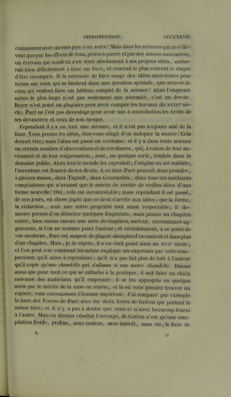 commencer avec un vers pris à un autre? Mais dans les sciences qui ne s'élè- vent que par les efforts de tous, pierre à pierre et par des assises successives, un écrivain qui voudrait s'en tenir absolument à ses propres idées, arrive- rait bien dilîîcilement à faire un livre, et courrait le plus souvent le risque d'être incompris. Si la nécessité de faire usage des idées antérieures pèse môme sur ceux qui se limitent dans une question spéciale, que sera-ce de ceux qui veulent faire un tableau complet de la science? Alors l'emprunt même le plus large n'est pas seulement une nécessité, c'est un devoir. Boyer n'est point un plagiaire pour avoir compilé les travaux du xviiP siè- cle; Paré ne l'est pas davantage pour avoir mis à contribution les écrits de ses devanciers et ceux de son époque. Cependant il y a en tout une mesm-e, et il n'est pas toujours aisé'de la fixer. Vous prenez les idées, ôtes-vous obligé d'en indiquer la source ? Cela devrait être ; mais l'abus est passé en coutume; et il y a dans toute science un certain nombre d'observations et de corollaires, qui;, à raison de leur an- cienneté et de leur vulgarisation, sont, en quelque sorte, tombés dans le domaine public. Alors tout le monde les reproduit; l'origine en est oubliée; l'inventeur est frustré de ses droits. A ce titre Paré pouvait donc prendre, à pleines mains, dans Tagault, dans Gourmelen, dans tous ces méchants compilateurs qui n'avaient que le mérite de revêtir de vieilles idées d'une forme nouvelle? Oui, cela est incontestable; mais cependant il est passé, de nos jours, en chose jugée que ce droit s'arrête aux idées ; que la forme, la rédaction, sont une autre propriété tout aussi respectable; il de- meure permis d'en détacher quelques fragments, mais jamais un chapitre entier, bien moins encore une série de chapitres, surtout, circonstance ag- gravante, si l'on ne nomme point l'auteur ; et véritablement, à ce point de vue moderne, Paré est suspect de plagiat dansplusd'un endroit et dans plus d'un chapitre. Mais , je le répète, il n'en était point ainsi au xvF siècle ; et l'on peut voir comment lui-même explique ses emprunts par cette com- paraison qu'il aime à reproduire : qu'il n'a pas fait plus de tort à l'auteur qu'il copie qu'une chandelle qui s'allume à une autre chandelle. Disons aussi que pour tout ce qui se rattache à la pratique, il sait faire un choix raisonné des matériaux qu'il emprunte ; il se les approprie en quelque sorte par le mérite de la mise en œuvre, et là où vous pensiez trouver un copiste, vous recomiaissez l'homme supérieur. J'ai comparé par exemple le livre des Venins de Paré avec les deux livres de Grévin qui portent le même titre; et il n'y a pas à douter que ceux-ci n'aient beaucoup fourni à l'autre. Mais en dernier résultat l'ouvrage, de Grévin n'est qu'une com- pilation froide, prolixe, sans couleur, sans intérêt, sans vie ; le livre de