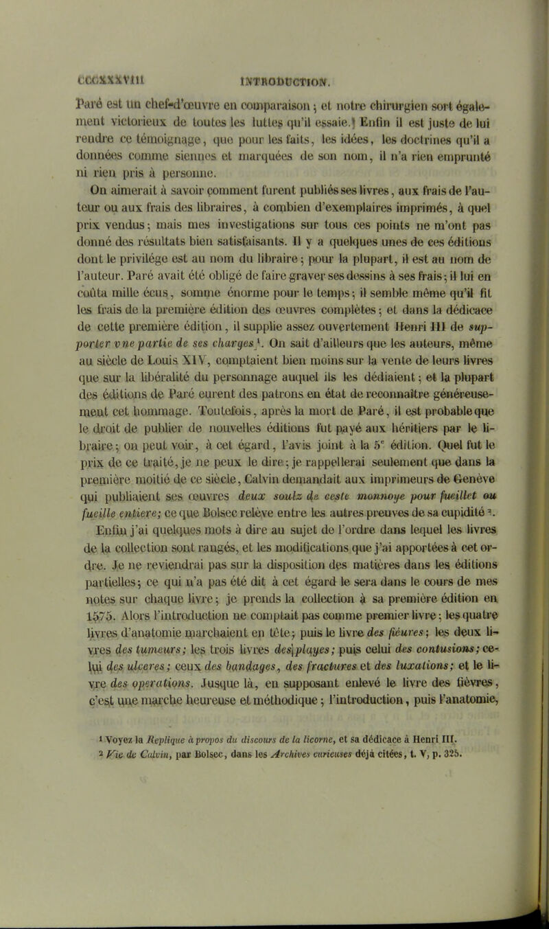 tC^KXîtVlll INTRODUCTION. Paré eat un chef-d'œuvre en comparaison \ et notre cliirurgien sort égale- ment victorieux de toutes les luttes qu'il essaie.^ Enfin il est juste de lui rendi'e ce témoignage, que pour les laits, les idées, les doctrines qu'il a données comme siennes et marquées de son nom, il n'a rien emprunté ni rien pris à persoime. On aimerait à savoir çomment furent publiés ses livres, aux frais de l'au- teur ou aux frais des libraires, à combien d'exemplaires imprimés, à quel prix vendus ; mais mes investigations sur tous ces points ne m'ont pas donné des résultats bien satisfaisants. Il y a quelques unes de ces éditions dont le privilège est au nom du libraire ; pour la plupart, il est au nom de l'auteur. Paré avait été obligé de faire graver ses dessins à ses frais-, il lui en coûta mille écus, somme énorme pour le temps ^ il semble môme qu'il fit les ti'ais de la première édition des œuvres complètes ; et dans la dédicace de cette première édition, il supplie assez ouvertement Henri 111 de sup- porter vne partie de ses charges K On sait d'ailleurs que les auteurs, même au siècle de Louis XIV, comptaient bien moins sur la vente de leurs livres que sur la libéralité du persoimage auquel ils les dédiaient ; et la plupart des éditions de Paré eurent des patrons en état de reconnaître généreuse- ment cet hommage. Toutefois, après la mort de Paré, il est probable que le droit de publier de nouvelles éditions fut payé aux héritiers par le li- braire-, on peut vodr, à cet égard, l'avis joint à la 5^ édition. Quel fut le prix de ce traité, je ne peux le dire; je rappellerai seulement que dans la première moitié de ce siècle, Galvin demandait aux imprimeurs de Genève qui publiaient ses œuvres deux soulz de. ceste m&nnoye pour jkieillct ou fueille entière; ce que Bolsec relève entre les autres preuves de sa cupidité \ EnfijLi j'ai quelques mots à dire au sujet de l'ordre dans lequel les livres de la collection sont rangés, et les modifications que j'ai apportées à c.et or- dre. J^e ne reviendrai pas sur la disposition des matières dans les éditions jiiartielles 5 ce qui n'a pas été dit à cet égard le sera dans le cours de mes notes sur chaque livre 5 je prends la collection à sa première édition en 1^75. Alors l'introduction ne comptait pas comme premier livre ; tes quatre livres d'anatomie marcbaient en tete^ puis le livre des fiéures; les deux li- Yjes des tumeurs; les trois livres des]pla,y.es; puis celui des contusians; cg- \\]ji d/CS ulcères; ceux des bandages, des fractureset des luxations; et le li- vre des opérations. Jusque là, en supposant enlevé le livre des fièvres, c'eS(t UU.0 marche heureuse et méthodique ; l'introduction, puis l'anatomie, * Voyez la Réplique àpropos du discours de la licorne, et sa dédicace à Henri III. 2 Fie de Calvin, par Bolsec, dans les Archives curieuses déjà citées, t. V, p. 326.