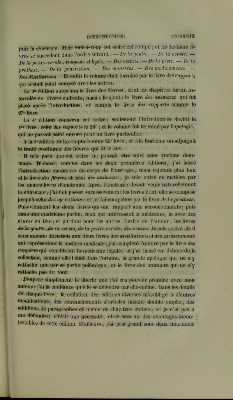 frtif» la chirïrrgre. MfHff towê-àf-eowp- eef épefre est rortipa-, et tes derniers li- vres se succèdent dans l'ordre suivant : —De la goutte. —De la vérole. — De la petite-veroie, rau^ote et lèpre. — Des vemns. — De la peste. — De la prothèse. De la génération. — Des monstres. — Des médicaments. — Be»msPifM^on9.—Men&R le voki»i« était terminé par te livre de»rapports qui w'ëtait point compté a-yec tes autres. La 2« édi-tion supprima le livre des fièvres, dont les chapitres forent in- Éercale&en divers endroits^ Hi^is elte^jout» le livre de*- animaux qui fut placé après l'inlirodtteti©», et compta le livre des rapports comme le 27* Itvr©. La 4« éditi-^ conserva eet ordre ; seulement l'introduction devint le l*^ livre-, cetui dies rapport» le 28^ ; et le volume fut terminé par Vapologie, qui ne' passa-i* point encore pour un livre particulier. A lla-5*édïtibno» la compta comme 29 livre-, et à la huitième on adjoignit te ta»£tité' posthume dies fièvres qui fit le 30^. H m'a' paru que cet ordre ne pouvait être suivi saïas quelque dom- mage. IKabord, comme dims les deux premières éditions, j'ai laissé KintrodUGtion en^detiors du corps de l'ouvrage-, mais rejetant plus loin et le livre des fiémes et celui des ammaux, je suis entré en matière par les quatre^ livres dï'anatîomie. Après Kauatomie devait venir naturellement la» chirurgie ; j'ai fait passer successivement les livres dont elle se compose jusqu^à celui'ûfes opérations^; et je l'ai complétée par le livre de la prothèse. Pui& viennent les deux livres qui ont rapport aux accouchements 5 puis daiïs une-quQtoième partie, ceux qui intéressent la médecine, le livre des fiéures en tête ; et gardant pour les autres l'ordre de l'auteur, les livres de'U». goutte, dio la vérole., de la petiie-verole , des venins. Je suis arrivé ainsi sans aucune déviation aux deux livres des distillatiom atdes médicaments qui représentent lia matière médicale-, j'ai complété l'œuvre par le livre des rapportis-qui constituent la médecine légale ; et j'ai laissé en dehors de la GollectJGn', comme-elle l'était dans l'origine, la grande apologie qui ne s'y rattache que par sa partie polémique, et le livre des animaux qui ne s'y rattache pas du tout. J^e^pose simplement lë liberté que j'ai cru pouvoir prendre avec mon auteur j j'ai la' confiance qu'elle se défendra par elle-même. Dans les détails d& chaque livre, là^ coHiation des éditions diverses m'a obligé à d'autres modifications, des retranchements d'articles faisant double emploi, des additions de paragraphes^ et môme de chapitres entiers -, ici je n'ai pas à me défendre; c'était une nécessité, etce seraun des avantages incon- j testables de cette édition. D'ailleurs, j'ai pris grand soin dans mes notes
