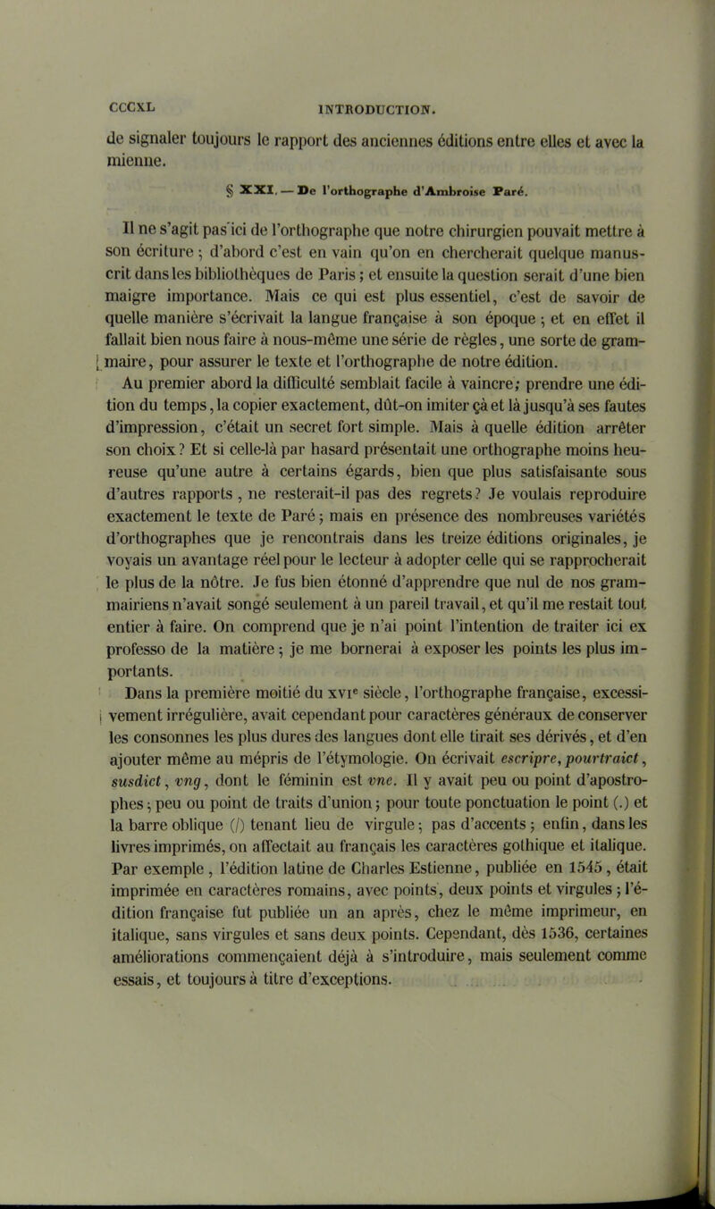 de signaler toujours le rapport des anciennes éditions entre elles et avec la mienne. § XXI, — De l'orthographe d'Ambroise Paré. Il ne s'agit pas'ici de l'orthographe que notre chirurgien pouvait mettre à son écriture ; d'abord c'est en vain qu'on en chercherait quelque manus- crit dans les bibliothèques de Paris ; et ensuite la question serait d'une bien maigre importance. Mais ce qui est plus essentiel, c'est de savoir de quelle manière s'écrivait la langue française à son époque ; et en effet il fallait bien nous faire à nous-môme une série de règles, une sorte de gram- [ maire, pour assurer le texte et l'orthographe de notre édition. Au premier abord la difficulté semblait facile à vaincre; prendre une édi- tion du temps, la copier exactement, dût-on imiter çà et là jusqu'à ses fautes d'impression, c'était un secret fort simple. Mais à quelle édition arrêter son choix ? Et si celle-là par hasard présentait une orthographe moins heu- reuse qu'une autre à certains égards, bien que plus satisfaisante sous d'autres rapports , ne resterait-il pas des regrets ? Je voulais reproduire exactement le texte de Paré ; mais en présence des nombreuses variétés d'orthographes que je rencontrais dans les treize éditions originales, je voyais un avantage réel pour le lecteur à adopter celle qui se rapprocherait le plus de la nôtre. Je fus bien étonné d'apprendre que nul de nos gram- mairiens n'avait songé seulement à un pareil travail, et qu'il me restait tout entier à faire. On comprend que je n'ai point l'intention de traiter ici ex professo de la matière 5 je me bornerai à exposer les points les plus im- portants. Dans la première moitié du xvi« siècle, l'orthographe française, excessi- i vement irrégulière, avait cependant pour caractères généraux de conserver les consonnes les plus dures des langues dont elle tirait ses dérivés, et d'en ajouter môme au mépris de l'étymologie. On écrivait escripre, pourtraict, susdict, vng, dont le féminin est vne. Il y avait peu ou point d'apostro- phes ^ peu ou point de traits d'union ; pour toute ponctuation le point (.) et la barre oblique (/) tenant lieu de virgule ; pas d'accents j enfin, dans les livres imprimés, on affectait au français les caractères gothique et italique. Par exemple , l'édition latine de Charles Estienne, publiée en 1545, était Imprimée en caractères romains, avec points, deux points et virgules j l'é- dition française fut publiée un an après, chez le môme imprimeur, en italique, sans virgules et sans deux points. Cependant, dès 1536, certaines améliorations commençaient déjà à s'introduire, mais seulement comme essais, et toujours à titre d'exceptions.
