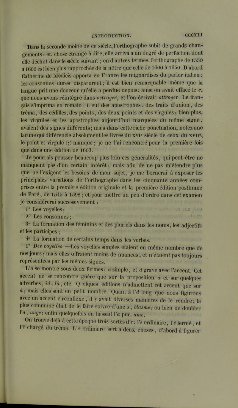Dans la seconde moitié de ce siècle, l'orthographe subit de grands chan- gements : et, chose étrange à dire, elle arriva à un degré de perfection dont elle déchut dans le siècle suivant ; en d'autres termes, l'orthographe de 1550 à 1600 est bien plus rapprochée de la nôtre que celle de 1600 à 1650. D'abord Catherine de Médicis apporta en France les mignardises du parler italien ^ les consonnes dures disparurent-,'il est bien remarquable même que la langue prit une douceur qu'elle a perdue depuis; ainsi on avait effacé le e, que nous avons réintégré dans octroyer, et l'on écrivait ottroyer. Le fran- çais s'imprima en romain ; il eut des apostrophes , des traits d'union , des tréma, des cédilles, des points, des deux points et des virgules ; bien plus, les virgules et les apostrophes aujourd'hui marquées du môme signe, avaient des signes différents; mais dans cette riche ponctuation, notez une lacune qui différencie absolument les livres du xvr siècle de ceux du xvii*; le point et virgule (;) manque ; je ne l'ai rencontré pour la première fois que dans une édition de 1603. Je pourrais pousser beaucoup plus loin ces généralités, qui peut-être ne manquent pas d'un certain intérêt \ mais afin de ne pas m'étendre plus que ne l'exigent les besoins de mon sujet, je me bornerai à exposer les principales variations de l'orlhographe dans les cinquante années com- prises entre la première édition originale et la première édition posthume de Paré, de 1545 à 1598 ; et pour mettre un peu d'ordre dans cet examen je considérerai successivement : 1° Les voyelles 5 2 Les consonnes ; ' 3° La formation des féminins et des pluriels dans les noms, les adjectifs et les participes 5 40 La formation de certains temps dans les verbes. 1° Des voyelles. —Les voyelles simples étaient en même nombre que de nos jours ; mais elles offraient moins de nuances, et n'étaient pas toujours représentées par les mêmes signes. Va se montre sous deux formes -, a simple, et à grave avec l'accent. Cet accent ne se rencontre guère que sur la proposition à et sur quelques adverbes, ià, /à, etc. Quelques éditions n'admettent cet accent que sur à; mais elles sont en petit nombre. Quant à Vâ long que nous figurons avec un accent circonnexe, il y avait diverses manières de le rendre; la plus commune était de le faire suivre d'une s; blasme; ou bien de doubler l'a, aage; enfin quelquefois on laissait l'a pur, ame. On trouve déjà à cette époque trois sortes d'e ; Ve ordinaire, Vé fermé et Yè- chargé du tréma. Ve ordinaire sert à deux choses, d'abord à figurer