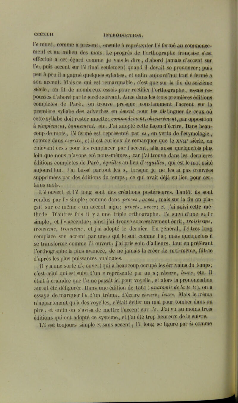 Ve muet, comme à présent; ensuite à i-eprésejiter Vé fermé au c^immeiKîe- ment et au milieu des mots. Le i>rogrès de l'ortljograplje fraw;ai.se s'est effectué à cet égard comme je vais le diie -, d'abord jamais d'accent sur Ye'^ puis accent sur Vé linal seulement quand il devait se prononcer; puis peu à peu il a gagné quelques syllabes, et enfin aujourd'hui tout é fermé a son accent. Mais ce qui est l emarquable, c'est que sui- la fin du seizième siècle, on fit de nombreux essais pour rectifier l'orthographe, essais re- poussés d'abord par le siècle suivant. Ainsi dans les trois premières éditions complètes de Paré, on trouve presque constamment l'acxient sur la première syllabe des adverbes en cment pour les distinguer de ceux où cette syllabe doit rester muette; commodément, obscurément, par opposition à simplement, bonnement, etc. J'ai adopté cette façon d'écrire. Dans l>eau- coup de mots, Vé fermé est représenté par es, en vertu de l'étymologie, comme dans escrire, et il est curieux de remarquer que le xviP siècle, en enlevant ces s pour les remplacer par l'accent, alla aussi quelquefois plus loin que nous n'avons été nous-mêmes ; car j'ai trouvé dans les dernières éditions complètes de Paré, équillcs au lieu (ïesquilles, qui est le mot usité aujourd'hui. J'ai laissé partout les s, lorsque je ne les ai pas trouvées supprimées par des éditions du temps ; ce qui avait déjà eu lieu pour cer- tains mots. L'è ouvert et l'é long sont des créations postérieures. Tantôt ils sont rendus par l'e simple ; comme dans procès, accès, mais sur la fin on pla- çait sur ce môme e un accent aigu; procès, accès-, et j'ai suivi cette mé- thode. D'autres fois il y a une triple orthographe, Ve suivi d'une « ; l'e simple, et l'e accentué; ainsi j'ai trouvé successivement écrit, troisiesme, troisième, troisième, et j'ai adopté le dernier. En général, l'é très long remplace son accent par une s qui le suit comme l'a ; mais quelquefois il se transforme comme l'è ouvert ; j'ai pris soin d'ailleurs, tout en préférant l'orthographe la plus avancée, de ne jamais la créer de moi-môme, fùtrce d'après les plus puissantes analogies. Il y a une sorte d'e ouvert qui a beaucoup occupé le-s écrivains du temps; c'est celui qui est suivi d'un v représenté par un u ; cheure, leure, etc. Il était à craindre que Vu ne passât ici pour voyelle, et alors la prononciation aurait été défigurée. Dans une édition de 1561 ( anatomie de la te te), on a essayé démarquer Vu d'un tréma, d'écrire cheure, leure. Mais le tréma n'appartenant qu'à des voyelles, c'était éviter un mal pour tomber dans un pire ; et enfin on s'avisa de mettre l'accent sur l'e. J'ai vu au moins trois éditions qui ont adopté ce système, et j'ai été trop heureux de le suivre. L'i est toujours simple et sans accent ; Vî long se figure par is comme