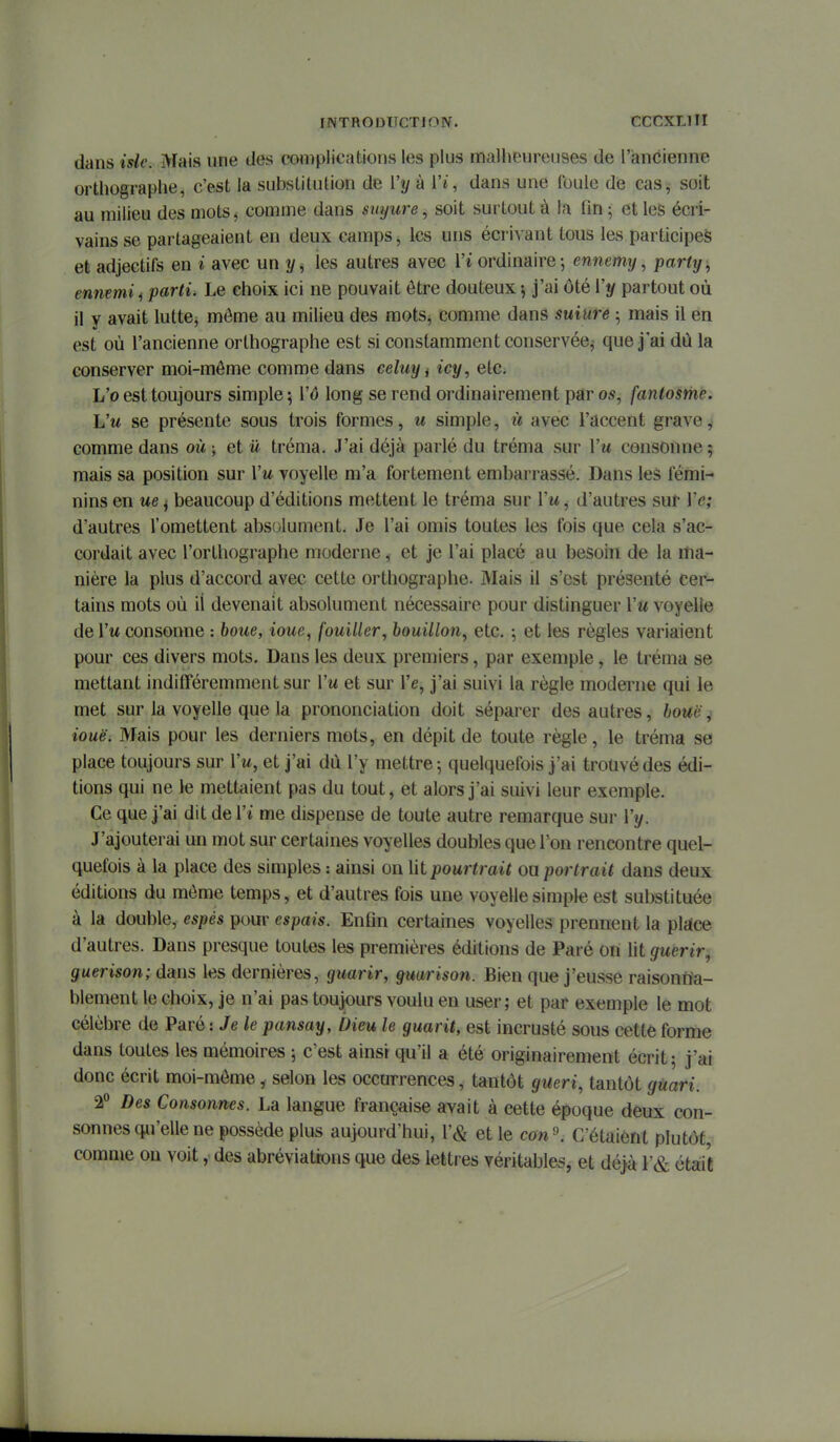 dans isle. Mais une des complications les plus malheureuses de l'ancienne orthographe, c'est la substitution de Vy à Vi, dans une foule de cas, soit au milieu des mots ^ comme dans suyure, soit surtout à la fin ^ et les écri- vains se partageaient en deux camps, les uns écrivant tous les participes et adjectifs en i avec un y, les autres avec Vi ordinaire-, ennemy, party, ennemi ^ parti. Le choix ici ne pouvait être douteux ^ j'ai ôté Vy partout où il y avait lutte, môme au milieu des mots, comme dans suiure ; mais il en est où l'ancienne orthographe est si constamment conservée^ que j'ai dù la conserver moi-môme comme dans celuyi icy, etc. L'o est toujours simple 5 l'o long se rend ordinairement par os, fantosrhe. Vu se présente sous trois formes, u simple, ù avec l'accent grave,' comme dans où j et û tréma. J'ai déjà parlé du tréma sur Vu consonne ; mais sa position sur Vu voyelle m'a fortement embarrassé. Dans les fémi- nins en ue j beaucoup d'éditions mettent le tréma sur Vu, d'autres sur Ve; d'autres l'omettent abs{jlument. Je l'ai omis toutes les fois que cela s'ac- cordait avec l'orthographe moderne, et je l'ai placé au besoin de la itia- nière la plus d'accord avec cette orthographe. Mais il s'est présenté cer- tains mots où ii devenait absolument nécessaire pour distinguer Vu voyelle de l'w consonne : boue, ioue, fouiller, bouillon^ etc. ; et les règles variaient pour ces divers mots. Dans les deux premiers, par exemple, le tréma se mettant indifféremment sur Vu et sur Ve, j'ai suivi la règle moderne qui le met sur la voyelle que la prononciation doit séparer des autres, bouë, iouëi Mais pour les derniers mots, en dépit de toute règle, le tréma se place toujours sur l'w, et j'ai dù l'y mettre 5 quelquefois j'ai trouvé des édi- tions qui ne le mettaient pas du tout, et alors j'ai suivi leur exemple. Ce que j'ai dit de Vi me dispense de toute autre remarque sur Vy. J'ajouterai un mot sur certaines voyelles doubles que l'on rencontre quel- quefois à la place des simples : ainsi on lit pourtrait ou portrait dans deux éditions du môme temps, et d'autres fois une voyelle simple est substituée à la double, espés pour espais. Enfin certaines voyelles prennent la pljïce d'autres. Dans presque toutes les premières éditions de Paré on lit guérir, guerison; dans les dernières, guarir, guarison. Bien que j'eusse raisonna- blement le choix, je n'ai pas toujours voulu en user; et par exemple le mot célèbre de Paré iJele pansay, Dieu le guarit, est incrusté sous cette forme dans toutes les mémoires ; c'est ainsi qu'il a été originairement écrit; j'ai donc écrit moi-môme , selon les occurrences, tantôt guéri, tantôt gUari. 2° Des Consonnes. La langue française avait à cette époque deux con- sonnes qu'elle ne possède plus aujourd'hui, r& et le con'\ C'étaient plutôt, comme on voit, des abréviations que des lettres véritables, et déjà F& était