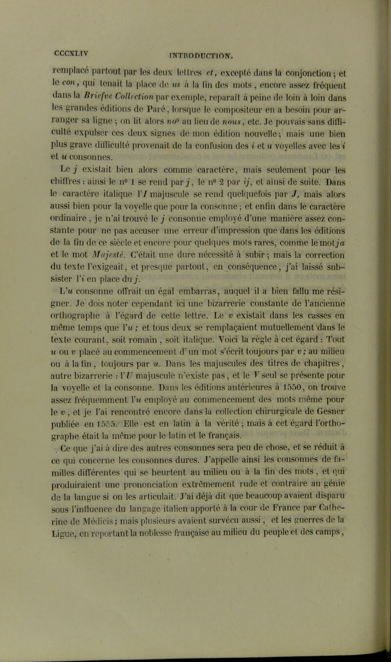 remplacé jiarlout par les deux lettres et, excepté dans la conjonction ; et le con, qui tenait la place de us à la lin des mots , encore assez fréquent dans la lirivfve Collection par exemple, reparaît à peine de loin à loin dans les grandes éditions de Paré, lorsque le compositeur en a besoin pour ar- ranger sa ligne ; on lit alors no» au lieu de nous, etc. Je pouvais sans dilfi- culté expulser ces deux signes de mon édition nouvelle-, mais une bien plus grave dilficulté provenait de la confusion des i et u voyelles avec les i et u consonnes. Le j existait bien alors comme caractère, mais seulement pour les chiffres : ainsi le n» 1 se rend par j, le n 2 par ij, et ainsi de suite. Dans le caractère italique 1'/ majuscule se rend quelquefois par /, mais alors aussi bien pour la voyelle que pour la consonne ; et enfin dans le caractère ordinaire , je n'ai trouvé le j consonne employé d'une manière assez con- stante pour ne pas accuser une erreur d'impression que dans les éditions de la fin de ce siècle et encore pour quelques mois rares, comme le motja et le mot Majesté. C'était une dure nécessité à subir ; mais la correction du texte l'exigeait, et presque partout, en conséquence, j'ai laissé sub- sister ri en place du j. L'm consonne offrait un égal embarras, auquel il a bien fallu me rési- gner. Je dois noter cependant ici une bizarrerie constante de l'ancienne orthographe à l'égard de cette lettre. Le v existait dans les casses en même temps que Vu; et tous deux se remplaçaient mutuellement dans le texte courant, soit romain , soit italique. Voici la règle à cet égard : Tout w ou v placé au commencement d'un mot s'écrit toujours par v ; au milieu ou à la fin, toujours par u. Dans les majuscules des titres de chapitres, autre bizarrerie : VU majuscule n'existe pas, et le F seul se présente pour la voyelle et la consonne. Dans les éditions antérieures à 1550, on trouve assez fréquemment Vu employé au commencement des mots même pour le t;, et je l'ai rencontré encore dans la collection chirurgicale de Gesner publiée en 1555. Elle est en latin à la vérité ^ mais à cet égard l'ortho- graphe était la même pour le latin et le français. Ce que j'ai à dire des autres consonnes sera peu de chose, et se réduit à ce qui concerne les consonnes dures. J'appelle ainsi les consonnes de fa- milles différentes qui se heurtent au milieu ou à la fin des mots, et qui produiraient une prononciation extrêmement rude et contraire au génie de la langue si on les articulait. J'ai déjà dit que beaucoup avaient disparu sous l'influence du langage italien apporté à la cour de France par Cathe- rine de Médicis ; mais plusieurs avaient survécu aussi, et les guerres de la Ligue, en reportant la noblesse française au milieu du peuple et des camps,