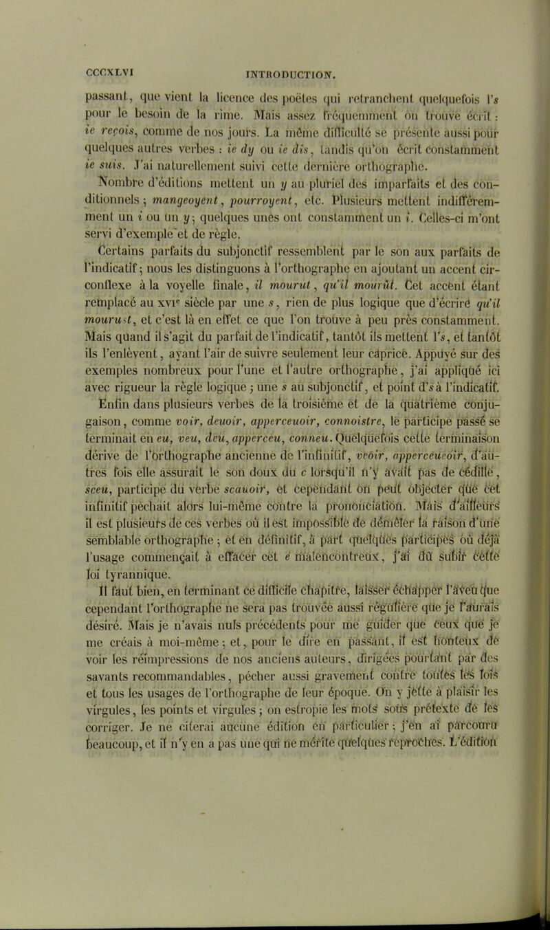 passant, que vient la licence des poètes qui rctranclient quelquefois 1'* pour le besoin de la rime. Mais assez frequeuimehl ou trouve éci lt : te reçois, comme de nos jours. La môme difticullé se présente aussi polir quelques autres verbes : ie dy ou ie dis, tandis qii'ori écrit constamment ie suis. J'ai naturellement suivi cette dernière ortbographc. Nombre d'éditions mettent un y au pluriel des imparfaits et dès con- ditionnels ; mangeoyent, jjourroyent, etc. I*lusieurs mettent indilîèrem- ment un t ou un y ., quelques unes ont constamment un t. Celles-ci m'ont servi d'exemple et de règle. Certains parfaits du subjonctif ressemblent par le son aux parfaits de l'indicatif; nous les distinguons à l'orthographe en ajoutant un accent cir- conflexe à la voyelle finale, il mourut, qu'il mourût. Cet accènt étant retnplacé au xvi« siècle par une s, rien de plus logique que d'écriré qu'il mourust, et c'est là en effet ce que l'on trotive à peu près constamment. Mais quand il s'agit du parfaitdel'indicatif, tantôt ils mettent Vs, et tantôt ils l'enlèvent, ayant l'air de suivre seulement leur capricè. Appdyé sur des exemples nombreux pour l'une et l'autre orthographe, j'ai appliqùé ici avec rigueur la règle logique j une s au subjonctif, et point d'^à l'indicatif. Enfin dans plusieurs verbes de la troisièine èt de la quatrième conju- gaison, comme voir, deuoir, apperceuoir, connoistre, lè participe passé se terminait en eu, veu, dcu,apperceu, cownew. Quelquefois cette (erminàison dérive de l'Orthographe ancienne de l'infinitif, veôir, apperceUeôif, d'au- tres fois elle assurait le son doux du c lorsqu'il n'y âvâit pas de cédille, sceù, participe dii verbe scauoir, et cependant Oïï peut Objecter c(uê cét infinitif péchait alors lui-môme contre la pronoiiciàtiôfi. Mâîë d'àîttéufs il est plusieurs de ces verbes Où il est impOssiblè de démèlôr la fâison d'iine semblable orthographe ; èt éh définitif, â part qùèlqîiës pârXiéipës 6ù déjà l'usage commençait à effacer cet e mâlencontréux, j'âi dû éùhk téiië ïol tyrannique. il faut bien, en terminant ce difficile chapitre, laisser échapper l'âveu que cependant l'orthographe ne sera pas trouvée aussi rêgUfièré que je l'Éfiirâîs désiré. Mais je n'avais nuls précédents pour me guider que Ceux qUé je me créais à moi-môme; et, pour le dire en fîàssant, if est fiôïiteux dé voir les réimpressions de nos anciens auteurs, dirigées pOur^a'rit par des savants recommandables, pécher aussi gi-avemenf contré toûtês lës fois et tous les usages de l'orthographe de leur époque. On y jêtte à plaisir les virgules, les points et virgules ; on estropie lés mof^ sotte prétexté dé féè corriger. Je ne citerai aucune édition en particulier -, j'è'n aî pârcotrru /beaucoup, et lï n'y en a pas une qui né mérite qûfelqùes feptoéhes. l'édifiôn