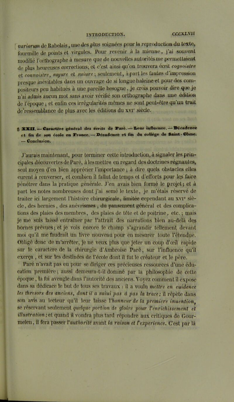 variormi de Rabelais, une des plus soignées pour la reproduction du texte, fourmille de points et virgules. Pour revenir à la mienne, j'ai souvent modifié l'orthographe à mesure que de nouvelles autorités me permettaient de plus heureuses corrections^ et c'est ainsi qu'on trouvera écrit cognoistre et connoislre, suyure et suiure ; seulement, à part les fautes d'impression presque inévitables dans un ouvrage de si longue haleine et pour des com- positeurs peu habitués à une pareille besogne, je crois pouvoir dire que je n'ai admis aucun mot sans avoir vérifié son orthographe dans une édition de l'époque i et enfin ces irrégularités mômes ne sont peut-être qu'un trait de'ressemblance de plus avec les éditions du xvr siècle. g XXIX. — Caractère général des écrits de Paré. — leur înflaence. — ©écadencc et fin de son école en France. — Décadence et fin du coiiége de Saint-Côme. — Conclusion. J'aurais maintenant, pour terminer cette introduction, à signaler les prin- cipales découvertes de Paré, à les mettre en regard des doctrines régnantes, seul moyen d'en bien apprécier l'importance ; à dire quels obstacles elles eurent à renverser, et combien il fallut de temps et d'efforts poui- le^ faire pénétrer dans la pratique générale. J'en avais bien formé le projet j et à part les notes nombreuses dont j'ai semé le texte, je m'étais réservé de traiter ici largement l'histoire chirurgicale, limitée cependant au xvi^ siè- cle , des hernies, des anévrismes , du pansement général et des complica- tions des plaies des membres, des plaies de tête et de poitrine, etc. -, mais je me suis laissé entràîner par l'attrait des narrations bien au-delà des bornes prévues ; et je vois encore le ch;imp s'agrandir tellement devant moi qu'il me faudrait un livre nouveau pour en mesurer toute l'étendue. Obligé donc de m'arrêter, je né veux plus que jeter un coup d'œil rapide sur le caractère de la chirurgie d'Ambroise Paré, sur l'influence qu'il exerça , et sur les destinées de l'école dont il fut le créateur et le père. Paré n'avait pas eu pour se diriger ces précieuses ressources d'une édu- cation première; aussi demeura-t-il dominé par la philosophie de cette époque, la foi aveugle dans l'autoi-ité des anciens. Voyez comment il expose dans sa dédicace le but de tous ses travaux : il a voulu mettre en euidence les thresors des anciens, dont il a suiui pas d pas la trace; il répète dans son avis au lecteur qu'il leur laisse Vhonnenr de la première inuention, se réservant seulement quelque portion de gloire pour Venrichissement et illustration ; et quand il voudra plus tard répondre aux critiques de Goui-- melen, il fera passer Vauthorité ayant la raison et Cexpérience. C'est par là