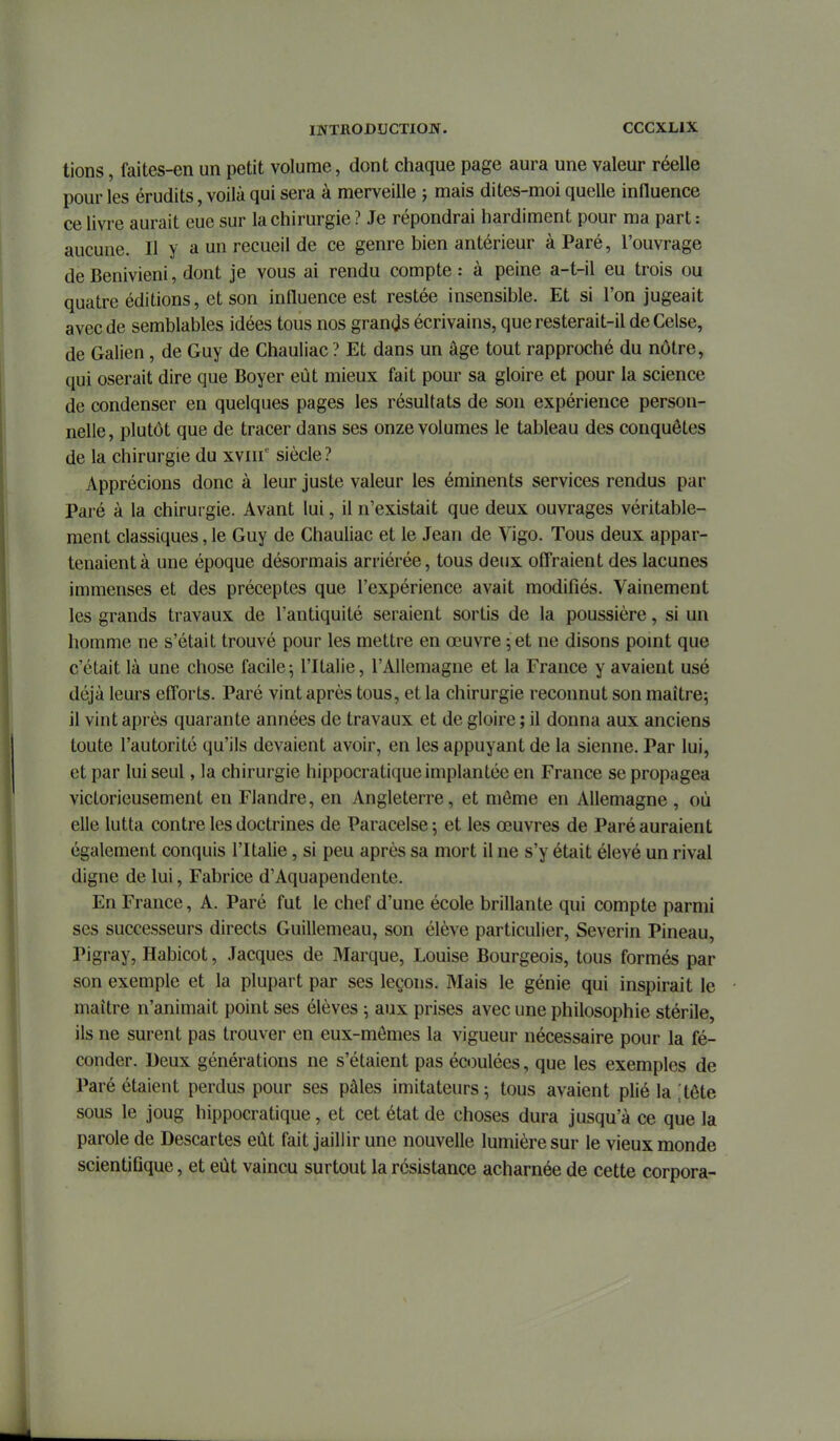 tions, faites-en un petit volume, dont chaque page aura une valeur réelle pour les érudits, voilà qui sera à merveille -, mais dites-moi quelle influence ce livre aurait eue sur la chirurgie ? Je répondrai hardiment pour ma part : aucune. Il y a un recueil de ce genre bien antérieur à Paré, l'ouvrage de Benivieni, dont je vous ai rendu compte : à peine a-t-il eu trois ou quatre éditions, et son influence est restée insensible. Et si l'on jugeait avec de semblables idées tous nos grands écrivains, que resterait-il deCelse, de Galien, de Guy de Chauliac ? Et dans un âge tout rapproché du nôtre, qui oserait dire que Boyer eût mieux fait pour sa gloire et pour la science de condenser en quelques pages les résultats de son expérience person- nelle, plutôt que de tracer dans ses onze volumes le tableau des conquêtes de la chirurgie du xviir siècle ? Apprécions donc à leur juste valeur les éminents services rendus par Paré à la chirurgie. Avant lui, il n'existait que deux ouvrages véritable- ment classiques, le Guy de Chauliac et le Jean de Vigo. Tous deux appar- tenaient à une époque désormais arriérée, tous deux ofi*raient des lacunes immenses et des préceptes que l'expérience avait modifiés. Vainement les grands travaux de l'antiquité seraient sortis de la poussière, si un homme ne s'était trouvé pour les mettre en œuvre ; et ne disons pomt que c'était là une chose facile5 l'Italie, l'Allemagne et la France y avaient usé déjà leurs efforts. Paré vint après tous, et la chirurgie reconnut son maître; il vint après quarante années de travaux et de gloire ; il donna aux anciens toute l'autorité qu'ils devaient avoir, en les appuyant de la sienne. Par lui, et par lui seul, la chirurgie hippocratique implantée en France se propagea victorieusement en Flandre, en Angleterre, et môme en Allemagne , où elle lutta contre les doctrines de Paracelse ; et les œuvres de Paré auraient également conquis l'Italie , si peu après sa mort il ne s'y était élevé un rival digne de lui, Fabrice d'Aquapendente. En France, A. Paré fut le chef d'une école brillante qui compte parmi ses successeurs directs Guillemeau, son élève particulier, Severin Pineau, Pigray, Habicot, Jacques de Marque, Louise Bourgeois, tous formés par son exemple et la plupart par ses leçons. Mais le génie qui inspirait le maître n'animait point ses élèves ; aux prises avec une philosophie stérile, ils ne surent pas trouver en eux-mêmes la vigueur nécessaire pour la fé- conder. Deux générations ne s'étaient pas écoulées, que les exemples de Paré étaient perdus pour ses pâles imitateurs; tous avaient plié la ! tête sous le joug hippocratique, et cet état de choses dura jusqu'à ce que la parole de Descartes eût fait jaillir une nouvelle lumière sur le vieux monde scientifique, et eût vaincu surtout la résistance acharnée de cette corpora-