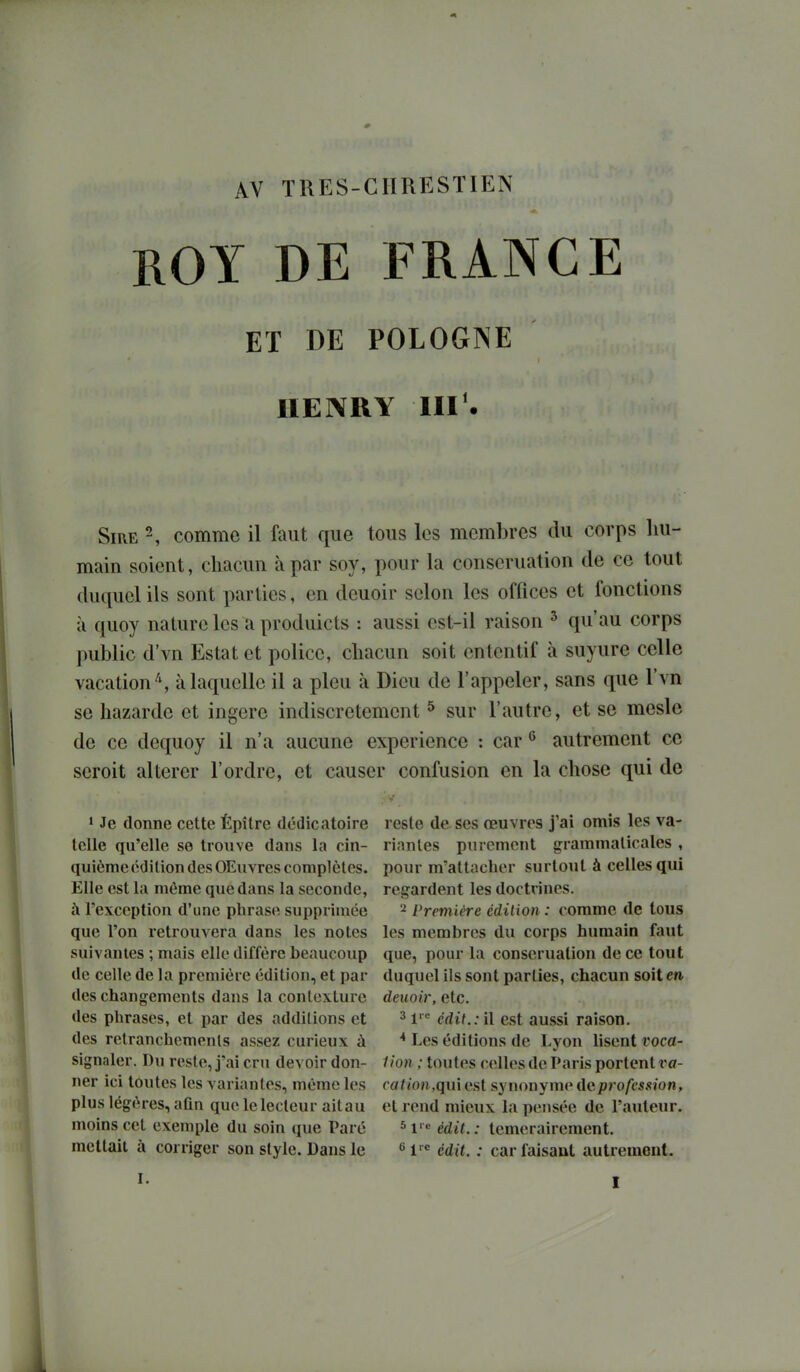 AV TRES-CHRESTIEN ROY DE FRANCE ET DE POLOGNE HENRY III^ Sire 2, comme il faut que tous les membres du corps liu- main soient, cliacun à par soy, pour la conseruation de ce tout duquel ils sont parties, en deuoir selon les offices et fonctions à quoy nature les a produicts : aussi est-il raison ^ qu'au corps public d'vn Estât et police, cliacun soit entcntif à suyure celle vacation^, à laquelle il a pieu à Dieu de l'appeler, sans que l'vn se bazarde et ingère indiscrètement ^ sur l'autre, et se mesle de ce dequoy il n'a aucune expérience : car ^ autrement ce seroit altérer l'ordre, et causer confusion en la chose qui de > Je donne cette Épître dédieatoire telle qu'elle se trouve dans la cin- quième édition des OEuvres complètes. Elle est la même que dans la seconde, à l'exception d'une phrase supprimée que l'on retrouvera dans les notes suivantes ; mais elle diffère beaucoup de celle de la première édition, et par des changements dans la conlexture des phrases, et par des additions et des retranchements assez curieux à signaler. Du reste, j'ai cru devoir don- ner ici toutes les variantes, même les plus légères, aûn que le lecteur aitau moins cet exemple du soin que Paré mettait à corriger son style. Dans le I. reste de ses œuvres j'ai omis les va- riantes purement grammaticales , pour m'attacher surtout à celles qui regardent les doctrines. 2 Première édition : comme de tous les membres du corps humain faut que, pour la conseruation de ce tout duquel ils sont parties, chacun soit m deuoir, etc. 31'^ cdit.: il est aussi raison. Les éditions de Lyon lisent voca- lion ; toutes celles de Paris portent va- cation,qui est synonyme de profession, et rend mieux la pensée de l'auteur. 5 V édit. : témérairement. '^l' cdit. : car faisant autrement.