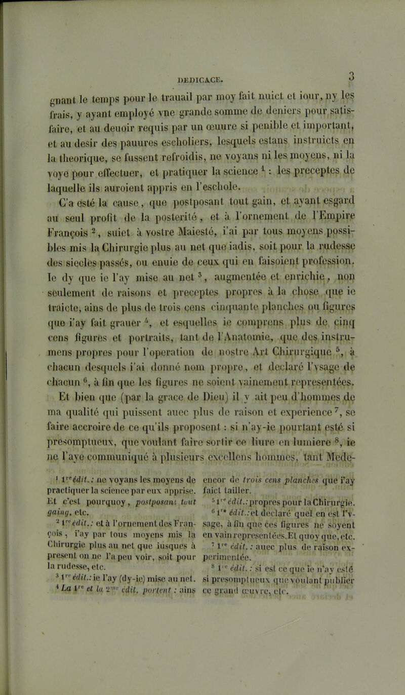 DEDICACE. O gnant le temps pour le trauail par moy fait nuict et iour, ny Içs frais, y ayant employé vne grande somme de deniers pour satis- faire, et au deuoir requis par un œuure si pénible et important, et au désir des panures escholiers, lesquels estans instruicts en la théorique, se fussent refroidis, ne voyans ni les moyens, ni la voyo pour effectuer, et pratiquer la science ^ : les préceptes de laquelle ils auroient appris en l'escliole. C'a esté la cause, que postposant tout gain, et ayant esgard au seul profit de la postérité, et à l'ornement de l'Empire François ^, suiet à vostre Maiestc, i'ai par tous moyens possi- bles mis la Chirurgie plus au net queiadis, soit pour la rudesse des siècles passés, ou enuie de ceux qui en faisoient profession, le dy que ie l'ay mise au net ^, augmentée et enrichie, noi^ seulement de raisons et préceptes propres à la chose que ic traicte, ains de plus de trois çens cinquante planche^ qu figur<i?g que i'ay fait grauer et esquelles ie comprcns plus de cinq cens figures et portraits, tant de l'Anatomie, que des instru- mcns propres pour l'opération de nostre Art Chirurgique ^, à chacun desquels i'ai donné nom propre, et déclaré l'vsage de chacun ^, à fin que les figures ne soient vainement représentées. Et bien que (par la grâce de Dieu) il y ait peu d'hommes dç ma qualité qui puissent aucc plus de raison et expérience ^, se faire accroire de ce qu'ils proposent : si n'ay-ie pourtant esté si présomptueux, que voulant faire sorlir ce liure en lumière ^, ie ne l'aye communiqué à plusieurs cxccllens hommes, tant Mede- ' Védit. : ne voyans les moyens de encor de trois cens planches (pie i*aif pracliquer la science par eux apprise, faicl lailler. .*M;n Et c'est pourquoy , postposani tuut *''l'^ed47.. propres pour la Chirurgie. gaing, etc. 6 cdit.:H déclaré quel en est l'v- ^r-^^dif.; età rornementdcsrran- sage, à fin que ces figures ne soyent çois, i'ay par tous moyens mis la en vainrepresenlées.El quoy que.etc. Chirurgie plus au net que iusques à M'* cdit. : auec plus de raison ex- present on ne l'a peu voir, soit pour perimenlée. ' . ' . la rudesse, etc. » 1- édit. : si est ce que ie n*ay esté 31 e(/«7..ie l'ay (dy-ie) mise au net. si presoniptucux que voulant publier * La l el la 2^^' tidil. purlcut : ains ce grand œuvre, etc.